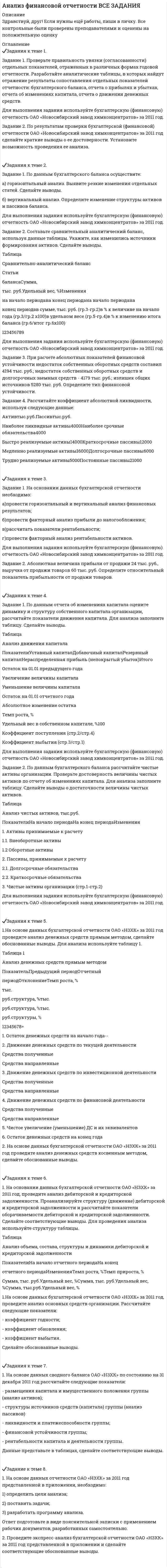 




Описание


Здравствуй, друг! Если нужны ещё контрольные работы или ответы на тесты, пиши в личку. Все контрольные были проверены преподавателями и оценены на положительную оценку в название файла указан процент, НЕ ЗАБУДЬ ОБЯЗАТЕЛЬНО % УДАЛИТЬ ПРИ ЗАГРУЗКЕ ФАЙЛА НА ПОРТАЛ. Так же можете ознакомится с базой готовых работ  




Оглавление


Тк 1-100%
Задания к теме 1.
Задание 1. Проверьте правильность увязки (согласованности) отдельных показателей, отраженных в различных формах годовой отчетности. Разработайте аналитические таблицы, в которых найдут отражение результаты сопоставления отдельных показателей отчетности: бухгалтерского баланса, отчета о прибылях и убытках, отчета об изменениях капитала, отчета о движении денежных средств. ﻿
Для выполнения задания используйте бухгалтерскую (финансовую) отчетность ОАО «Новосибирский завод химконцентратов» за 2011 год ﻿
Задание 2. По результатам проверки бухгалтерской (финансовой) отчетности ОАО «Новосибирский завод химконцентратов» за 2011 год сделайте краткие выводы о ее достоверности. Установите возможность проведения ее анализа.
﻿
Тк 3-75%
Задания к теме 2. 
Задание 1. По данным бухгалтерского баланса осуществите: ﻿
а) горизонтальный анализ. Выявите резкие изменения отдельных статей. Сделайте выводы. ﻿
б) вертикальный анализ. Определите изменение структуры активов и пассивов баланса. ﻿
Для выполнения задания используйте бухгалтерскую (финансовую) отчетность ОАО «Новосибирский завод химконцентратов» за 2011 год. ﻿
﻿Задание 2. Составьте сравнительный аналитический баланс, используя данные таблицы. Укажите, как изменились источники формирования активов. Сделайте выводы. 
Таблица ﻿
Сравнительно-аналитический баланс ﻿
Статьи ﻿
баланса Сумма, ﻿
тыс. руб. Удельный вес, % Изменения ﻿
на начало периода на конец периода на начало периода на ﻿
конец периода в сумме, тыс. руб. (гр.3-гр.2) в % к величине на начало года (гр.3/гр.2 х100) в удельном весе (гр.5-гр.4) в % к изменению итога баланса (гр.6/итог гр.6х100) ﻿
1 2 3 4 5 6 7 8 9 ﻿
﻿
Для выполнения задания используйте бухгалтерскую (финансовую) отчетность ОАО «Новосибирский завод химконцентратов» за 2011 год. ﻿

﻿

﻿
Тк 5-100%
Задания к теме 3. 
﻿
Задание 1. На основании данных бухгалтерской отчетности необходимо: ﻿
а) провести горизонтальный и вертикальный анализ финансовых результатов; ﻿
б) провести факторный анализ прибыли до налогообложения; ﻿
в) рассчитать показатели рентабельности; ﻿
г) провести факторный анализ рентабельности активов. ﻿
Для выполнения задания используйте бухгалтерскую (финансовую) отчетность ОАО «Новосибирский завод химконцентратов» за 2011 год. ﻿
Задание 2. Абсолютная величина прибыли от продажи 24 тыс. руб., выручка от продажи товаров 60 тыс. руб. Определите относительный показатель прибыльности от продажи товаров.
﻿
Тк 7-100%
Задания к теме 4.
Задание 1. По данным отчета об изменениях капитала оцените динамику и структуру собственного капитала организации, рассчитайте показатели движения капитала. Для анализа заполните таблицу. Сделайте выводы.
Таблица
Анализ движения капитала
 
Показатели Уставный капитал Добавочный капитал Резервный капитал Нераспределенная прибыль (непокрытый убыток) Итого
Остаток на 01.01 предыдущего года
Увеличение величины капитала
Уменьшение величины капитала
Остаток на 01.01 отчетного года
Абсолютное изменение остатка
Темп роста, %
Удельный вес в собственном капитале, % 100
Коэффициент поступления (стр.2/стр.4)
Коэффициент выбытия (стр.3/стр.1)
Для выполнения задания используйте бухгалтерскую (финансовую) отчетность ОАО «Новосибирский завод химконцентратов» за 2011 год.
Решение:
Анализ движения капитала ОАО «Новосибирский завод химконцентратов» за 2011 год предста влен в таблице.
Задание 2. По данным бухгалтерского баланса рассчитайте чистые активы организации. Проверьте достоверность величины чистых активов по отчету об изменениях капитала. Для анализа заполните таблицу. Сделайте выводы о достаточности величины чистых активов.
Таблица
Анализ чистых активов, тыс.руб.
Показатели На начало периода На конец периода Изменения
1. Активы принимаемые к расчету
1.1. Внеоборотные активы
1.2 Оборотные активы
2. Пассивы, принимаемые к расчету
2.1. Долгосрочные обязательства
2.2. Краткосрочные обязательства
3. Чистые активы организации (стр.1-стр.2)
Для выполнения задания используйте бухгалтерскую (финансовую) отчетность ОАО «Новосибирский завод химконцентратов» за 2011 год.
Решение:
 
Тк 9-100%
Задания к теме 5. 
Задание 1. На основе данных бухгалтерской отчетности ОАО «НЗХК» за 2011 год проведите анализ денежных средств прямым методом, сделайте обоснованные выводы. Для анализа используйте таблицу 1. ﻿
Решение: ﻿
Таблица 1 ﻿
Анализ денежных средств прямым методом ﻿
Показатель Предыдущий период Отчетный ﻿
период Отклонение Темп роста, % ﻿
Задание 2. На основе данных бухгалтерской отчетности ОАО «НЗХК» за 2011 год проведите анализ денежных средств косвенным методом, сделайте обоснованные выводы. ﻿
Решение: ﻿

﻿
Тк 11-100%
Задания к теме 6. 
1. На основании данных бухгалтерской отчетности ОАО «НЗХК» за 2011 год, проведите анализ дебиторской и кредиторской задолженности. Проанализируйте структуру (движение) дебиторской и кредиторской задолженности и рассчитайте показатели оборачиваемости дебиторской и кредиторской задолженности. Сделайте соответствующие выводы. Для проведения анализа используйте структуру таблицы. ﻿
Таблица ﻿
Анализ объема, состава, структуры и динамики дебиторской и кредиторской задолженности ﻿
Показатели На начало отчетного периода На конец ﻿
отчетного периода Изменения Темп роста, % Темп прироста, % ﻿
Сумма, тыс. руб. Удельный вес, % Сумма, тыс. руб. Удельный вес, % Сумма, тыс.руб. Удельный вес, % ﻿
2. На основе данных бухгалтерской отчетности ОАО «НЗХК» за 2011 год, проведите анализ основных средств организации. Рассчитайте следующие показатели: ﻿
- коэффициент годности; ﻿
- коэффициент обновления; ﻿
- коэффициент выбытия. ﻿
Сделайте обоснованные выводы. ﻿
Решение: ﻿

﻿
Тк 13-100%
Задания к теме 7. 
1. На основе данных сводного баланса ОАО «НЗХК» по состоянию на 31 декабря 2011 год рассчитайте следующие показатели: ﻿
- размещения капитала и имущественного положения группы (анализ активов); ﻿
- структуры источников средств (капитала) группы (анализ пассивов) ﻿
- ликвидности и платежеспособности группы; ﻿
- финансовой устойчивости группы; ﻿
- рентабельности капитала и деятельности группы. ﻿
Данные представьте в таблицах, сделайте соответствующие выводы. ﻿
Решение: ﻿

﻿
Тк 15-100%
Задание к теме 8. 
1. На основе данных отчетности ОАО «НЗХК» за 2011 год представленной в приложении, необходимо: ﻿
1) определить цели анализа; ﻿
2) поставить задачи; ﻿
3) разработать программу анализа. ﻿
Ответ подготовьте в виде пояснительной записки с применением рабочих документов, разработанных самостоятельно. ﻿
﻿
2. Проведите экспресс-анализ бухгалтерской отчетности ОАО «НЗХК» за 2011 год представленной в приложении и сделайте соответствующие обоснованные выводы. ﻿

﻿



            
            
            Задание 1. Проверьте правильность увязки (согласованности) отдельных показателей, отраженных в различных формах годовой отчетности. Разработайте аналитические таблицы, в которых найдут отражение результаты сопоставления отдельных показателей отчетности: бухгалтерского баланса, отчета о прибылях и убытках, отчета об изменениях капитала, отчета о движении денежных средств. ﻿Задание 1. Проверьте правильность увязки (согласованности) отдельных показателей, отраженных в различных формах годовой отчетности. Разработайте аналитические таблицы, в которых найдут отражение результаты сопоставления отдельных показателей отчетности: бухгалтерского баланса, отчета о прибылях и убытках, отчета об изменениях капитала, отчета о движении денежных средств.. 2Задание 1. Проверьте правильность увязки (согласованности) отдельных показателей, отраженных в различных формах годовой отчетности. Разработайте аналитические таблицы, в которых найдут отражение результаты сопоставления отдельных показателей отчетности: бухгалтерского баланса, отчета о прибылях и убытках, отчета об изменениях капитала, отчета о движении денежных средств.. 3Задание 1. Проверьте правильность увязки (согласованности) отдельных показателей, отраженных в различных формах годовой отчетности. Разработайте аналитические таблицы, в которых найдут отражение результаты сопоставления отдельных показателей отчетности: бухгалтерского баланса, отчета о прибылях и убытках, отчета об изменениях капитала, отчета о движении денежных средств.. 4Задание 1. Проверьте правильность увязки (согласованности) отдельных показателей, отраженных в различных формах годовой отчетности. Разработайте аналитические таблицы, в которых найдут отражение результаты сопоставления отдельных показателей отчетности: бухгалтерского баланса, отчета о прибылях и убытках, отчета об изменениях капитала, отчета о движении денежных средств.. 5Задание 1. Проверьте правильность увязки (согласованности) отдельных показателей, отраженных в различных формах годовой отчетности. Разработайте аналитические таблицы, в которых найдут отражение результаты сопоставления отдельных показателей отчетности: бухгалтерского баланса, отчета о прибылях и убытках, отчета об изменениях капитала, отчета о движении денежных средств.. 6Задание 1. Проверьте правильность увязки (согласованности) отдельных показателей, отраженных в различных формах годовой отчетности. Разработайте аналитические таблицы, в которых найдут отражение результаты сопоставления отдельных показателей отчетности: бухгалтерского баланса, отчета о прибылях и убытках, отчета об изменениях капитала, отчета о движении денежных средств.. 7Задание 1. Проанализируйте фрагмент урока физической культуры с детьми 7-8 лет с точки зрения рационального применения методов и приемов обучения их выбора в соответствии с закономерностями и этапами формирования двигательных умений и навыков.. 2Задание 1. Проанализируйте фрагмент урока физической культуры с детьми 7-8 лет с точки зрения рационального применения методов и приемов обучения их выбора в соответствии с закономерностями и этапами формирования двигательных умений и навыков. Последовательность выполнения:Задание 1 Проведите анализ сходства и различий обвинительного заключения, обвинительного акта и обвинительного постановления, результаты оформите в виде таблицы.Задание 1. Проведите анализ текста Конституции Российской Федерации 1993 года и найдите упоминание нормативно-правовых актов, принятия которых прямо или косвенно требует Конституция.Задание 1. Проведите информационный поиск по вопросу определения количественных и качественных характеристиках природоохранных зон Российской Федерации. На основании полученных материалов составьте схему «Система особо охраняемых территорий России».Задание 1. Проведите информационный поиск по вопросу определения количественных и качественных характеристиках природоохранных зон Российской Федерации. На основании полученных материалов составьте схему «Система особо охраняемых территорий России».. 2Задание 1. Проведите сравнительный анализ определений понятий «общение» и «профессионально – педагогическое общение» Выделите сходные и отличительные признаки данного понятия с учетом подходов, обозначенных К.А. Абульхановой - Славской, Г.К. Селевко, Н.П. Ерастовым, А.Н. Леонтьевым и др.