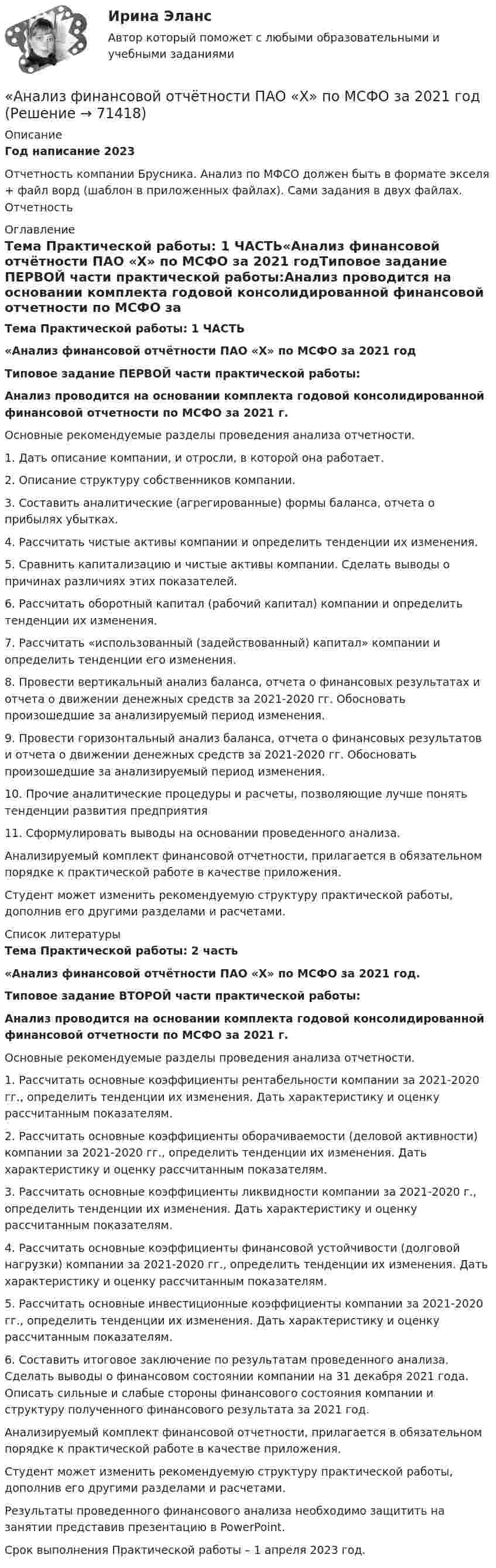     
            Описание
            Год написание 2023Отчетность компании Брусника. Анализ по МФСО должен быть в формате экселя + файл ворд (шаблон в приложенных файлах). Сами задания в двух файлах. Отчетность 
            Оглавление
            Тема Практической работы: 1 ЧАСТЬ«Анализ финансовой отчётности ПАО «Х» по МСФО за 2021 годТиповое задание ПЕРВОЙ части практической работы:Анализ проводится на основании комплекта годовой консолидированной финансовой отчетности по МСФО за 2021 г.Основные рекомендуемые разделы проведения анализа отчетности.1. Дать описание компании, и отросли, в которой она работает.2. Описание структуру собственников компании.3. Составить аналитические (агрегированные) формы баланса, отчета о прибылях убытках.4. Рассчитать чистые активы компании и определить тенденции их изменения.5. Сравнить капитализацию и чистые активы компании. Сделать выводы о причинах различиях этих показателей.6. Рассчитать оборотный капитал (рабочий капитал) компании и определить тенденции их изменения.7. Рассчитать «использованный (задействованный) капитал» компании и определить тенденции его изменения.8. Провести вертикальный анализ баланса, отчета о финансовых результатах и отчета о движении денежных средств за 2021-2020 гг. Обосновать произошедшие за анализируемый период изменения.9. Провести горизонтальный анализ баланса, отчета о финансовых результатов и отчета о движении денежных средств за 2021-2020 гг. Обосновать произошедшие за анализируемый период изменения.10. Прочие аналитические процедуры и расчеты, позволяющие лучше понять тенденции развития предприятия11. Сформулировать выводы на основании проведенного анализа.Анализируемый комплект финансовой отчетности, прилагается в обязательном порядке к практической работе в качестве приложения.Студент может изменить рекомендуемую структуру практической работы, дополнив его другими разделами и расчетами. 
            Список литературы
            Тема Практической работы: 2 часть«Анализ финансовой отчётности ПАО «Х» по МСФО за 2021 год.Типовое задание ВТОРОЙ части практической работы:Анализ проводится на основании комплекта годовой консолидированной финансовой отчетности по МСФО за 2021 г.Основные рекомендуемые разделы проведения анализа отчетности.1. Рассчитать основные коэффициенты рентабельности компании за 2021-2020 гг., определить тенденции их изменения. Дать характеристику и оценку рассчитанным показателям.2. Рассчитать основные коэффициенты оборачиваемости (деловой активности) компании за 2021-2020 гг., определить тенденции их изменения. Дать характеристику и оценку рассчитанным показателям.3. Рассчитать основные коэффициенты ликвидности компании за 2021-2020 г., определить тенденции их изменения. Дать характеристику и оценку рассчитанным показателям.4. Рассчитать основные коэффициенты финансовой устойчивости (долговой нагрузки) компании за 2021-2020 гг., определить тенденции их изменения. Дать характеристику и оценку рассчитанным показателям.5. Рассчитать основные инвестиционные коэффициенты компании за 2021-2020 гг., определить тенденции их изменения. Дать характеристику и оценку рассчитанным показателям.6. Составить итоговое заключение по результатам проведенного анализа. Сделать выводы о финансовом состоянии компании на 31 декабря 2021 года. Описать сильные и слабые стороны финансового состояния компании и структуру полученного финансового результата за 2021 год.Анализируемый комплект финансовой отчетности, прилагается в обязательном порядке к практической работе в качестве приложения.Студент может изменить рекомендуемую структуру практической работы, дополнив его другими разделами и расчетами.Результаты проведенного финансового анализа необходимо защитить на занятии представив презентацию в PowerPoint.Срок выполнения Практической работы – 1 апреля 2023 год. 
            
            
            💯 Анализ финансовой отчетности. (ответы на тест Синергия / МТИ / МосАП, февраль 2023)«Анализ финансовой отчётности ПАО «Х» по МСФО за 2021 год«Анализ финансовой отчётности ПАО «Х» по МСФО за 2021 год«Анализ финансовой отчётности ПАО «Х» по МСФО за 2021 год«Анализ финансовой отчётности ПАО «Х» по МСФО за 2021 год - Задание 2Анализ финансовой отчётности предприятия г. Новосибирска (на выбор)Анализ финансовой отчетности Раскрытие информации бухгалтерской финансовой отчетности для целей ее анализаАнализ финансовой отчетности  Особенности анализа сводной (консолидированной) и сегментарной отчетностиАнализ финансовой отчетности (Ответы на тест Синергия/МОИ/ МТИ)💯 Анализ финансовой отчетности. (ответы на тест Синергия / МОИ / МТИ / МосАП, ноябрь 2023)Анализ финансовой отчетности (ответы на тест Синергия / МТИ / МОИ / МосАП)💯 Анализ финансовой отчетности. (ответы на тест Синергия / МТИ / МосАП, июль 2022)💯 Анализ финансовой отчетности. (ответы на тест Синергия / МТИ / МосАП, ноябрь 2022)💯 Анализ финансовой отчетности. (ответы на тест Синергия / МТИ / МосАП, сентябрь 2022)
