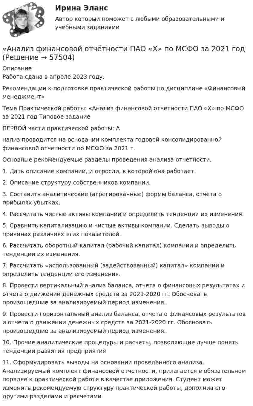    
            Описание
            Работа сдана в апреле 2023 году. Рекомендации к подготовке практической работы по дисциплине «Финансовый менеджмент» Тема Практической работы: «Анализ финансовой отчётности ПАО «Х» по МСФО за 2021 год Типовое задание ПЕРВОЙ части практической работы: Анализ проводится на основании комплекта годовой консолидированной финансовой отчетности по МСФО за 2021 г. Основные рекомендуемые разделы проведения анализа отчетности. 1. Дать описание компании, и отросли, в которой она работает. 2. Описание структуру собственников компании. 3. Составить аналитические (агрегированные) формы баланса, отчета о прибылях убытках. 4. Рассчитать чистые активы компании и определить тенденции их изменения. 5. Сравнить капитализацию и чистые активы компании. Сделать выводы о причинах различиях этих показателей. 6. Рассчитать оборотный капитал (рабочий капитал) компании и определить тенденции их изменения. 7. Рассчитать «использованный (задействованный) капитал» компании и определить тенденции его изменения. 8. Провести вертикальный анализ баланса, отчета о финансовых результатах и отчета о движении денежных средств за 2021-2020 гг. Обосновать произошедшие за анализируемый период изменения. 9. Провести горизонтальный анализ баланса, отчета о финансовых результатов и отчета о движении денежных средств за 2021-2020 гг. Обосновать произошедшие за анализируемый период изменения. 10. Прочие аналитические процедуры и расчеты, позволяющие лучше понять тенденции развития предприятия 11. Сформулировать выводы на основании проведенного анализа. Анализируемый комплект финансовой отчетности, прилагается в обязательном порядке к практической работе в качестве приложения. Студент может изменить рекомендуемую структуру практической работы, дополнив его другими разделами и расчетами   
            
            
            «Анализ финансовой отчётности ПАО «Х» по МСФО за 2021 год«Анализ финансовой отчётности ПАО «Х» по МСФО за 2021 год«Анализ финансовой отчётности ПАО «Х» по МСФО за 2021 год - Задание 2Анализ финансовой отчётности предприятия г. Новосибирска (на выбор)Анализ финансовой отчетности Раскрытие информации бухгалтерской финансовой отчетности для целей ее анализаАнализ финансовой отчётности СИБУПК 3 Курс Итоговый тест 96,67%Анализ финансовой отчётности СИБУПК 3 Курс ТК 10,12 100%💯 Анализ финансовой отчетности. (ответы на тест Синергия / МОИ / МТИ / МосАП, ноябрь 2023)Анализ финансовой отчетности (ответы на тест Синергия / МТИ / МОИ / МосАП)💯 Анализ финансовой отчетности. (ответы на тест Синергия / МТИ / МосАП, июль 2022)💯 Анализ финансовой отчетности. (ответы на тест Синергия / МТИ / МосАП, ноябрь 2022)💯 Анализ финансовой отчетности. (ответы на тест Синергия / МТИ / МосАП, сентябрь 2022)💯 Анализ финансовой отчетности. (ответы на тест Синергия / МТИ / МосАП, сентябрь 2022)💯 Анализ финансовой отчетности. (ответы на тест Синергия / МТИ / МосАП, февраль 2023)