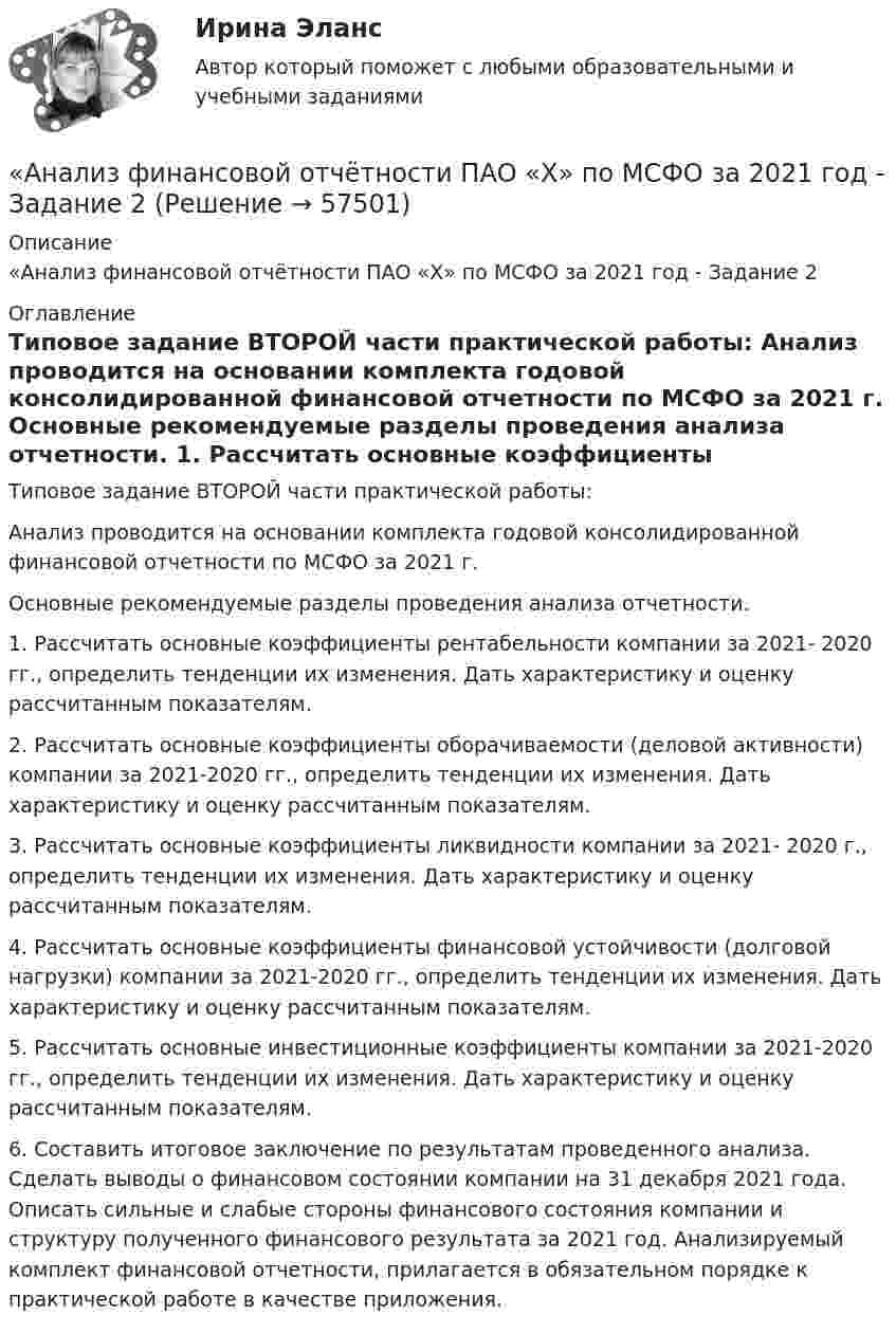     
            Описание
            «Анализ финансовой отчётности ПАО «Х» по МСФО за 2021 год - Задание 2 
            Оглавление
            Типовое задание ВТОРОЙ части практической работы: Анализ проводится на основании комплекта годовой консолидированной финансовой отчетности по МСФО за 2021 г. Основные рекомендуемые разделы проведения анализа отчетности. 1. Рассчитать основные коэффициенты рентабельности компании за 2021- 2020 гг., определить тенденции их изменения. Дать характеристику и оценку рассчитанным показателям.2. Рассчитать основные коэффициенты оборачиваемости (деловой активности) компании за 2021-2020 гг., определить тенденции их изменения. Дать характеристику и оценку рассчитанным показателям. 3. Рассчитать основные коэффициенты ликвидности компании за 2021- 2020 г., определить тенденции их изменения. Дать характеристику и оценку рассчитанным показателям. 4. Рассчитать основные коэффициенты финансовой устойчивости (долговой нагрузки) компании за 2021-2020 гг., определить тенденции их изменения. Дать характеристику и оценку рассчитанным показателям. 5. Рассчитать основные инвестиционные коэффициенты компании за 2021-2020 гг., определить тенденции их изменения. Дать характеристику и оценку рассчитанным показателям. 6. Составить итоговое заключение по результатам проведенного анализа. Сделать выводы о финансовом состоянии компании на 31 декабря 2021 года. Описать сильные и слабые стороны финансового состояния компании и структуру полученного финансового результата за 2021 год. Анализируемый комплект финансовой отчетности, прилагается в обязательном порядке к практической работе в качестве приложения.   
            
            
            «Анализ финансовой отчётности ПАО «Х» по МСФО за 2021 год«Анализ финансовой отчётности ПАО «Х» по МСФО за 2021 год - Задание 2Анализ финансовой отчётности предприятия г. Новосибирска (на выбор)Анализ финансовой отчетности Раскрытие информации бухгалтерской финансовой отчетности для целей ее анализаАнализ финансовой отчётности СИБУПК 3 Курс Итоговый тест 96,67%Анализ финансовой отчётности СИБУПК 3 Курс ТК 10,12 100%Анализ финансовой отчётности СИБУПК 3 Курс ТК-11 Задание 11 100%Анализ финансовой отчетности (ответы на тест Синергия / МТИ / МОИ / МосАП)💯 Анализ финансовой отчетности. (ответы на тест Синергия / МТИ / МосАП, июль 2022)💯 Анализ финансовой отчетности. (ответы на тест Синергия / МТИ / МосАП, ноябрь 2022)💯 Анализ финансовой отчетности. (ответы на тест Синергия / МТИ / МосАП, сентябрь 2022)💯 Анализ финансовой отчетности. (ответы на тест Синергия / МТИ / МосАП, сентябрь 2022)💯 Анализ финансовой отчетности. (ответы на тест Синергия / МТИ / МосАП, февраль 2023)«Анализ финансовой отчётности ПАО «Х» по МСФО за 2021 год