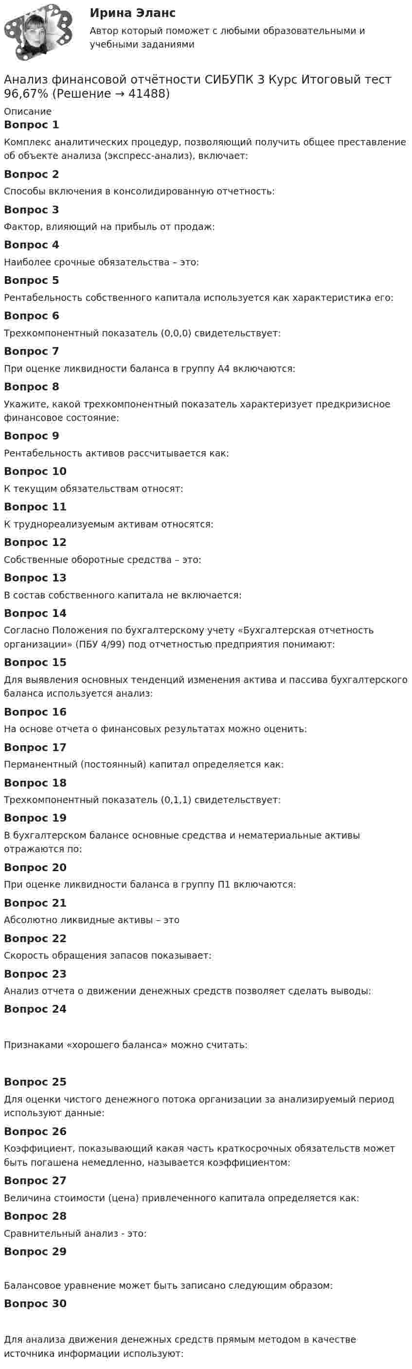      
          Описание
          Вопрос 1Комплекс аналитических процедур, позволяющий получить общее преставление об объекте анализа (экспресс-анализ), включает:Вопрос 2Способы включения в консолидированную отчетность:Вопрос 3Фактор, влияющий на прибыль от продаж:Вопрос 4Наиболее срочные обязательства – это:Вопрос 5Рентабельность собственного капитала используется как характеристика его:Вопрос 6Трехкомпонентный показатель (0,0,0) свидетельствует:Вопрос 7При оценке ликвидности баланса в группу А4 включаются:Вопрос 8Укажите, какой трехкомпонентный показатель характеризует предкризисное финансовое состояние:Вопрос 9Рентабельность активов рассчитывается как:Вопрос 10К текущим обязательствам относят:Вопрос 11К труднореализуемым активам относятся:Вопрос 12Собственные оборотные средства – это:Вопрос 13В состав собственного капитала не включается:Вопрос 14Согласно Положения по бухгалтерскому учету «Бухгалтерская отчетность организации» (ПБУ 4/99) под отчетностью предприятия понимают:Вопрос 15Для выявления основных тенденций изменения актива и пассива бухгалтерского баланса используется анализ:Вопрос 16На основе отчета о финансовых результатах можно оценить:Вопрос 17Перманентный (постоянный) капитал определяется как:Вопрос 18Трехкомпонентный показатель (0,1,1) свидетельствует:Вопрос 19В бухгалтерском балансе основные средства и нематериальные активы отражаются по:Вопрос 20При оценке ликвидности баланса в группу П1 включаются:Вопрос 21Абсолютно ликвидные активы – этоВопрос 22Скорость обращения запасов показывает:Вопрос 23Анализ отчета о движении денежных средств позволяет сделать выводы:Вопрос 24Признаками «хорошего баланса» можно считать:Вопрос 25Для оценки чистого денежного потока организации за анализируемый период используют данные:Вопрос 26Коэффициент, показывающий какая часть краткосрочных обязательств может быть погашена немедленно, называется коэффициентом:Вопрос 27Величина стоимости (цена) привлеченного капитала определяется как:Вопрос 28Сравнительный анализ - это:Вопрос 29Балансовое уравнение может быть записано следующим образом:Вопрос 30Для анализа движения денежных средств прямым методом в качестве источника информации используют:  
            
            
            Анализ финансовой отчетности Раскрытие информации бухгалтерской финансовой отчетности для целей ее анализаАнализ финансовой отчётности СИБУПК 3 Курс Итоговый тест 96,67%Анализ финансовой отчётности СИБУПК 3 Курс ТК 10,12 100%Анализ финансовой отчётности СИБУПК 3 Курс ТК-11 Задание 11 100%Анализ финансовой отчётности СИБУПК 3 Курс ТК-13 Задание  50%Анализ финансовой отчётности СИБУПК 3 Курс ТК 14,16 100%Анализ финансовой отчётности СИБУПК 3 Курс ТК-15 Задание 100%💯 Анализ финансовой отчетности. (ответы на тест Синергия / МТИ / МосАП, сентябрь 2022)💯 Анализ финансовой отчетности. (ответы на тест Синергия / МТИ / МосАП, сентябрь 2022)💯 Анализ финансовой отчетности. (ответы на тест Синергия / МТИ / МосАП, февраль 2023)«Анализ финансовой отчётности ПАО «Х» по МСФО за 2021 год«Анализ финансовой отчётности ПАО «Х» по МСФО за 2021 год«Анализ финансовой отчётности ПАО «Х» по МСФО за 2021 год«Анализ финансовой отчётности ПАО «Х» по МСФО за 2021 год - Задание 2