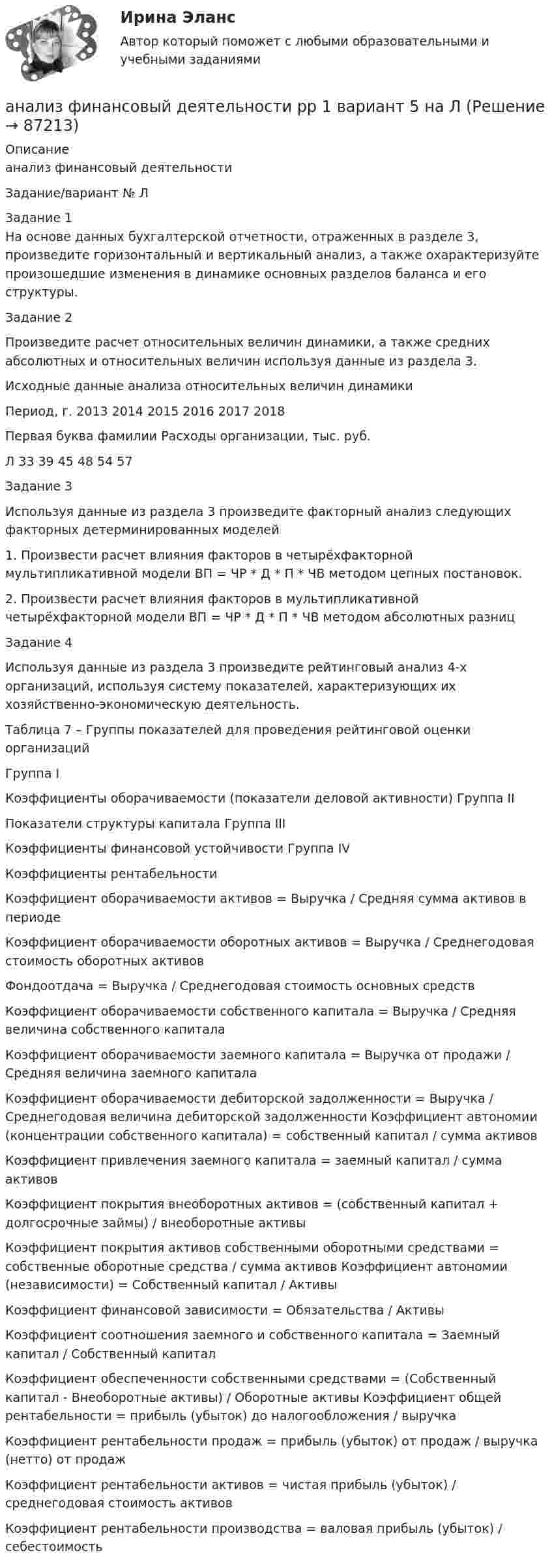      
            Описание
            анализ финансовый деятельностиЗадание/вариант № ЛЗадание 1На основе данных бухгалтерской отчетности, отраженных в разделе 3, произведите горизонтальный и вертикальный анализ, а также охарактеризуйте произошедшие изменения в динамике основных разделов баланса и его структуры.Задание 2Произведите расчет относительных величин динамики, а также средних абсолютных и относительных величин используя данные из раздела 3.Исходные данные анализа относительных величин динамикиПериод, г.	2013	2014	2015	2016	2017	2018Первая буква фамилии	Расходы организации, тыс. руб.Л	33	39	45	48	54	57Задание 3Используя данные из раздела 3 произведите факторный анализ следующих факторных детерминированных моделей1. Произвести расчет влияния факторов в четырёхфакторной мультипликативной модели ВП = ЧР * Д * П * ЧВ методом цепных постановок.2. Произвести расчет влияния факторов в мультипликативной четырёхфакторной модели ВП = ЧР * Д * П * ЧВ методом абсолютных разницЗадание 4Используя данные из раздела 3 произведите рейтинговый анализ 4-х организаций, используя систему показателей, характеризующих их хозяйственно-экономическую деятельность.Таблица 7 – Группы показателей для проведения рейтинговой оценки организацийГруппа IКоэффициенты оборачиваемости (показатели деловой активности)	Группа IIПоказатели структуры капитала	Группа IIIКоэффициенты финансовой устойчивости	Группа IVКоэффициенты рентабельностиКоэффициент оборачиваемости активов = Выручка / Средняя сумма активов в периодеКоэффициент оборачиваемости оборотных активов = Выручка / Среднегодовая стоимость оборотных активовФондоотдача = Выручка / Среднегодовая стоимость основных средствКоэффициент оборачиваемости собственного капитала = Выручка / Средняя величина собственного капиталаКоэффициент оборачиваемости заемного капитала = Выручка от продажи / Средняя величина заемного капиталаКоэффициент оборачиваемости дебиторской задолженности = Выручка / Среднегодовая величина дебиторской задолженности	Коэффициент автономии (концентрации собственного капитала) = собственный капитал / сумма активовКоэффициент привлечения заемного капитала = заемный капитал / сумма активовКоэффициент покрытия внеоборотных активов = (собственный капитал + долгосрочные займы) / внеоборотные активыКоэффициент покрытия активов собственными оборотными средствами = собственные оборотные средства / сумма активов	Коэффициент автономии (независимости) = Собственный капитал / АктивыКоэффициент финансовой зависимости = Обязательства / АктивыКоэффициент соотношения заемного и собственного капитала = Заемный капитал / Собственный капиталКоэффициент обеспеченности собственными средствами = (Собственный капитал - Внеоборотные активы) / Оборотные активы	Коэффициент общей рентабельности = прибыль (убыток) до налогообложения / выручкаКоэффициент рентабельности продаж = прибыль (убыток) от продаж / выручка (нетто) от продажКоэффициент рентабельности активов = чистая прибыль (убыток) / среднегодовая стоимость активовКоэффициент рентабельности производства = валовая прибыль (убыток) / себестоимость   
            
            
            Анализ финансово-экономической деятельности организации (по балансу)анализ финансовый деятельности рр 1 вариант 5 на ЛАнализ финансовых рисков Анализ финансовых рисков ПАО «X5 Retail Group»Анализ фин. отчетности. Тема 1. Аналитические возможности финансовой отчет...Анализ фин. отчетности. Тема 2. Анализ бухгалтерского баланса. Анализ фин. отчетности. Тема 3. Анализ отчета о прибылях и убытках. Анализ финансово-хозяйственной деятельности (тест с ответами Синергия)Анализ финансово-хозяйственной деятельности -тест с ответами Синергия. 2023 гАнализ финансово-хозяйственной деятельности -тест с ответами (Синергия, МОИ) 4 семестр. 2023 г.Анализ финансово-хозяйственной деятельности (тест с ответами Синергия/МОИ/ МТИ)Анализ финансово-хозяйственной деятельности (тест с ответами Синергия/МОИ/МТИ/МосАП)Анализ финансово-хозяйственной деятельности (тест с ответами Синергия/МОИ/МТИ/МосАП)Анализ финансово-экономических показателей деятельности АО «Россельхозбанк» 2018-2020