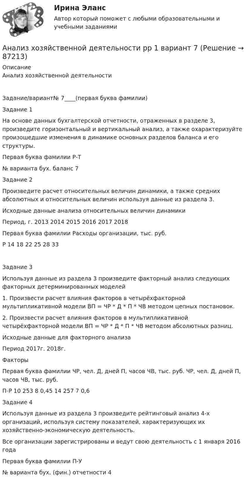      
            Описание
            Анализ хозяйственной деятельностиЗадание/вариант№		7____(первая буква фамилии)Задание 1На основе данных бухгалтерской отчетности, отраженных в разделе 3, произведите горизонтальный и вертикальный анализ, а также охарактеризуйте произошедшие изменения в динамике основных разделов баланса и его структуры.Первая буква фамилии	Р-Т№ варианта бух. баланс	7Задание 2Произведите расчет относительных величин динамики, а также средних абсолютных и относительных величин используя данные из раздела 3.Исходные данные анализа относительных величин динамикиПериод, г.	2013	2014	2015	2016	2017	2018Первая буква фамилии	Расходы организации, тыс. руб.Р	14	18	22	25	28	33Задание 3Используя данные из раздела 3 произведите факторный анализ следующих факторных детерминированных моделей1. Произвести расчет влияния факторов в четырёхфакторной мультипликативной модели ВП = ЧР * Д * П * ЧВ методом цепных постановок.2. Произвести расчет влияния факторов в мультипликативной четырёхфакторной модели ВП = ЧР * Д * П * ЧВ методом абсолютных разниц.Исходные данные для факторного анализаПериод	2017г.	2018г.ФакторыПервая буква фамилии	ЧР, чел.	Д, дней	П, часов	ЧВ, тыс. руб.	ЧР, чел.	Д, дней	П, часов	ЧВ, тыс. руб.П-Р	10	253	8	0,45	14	257	7	0,6Задание 4Используя данные из раздела 3 произведите рейтинговый анализ 4-х организаций, используя систему показателей, характеризующих их хозяйственно-экономическую деятельность.Все организации зарегистрированы и ведут свою деятельность с 1 января 2016 годаПервая буква фамилии	П-У№ варианта бух. (фин.) отчетности 	4   
            
            
            Анализ хозяйственной деятельности вариант на Ф ( 8 вариант)Анализ хозяйственной деятельности  рр 1 вариант		7Анализ хозяйственной деятельности рр2  Вариант  №8 виттеАнализ цветовой организации среды городаАнализ целлюлозно-бумажного производства, издательской и полиграфической деятельности в России, Эстонии и Финляндии.Анализ шума в паре поршневой палец – втулка шатуна проводится: Анализ экспорта/импорта товара за 2009-2019 гг.Анализ фин. отчетности. Тема 8. Раскрытие информации бухгалтерской финансо... / анализ фин.отчетнстиАНАЛИЗ ФОЛЬКЛОРНЫХ ТЕКСТОВАнализ формирования бюджетной отчётностианализ хоз. деятельности. вариант 3Анализ хозяйственной деятельностиАнализ хозяйственной деятельности 