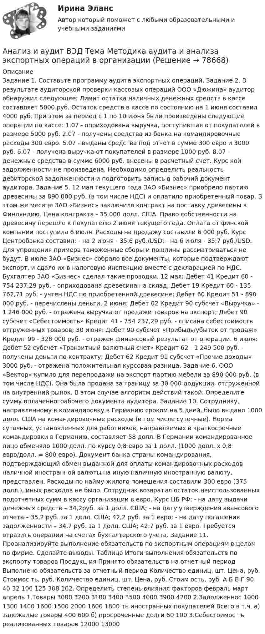      
            Описание
            Задание 1. Составьте программу аудита экспортных операций. Задание 2. В результате аудиторской проверки кассовых операций ООО «Дюжина» аудитор обнаружил следующее: Лимит остатка наличных денежных средств в кассе составляет 5000 руб. Остаток средств в кассе по состоянию на 1 июня составил 4000 руб. При этом за период с 1 по 10 июня были произведены следующие операции по кассе: 1.07 - оприходована выручка, поступившая от покупателей в размере 5000 руб. 2.07 - получены средства из банка на командировочные расходы 300 евро. 5.07 - выданы средства под отчет в сумме 300 евро и 3000 руб. 6.07 - получена выручка от покупателей в размере 1000 руб. 8.07 - денежные средства в сумме 6000 руб. внесены в расчетный счет. Курс кой задолженности не произведена. Необходимо определить реальность дебиторской задолженности и подготовить запись в рабочий документ аудитора. Задание 5. 12 мая текущего года ЗАО «Бизнес» приобрело партию древесины за 890 000 руб. (в том числе НДС) и оплатило приобретенный товар. В этом же месяце ЗАО «Бизнес» заключило контракт на поставку древесины в Финляндию. Цена контракта - 35 000 долл. США. Право собственности на древесину перешло к покупателю 2 июня текущего года. Оплата от финской компании поступила 6 июля. Расходы на продажу составили 6 000 руб. Курс Центробанка составил: - на 2 июня - 35,6 руб./USD; - на 6 июля - 35,7 руб./USD. Для упрощения примера таможенные сборы и пошлины рассматриваться не будут. В июле ЗАО «Бизнес» собрало все документы, которые подтверждают экспорт, и сдало их в налоговую инспекцию вместе с декларацией по НДС. Бухгалтер ЗАО «Бизнес» сделал такие проводки. 12 мая: Дебет 41 Кредит 60 - 754 237,29 руб. - оприходована древесина на склад; Дебет 19 Кредит 60 - 135 762,71 руб. - учтен НДС по приобретенной древесине; Дебет 60 Кредит 51 - 890 000 руб. - перечислены деньги. 2 июня: Дебет 62 Кредит 90 субсчет «Выручка» - 1 246 000 руб. - отражена выручка от продажи товаров на экспорт; Дебет 90 субсчет «Себестоимость» Кредит 41 - 754 237,29 руб. - списана себестоимость отгруженных товаров; 30 июня: Дебет 90 субсчет «Прибыль/убыток от продаж» Кредит 99 - 328 000 руб. - отражен финансовый результат от операции. 6 июля: Дебет 52 субсчет «Транзитный валютный счет» Кредит 62 - 1 249 500 руб. - получены деньги по контракту; Дебет 62 Кредит 91 субсчет «Прочие доходы» - 3000 руб. - отражена положительная курсовая разница. Задание 6. ООО «Вектор» купило для перепродажи на экспорт партию мебели за 890 000 руб. (в том числе НДС). Она была продана за границу за 30 000 додукции, отгруженной на внутренний рынок. В этом случае алгоритм действий такой. Определите сумму оплаченногоабочего документа аудитора. Задание 10. Сотруднику, направленному в командировку в Германию сроком на 5 дней, было выдано 1000 долл. США на командировочные расходы (в том числе суточные). Норма суточных, установленных для работников, направляемых в краткосрочные командировки в Германию, составляет 58 долл. В Германии командированное лицо обменяло 1000 долл. по курсу 0,8 евро за 1 долл. (1000 долл. х 0,8 евро/долл. = 800 евро). Документ банка страны командирования, подтверждающий обмен выданной для оплаты командировочных расходов наличной иностранной валюты на иную наличную иностранную валюту, представлен. Расходы по найму жилого помещения составили 300 евро (375 долл.), иных расходов не было. Сотрудник возвратил остаток неиспользованных подотчетных сумм в кассу организации в евро. Курс ЦБ РФ: - на дату выдачи денежных средств – 34,2руб. за 1 долл. США; - на дату утверждения авансового отчета – 35,2 руб. за 1 долл. США; 42,2 руб. за 1 евро; - на дату погашения задолженности – 34,7 руб. за 1 долл. США; 42,7 руб. за 1 евро. Требуется отразить операции на счетах бухгалтерского учета. Задание 11. Проанализируйте выполнение обязательств по экспортным операциям в целом по фирме. Сделайте выводы. Таблица Итоги выполнения обязательств по экспорту товаров Продукц ия Принято обязательств на отчетный период Выполнено обязательств за отчетный период Количество единиц, шт. Цена, руб. Стоимос ть, руб. Количество единиц, шт. Цена, руб. Стоим ость, руб. А Б В Г 90 40 32 106 125 308 162. Определить степень влияния факторов  февраль март апрель 1.Товары 3000 3200 3100 3400 3500 4000 3900 4200 2.Задолженнос 1000 1300 1400 1600 1500 2000 1600 1800 ть иностранных покупателей Всего в т.ч. а) залежалые товары 400 600 б) просроченные долги 60 100 3.Себестоимос ть реализованных товаров 12000 13000   
            
            
            Анализ и аудит ВЭД Тема Исследование условий работы на внешнем рынкеАнализ и аудит ВЭД Тема Методика аудита и анализа экспортных операций в организацииАнализ и аудит ВЭД Тема Основные положения аудита и анализа внешнеэкономической деятельностиАнализ и диагностика деятельности организации РСЧСАнализ и диагностика финансово-хозяйственной деятельности предприятияАнализ и диагностика финансово-хозяйственной деятельности предприятияАнализ и диагностика финансово-хозяйственной деятельности предприятияАнализ и аудит ВЭДАнализ и аудит ВЭД все задания Анализ и аудит ВЭД  ВСЕ ЗАДАНИЯ Анализ и аудит ВЭД.Тема 2. Анализ и аудит ВЭД.Тема 3.Анализ и аудит ВЭД.Тема 5. Аудит и анализ деятельности организаций с иностранными инвестициямиФайлАнализ и аудит ВЭД Тема Аудит и анализ деятельности организаций с иностранными инвестициями
