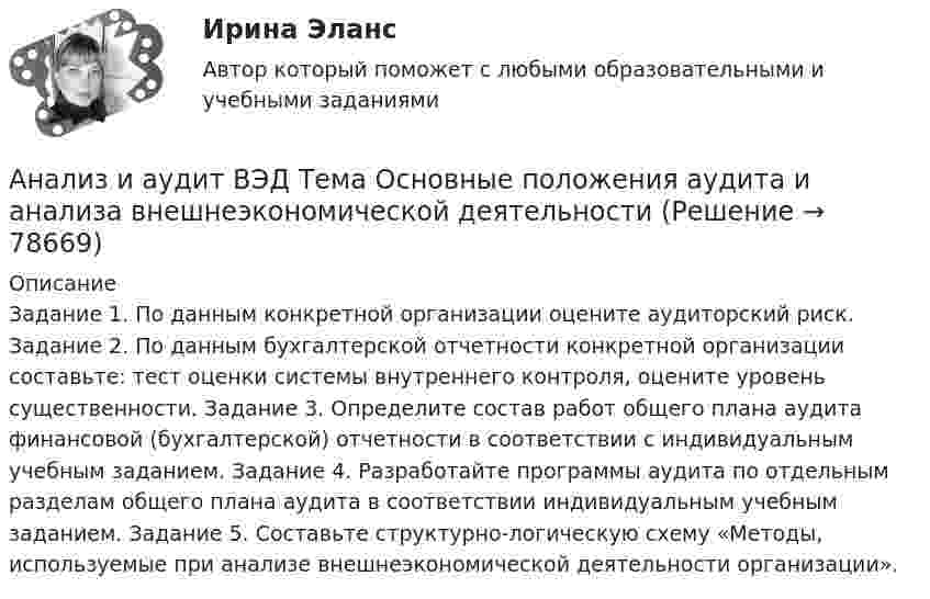      
            Описание
            Задание 1. По данным конкретной организации оцените аудиторский риск. Задание 2. По данным бухгалтерской отчетности конкретной организации составьте: тест оценки системы внутреннего контроля, оцените уровень существенности. Задание 3. Определите состав работ общего плана аудита финансовой (бухгалтерской) отчетности в соответствии с индивидуальным учебным заданием. Задание 4. Разработайте программы аудита по отдельным разделам общего плана аудита в соответствии индивидуальным учебным заданием. Задание 5. Составьте структурно-логическую схему «Методы, используемые при анализе внешнеэкономической деятельности организации».   
            
            
            Анализ и аудит ВЭД Тема Методика аудита и анализа экспортных операций в организацииАнализ и аудит ВЭД Тема Основные положения аудита и анализа внешнеэкономической деятельностиАнализ и диагностика деятельности организации РСЧСАнализ и диагностика финансово-хозяйственной деятельности предприятияАнализ и диагностика финансово-хозяйственной деятельности предприятияАнализ и диагностика финансово-хозяйственной деятельности предприятияАнализ и диагностика финансово-хозяйственной деятельности предприятияАнализ и аудит ВЭД все задания Анализ и аудит ВЭД  ВСЕ ЗАДАНИЯ Анализ и аудит ВЭД.Тема 2. Анализ и аудит ВЭД.Тема 3.Анализ и аудит ВЭД.Тема 5. Аудит и анализ деятельности организаций с иностранными инвестициямиФайлАнализ и аудит ВЭД Тема Аудит и анализ деятельности организаций с иностранными инвестициямиАнализ и аудит ВЭД Тема Аудит и анализ импортных операций