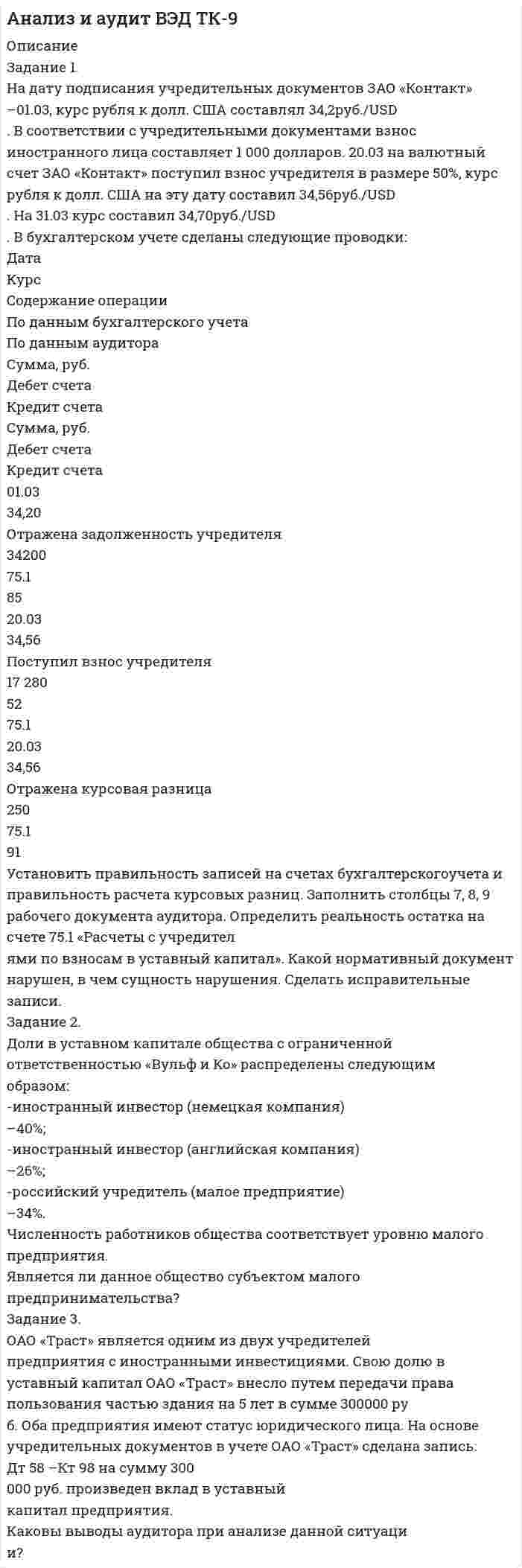 




Описание


Здравствуй, друг! Если нужны ещё контрольные работы или ответы на тесты, пиши в личку. Все контрольные были проверены преподавателями и оценены на положительную оценку в название файла указан процент, НЕ ЗАБУДЬ ОБЯЗАТЕЛЬНО % УДАЛИТЬ ПРИ ЗАГРУЗКЕ ФАЙЛА НА ПОРТАЛ. Так же можете ознакомится с базой готовых работ  




Оглавление


Тк 2-70%
Наиболее бросающееся в глаза изменение научно-технического потенциала в России в ходе реформ – это его резкое сокращение за счет падения государственного финансирования объемов работ и, соответственно уменьшение числа занятых в сфере науки и научного обслуживания. Сокращение это происходит неравномерно, в разных секторах, разных категориях работников, разных специальностях, но сам факт крупных кадровых потерь российской науки очевиден и наглядно демонстрируется данными статистики. Вопрос не в доказательстве этого обстоятельства, а в его оценке. Мнения, высказываемые по данному поводу, разноречивы.
Тк 3-80%
Тема 3. Деловая беседа
а) Проведение беседы при приеме на работу с крайне напористым претендентом.
б) Желание руководителя понять действительные причины увольнения сотрудника.
Тк 4-100%
Тема 4. Деловое совещание.
Вид совещаний Особенности получения и передачи информации
 
Тк 5-80%
Тема 5. Деловые переговоры.
Любой разговор, как правило, начинается с приветствия. В переговорах я бы использовала нейтральные формы Доброе утро, Добрый день, Добрый вечер. Приветствие представляет собой особую форму взаимного уважения. Приветствия в любой ситуации должно показывать нашу расположенность и доброжелательность. На характере приветствия не должно сказываться наше настроение или негативное отношение к другому человеку.
 
Тк 6-60%
Тема 6. Характеристика деловых переговоров.
План проведения деловых переговоров по вопросу закупки нового оборудования для Вашей фирмы. Поведение нашей стороны на каждом этапе переговоров.
 
Тк 7-80%
Тема 7. Стилистика частей речи.
 
Тк 8-60%
Тема 8. Координация подлежащего и сказуемого
 
 
Тк 9-80%
Тема 9. Синтаксическая стилистика
алфавИт, алкогОль, анАлог, Августовский, апокАлипсис, арАхис, апОстроф, асимметрИя, баловАть, бАржа, бАрмен, бензопрОвод, бронИровать, вербОвщик, вероисповЕдание, ветеринарИя, вИдение, воздухопрОвод, воспринЯть,..... , нАчатый, намЕрение, некролОг, нормИрованный, облегчИть, оптОвый, откУпорить, пиццерИя, плАто, премировАть, свЕкла, созЫв, столЯр, табА, тОрты, усугубИть, феЕрия, фенОмен, хвОя, ходАтайство, щавЕль, языковАя (подготовка, колбаса).



            
            
            На данной схеме выделить уровни АСУ. Провести анализ и описание технического уровня. Провести анализ и описание программного уровня. Описать какие виды передачи информации в данной АСУ используются.На дату подписания учредительных документов ЗАО «Контакт» –01.03, курс рубля к долл. США составлял 34,2руб./USD . В соответствии с учредительными документами взнос иностранного лица составляет 1 000 долларов. 20.03 на валютный счет ЗАО «Контакт» поступил взнос учредителя в размере 50%, курс рубля к долл. США на эту дату составил 34,56руб./USD . На 31.03 курс составил 34,70руб./USD . В бухгалтерском учете сделаны следующие проводки:На два последовательно соединённых конденсатора емкостями 10 нФ и 100 нФ подано напряжение 220 В. Определить напряжение на первом конденсаторе.На двух бесконечных параллельных плоскостях равномерно распределены заряды с поверхностными плотностями _1 и _2 (рис. 5.8). Требуется: 1) используя теорему Остроградского—Гаусса и принцип суперпозиции На двух бесконечных параллельных плоскостях равномерно распределены заряды с поверхностными плотностями 1 и 2. Требуется: 1) используя теорему Остроградского-Гаусса и принцип суперпозиции На двух бесконечных параллельных плоскостях равномерно распределены заряды с поверхностными плотностями 1 и 2. Требуется: 1) используя теорему Остроградского-Гаусса и принцип суперпозиции На двух бесконечных параллельных плоскостях равномерно распределены заряды с поверхностными плотностями 1 и 2. Требуется: 1) используя теорему Остроградского-Гаусса и принцип суперпозиции На горизонтальную ось насажены маховик и легкий шкив радиусом R=5 см. На шкив намотан шнур, к которому привязан груз массой m=0,4 кг. Опускаясь равноускоренно, груз прошел путь s=1,8 м за время t=3 с. Определить момент инерции J маховикаНа горизонтальную ось насажены маховик и легкий шкив радиусом R=5 см. На шкив намотан шнур, к которому привязан груз массой m=0,4 кг. Опускаясь равноускоренно, груз прошел путь s=1,8 м за время t=3 с. Определить момент инерции J маховика. Массу На горизонтальный вал с моментом инерции I=1.5 кг*м^2 радиусом R=0.2 м намотан шнур. К концу шнура привязан груз массой m. Угловое ускорение вала e=15 рад/с^2. В подшипниках вала действует момент сил трения M_тр=0,2 Н*м. Определить массу привязанногоНа горизонтальный вал с моментом инерции I=2 кг*м^2 радиусом R=0.5 м намотан шнур. К концу шнура привязан груз массой m=3 кг. В подшипниках вала действует момент сил трения M_тр=0,3 Н*м. Определить ускорение привязанного груза a.На государственном уровне урегулирование конфликта интересов признано одним из главных ... механизмовНа ГПП предприятий обмотка трансформатора ВН (35-220 ксоединена: Выберите один ответ: a.в звезду b.в двойную звезду c.в треугольникНа грань кристалла каменной соли падает параллельный пучок рентгеновского излучения. Расстояние d между атомными плоскостями равно 280 пм. Под углом = к атомной плоскости наблюдается дифракционный максимум первого порядка. Определить
