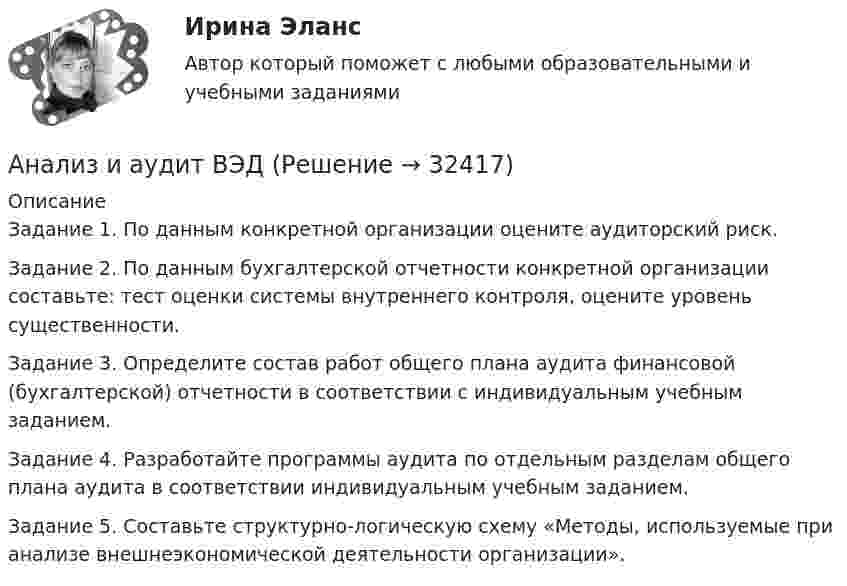      
          Описание
          Задание 1. По данным конкретной организации оцените аудиторский риск. Задание 2. По данным бухгалтерской отчетности конкретной организации составьте: тест оценки системы внутреннего контроля, оцените уровень существенности. Задание 3. Определите состав работ общего плана аудита финансовой (бухгалтерской) отчетности в соответствии с индивидуальным учебным заданием. Задание 4. Разработайте программы аудита по отдельным разделам общего плана аудита в соответствии индивидуальным учебным заданием. Задание 5. Составьте структурно-логическую схему «Методы, используемые при анализе внешнеэкономической деятельности организации».  
            
            
             АНАЛИЗ И АУДИТ ВНЕШНЕЭКОНОМИЧЕСКОЙ ДЕЯТЕЛЬНОСТИ.Тема 4. Аудит и анализ импортных операцийАнализ и аудит ВЭДАнализ и аудит ВЭД все задания Анализ и аудит ВЭД  ВСЕ ЗАДАНИЯ Анализ и аудит ВЭД.Тема 2. Анализ и аудит ВЭД.Тема 3.Анализ и аудит ВЭД.Тема 5. Аудит и анализ деятельности организаций с иностранными инвестициямиФайлАнализ и аудит внешнеэконом. деятельности СИБУПК 4 курс Тест 1,2 100%Анализ и аудит внешнеэконом. деятельности СИБУПК 4 курс Тест 3,4,5 100%Анализ и аудит внешнеэкономической деятельностиАнализ и аудит внешнеэкономической деятельностиАнализ и аудит внешнеэкономической деятельностиАнализ и аудит внешнеэкономической деятельности Итоговый Анализ и аудит внешнеэкономической деятельности Итоговый тест 