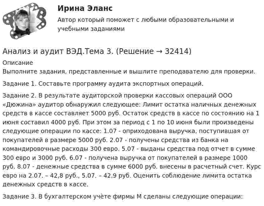      
          Описание
          Выполните задания, представленные и вышлите преподавателю для проверки.Задание 1. Составьте программу аудита экспортных операций. Задание 2. В результате аудиторской проверки кассовых операций ООО «Дюжина» аудитор обнаружил следующее: Лимит остатка наличных денежных средств в кассе составляет 5000 руб. Остаток средств в кассе по состоянию на 1 июня составил 4000 руб. При этом за период с 1 по 10 июня были произведены следующие операции по кассе: 1.07 - оприходована выручка, поступившая от покупателей в размере 5000 руб. 2.07 - получены средства из банка на командировочные расходы 300 евро. 5.07 - выданы средства под отчет в сумме 300 евро и 3000 руб. 6.07 - получена выручка от покупателей в размере 1000 руб. 8.07 - денежные средства в сумме 6000 руб. внесены в расчетный счет. Курс евро на 2.07. – 42,8 руб., 5.07. – 42,9 руб. Оценить соблюдение лимита остатка денежных средств в кассе. Задание 3. В бухгалтерском учѐте фирмы М сделаны следующие операции:  
            
            
            Анализ и аудит ВЭД.Тема 2. Анализ и аудит ВЭД.Тема 3.Анализ и аудит ВЭД.Тема 5. Аудит и анализ деятельности организаций с иностранными инвестициямиФайлАнализ и аудит ВЭД Тема Аудит и анализ деятельности организаций с иностранными инвестициямиАнализ и аудит ВЭД Тема Аудит и анализ импортных операцийАнализ и аудит ВЭД Тема Исследование условий работы на внешнем рынкеАнализ и аудит ВЭД Тема Методика аудита и анализа экспортных операций в организацииАнализ и аудит внешнеэкономической деятельностиАнализ и аудит внешнеэкономической деятельности Итоговый Анализ и аудит внешнеэкономической деятельности Итоговый тест Анализ и аудит внешнеэкономической деятельности ИТОГОВЫЙ ТЕСТ  АНАЛИЗ И АУДИТ ВНЕШНЕЭКОНОМИЧЕСКОЙ ДЕЯТЕЛЬНОСТИ.Тема 4. Аудит и анализ импортных операцийАнализ и аудит ВЭДАнализ и аудит ВЭД все задания 