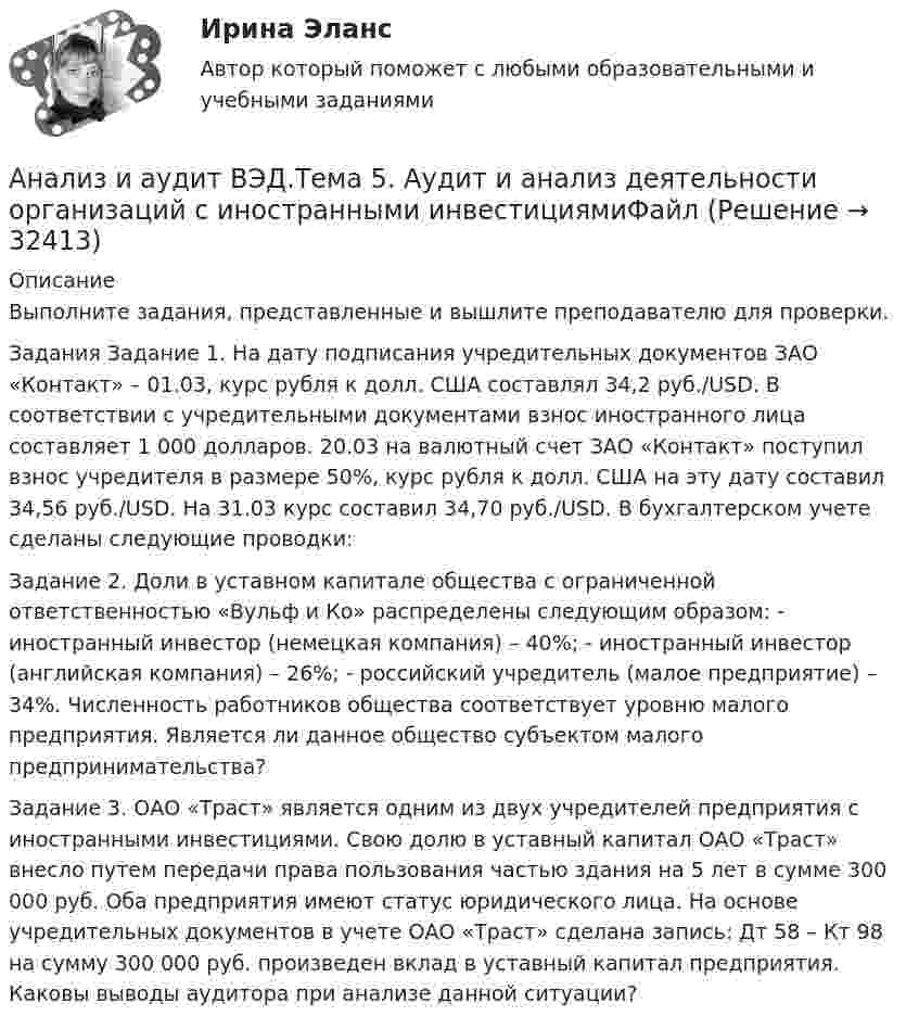      
          Описание
          Выполните задания, представленные и вышлите преподавателю для проверки.Задания Задание 1. На дату подписания учредительных документов ЗАО «Контакт» – 01.03, курс рубля к долл. США составлял 34,2 руб./USD. В соответствии с учредительными документами взнос иностранного лица составляет 1 000 долларов. 20.03 на валютный счет ЗАО «Контакт» поступил взнос учредителя в размере 50%, курс рубля к долл. США на эту дату составил 34,56 руб./USD. На 31.03 курс составил 34,70 руб./USD. В бухгалтерском учете сделаны следующие проводки: Задание 2. Доли в уставном капитале общества с ограниченной ответственностью «Вульф и Ко» распределены следующим образом: - иностранный инвестор (немецкая компания) – 40%; - иностранный инвестор (английская компания) – 26%; - российский учредитель (малое предприятие) – 34%. Численность работников общества соответствует уровню малого предприятия. Является ли данное общество субъектом малого предпринимательства? Задание 3. ОАО «Траст» является одним из двух учредителей предприятия с иностранными инвестициями. Свою долю в уставный капитал ОАО «Траст» внесло путем передачи права пользования частью здания на 5 лет в сумме 300 000 руб. Оба предприятия имеют статус юридического лица. На основе учредительных документов в учете ОАО «Траст» сделана запись: Дт 58 – Кт 98 на сумму 300 000 руб. произведен вклад в уставный капитал предприятия. Каковы выводы аудитора при анализе данной ситуации?  
            
            
            Анализ и аудит ВЭД.Тема 3.Анализ и аудит ВЭД.Тема 5. Аудит и анализ деятельности организаций с иностранными инвестициямиФайлАнализ и аудит ВЭД Тема Аудит и анализ деятельности организаций с иностранными инвестициямиАнализ и аудит ВЭД Тема Аудит и анализ импортных операцийАнализ и аудит ВЭД Тема Исследование условий работы на внешнем рынкеАнализ и аудит ВЭД Тема Методика аудита и анализа экспортных операций в организацииАнализ и аудит ВЭД Тема Основные положения аудита и анализа внешнеэкономической деятельностиАнализ и аудит внешнеэкономической деятельности Итоговый Анализ и аудит внешнеэкономической деятельности Итоговый тест Анализ и аудит внешнеэкономической деятельности ИТОГОВЫЙ ТЕСТ  АНАЛИЗ И АУДИТ ВНЕШНЕЭКОНОМИЧЕСКОЙ ДЕЯТЕЛЬНОСТИ.Тема 4. Аудит и анализ импортных операцийАнализ и аудит ВЭДАнализ и аудит ВЭД все задания Анализ и аудит ВЭД  ВСЕ ЗАДАНИЯ 