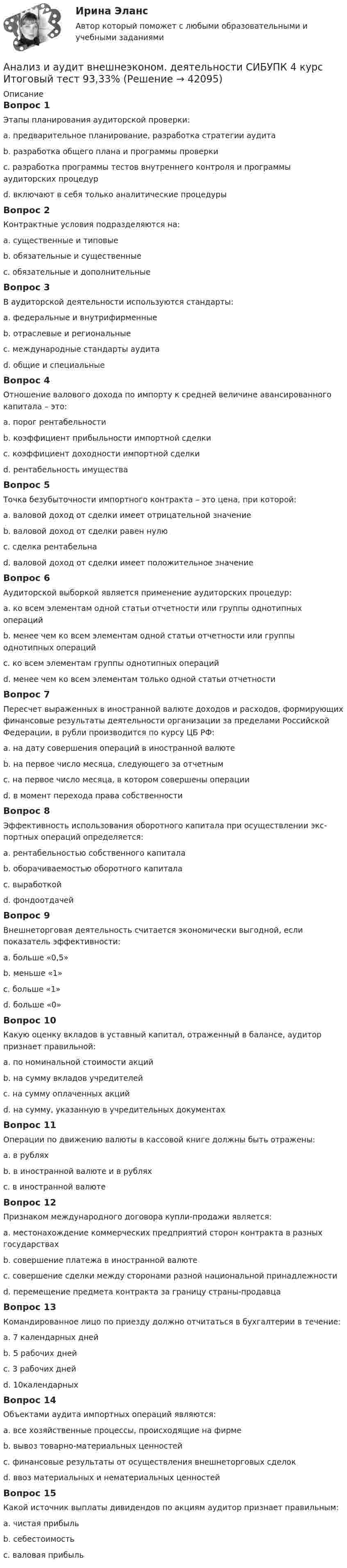      
          Описание
          Вопрос 1Этапы планирования аудиторской проверки: a. предварительное планирование, разработка стратегии аудитаb. разработка общего плана и программы проверкиc. разработка программы тестов внутреннего контроля и программы аудиторских процедурd. включают в себя только аналитические процедурыВопрос 2Контрактные условия подразделяются на:a. существенные и типовыеb. обязательные и существенныеc. обязательные и дополнительныеВопрос 3В аудиторской деятельности используются стандарты:a. федеральные и внутрифирменныеb. отраслевые и региональныеc. международные стандарты аудитаd. общие и специальныеВопрос 4Отношение валового дохода по импорту к средней величине авансированного капитала – это:a. порог рентабельностиb. коэффициент прибыльности импортной сделкиc. коэффициент доходности импортной сделкиd. рентабельность имуществаВопрос 5Точка безубыточности импортного контракта – это цена, при которой:a. валовой доход от сделки имеет отрицательной значениеb. валовой доход от сделки равен нулюc. сделка рентабельнаd. валовой доход от сделки имеет положительное значениеВопрос 6Аудиторской выборкой является применение аудиторских процедур:a. ко всем элементам одной статьи отчетности или группы однотипных операцийb. менее чем ко всем элементам одной статьи отчетности или группы однотипных операцийc. ко всем элементам группы однотипных операцийd. менее чем ко всем элементам только одной статьи отчетностиВопрос 7Пересчет выраженных в иностранной валюте доходов и расходов, формирующих финансовые результаты деятельности организации за пределами Российской Федерации, в рубли производится по курсу ЦБ РФ:a. на дату совершения операций в иностранной валютеb. на первое число месяца, следующего за отчетнымc. на первое число месяца, в котором совершены операцииd. в момент перехода права собственностиВопрос 8Эффективность использования оборотного капитала при осуществлении экс-портных операций определяется:a. рентабельностью собственного капиталаb. оборачиваемостью оборотного капиталаc. выработкойd. фондоотдачейВопрос 9Внешнеторговая деятельность считается экономически выгодной, если показатель эффективности:a. больше «0,5»b. меньше «1»c. больше «1»d. больше «0»Вопрос 10Какую оценку вкладов в уставный капитал, отраженный в балансе, аудитор признает правильной:a. по номинальной стоимости акцийb. на сумму вкладов учредителейc. на сумму оплаченных акцийd. на сумму, указанную в учредительных документахВопрос 11Операции по движению валюты в кассовой книге должны быть отражены:a. в рубляхb. в иностранной валюте и в рубляхc. в иностранной валютеВопрос 12Признаком международного договора купли-продажи является:a. местонахождение коммерческих предприятий сторон контракта в разных государствахb. совершение платежа в иностранной валютеc. совершение сделки между сторонами разной национальной принадлежностиd. перемещение предмета контракта за границу страны-продавцаВопрос 13Командированное лицо по приезду должно отчитаться в бухгалтерии в течение:a. 7 календарных днейb. 5 рабочих днейc. 3 рабочих днейd. 10календарныхВопрос 14Объектами аудита импортных операций являются:a. все хозяйственные процессы, происходящие на фирмеb. вывоз товарно-материальных ценностейc. финансовые результаты от осуществления внешнеторговых сделокd. ввоз материальных и нематериальных ценностейВопрос 15Какой источник выплаты дивидендов по акциям аудитор признает правильным:a. чистая прибыльb. себестоимостьc. валовая прибыль  
            
            
            Анализ и аудит внешнеэконом. деятельности СИБУПК 4 курс Задание 5 100%Анализ и аудит внешнеэконом. деятельности СИБУПК 4 курс Итоговый тест 93,33%Анализ и аудит внешнеэконом. деятельности СИБУПК 4 курс Тест 1,2 100%Анализ и аудит внешнеэконом. деятельности СИБУПК 4 курс Тест 3,4,5 100%Анализ и аудит внешнеэкономической деятельностиАнализ и аудит внешнеэкономической деятельностиАнализ и аудит внешнеэкономической деятельностиАнализ динамики цены товара, причин, вызвавших изменения, и прогноз изменения цены по отдельному товару на фондовом рынке РФ.анализ заказной публикации (цель, аудитория, использование соц.феномена (-ов), использование медиа-эффектов, использование фреймов, успешность / неуспешность с аргументацией по показателям, рекомендации по улучшению). Список литературыАнализ занятий аквафитнесом в физическом воспитании младших школьниковАнализ и аудитАнализ и аудит внешнеэконом. деятельности СИБУПК 4 курс Задание 1 60%Анализ и аудит внешнеэконом. деятельности СИБУПК 4 курс Задание 2 100%Анализ и аудит внешнеэконом. деятельности СИБУПК 4 курс Задание 3 100%