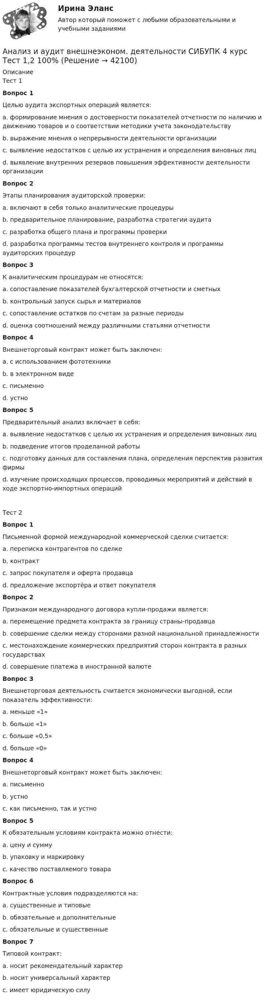      
          Описание
          Тест 1Вопрос 1Целью аудита экспортных операций является:a. формирование мнения о достоверности показателей отчетности по наличию и движению товаров и о соответствии методики учета законодательствуb. выражение мнения о непрерывности деятельности организацииc. выявление недостатков с целью их устранения и определения виновных лицd. выявление внутренних резервов повышения эффективности деятельности организацииВопрос 2Этапы планирования аудиторской проверки: a. включают в себя только аналитические процедурыb. предварительное планирование, разработка стратегии аудитаc. разработка общего плана и программы проверкиd. разработка программы тестов внутреннего контроля и программы аудиторских процедурВопрос 3К аналитическим процедурам не относятся:a. сопоставление показателей бухгалтерской отчетности и сметныхb. контрольный запуск сырья и материаловc. сопоставление остатков по счетам за разные периодыd. оценка соотношений между различными статьями отчетностиВопрос 4Внешнеторговый контракт может быть заключен:a. с использованием фототехникиb. в электронном видеc. письменноd. устноВопрос 5Предварительный анализ включает в себя:a. выявление недостатков с целью их устранения и определения виновных лицb. подведение итогов проделанной работыc. подготовку данных для составления плана, определения перспектив развития фирмыd. изучение происходящих процессов, проводимых мероприятий и действий в ходе экспортно-импортных операцийТест 2Вопрос 1Письменной формой международной коммерческой сделки считается:a. переписка контрагентов по сделкеb. контрактc. запрос покупателя и оферта продавцаd. предложение экспортёра и ответ покупателяВопрос 2Признаком международного договора купли-продажи является:a. перемещение предмета контракта за границу страны-продавцаb. совершение сделки между сторонами разной национальной принадлежностиc. местонахождение коммерческих предприятий сторон контракта в разных государствахd. совершение платежа в иностранной валютеВопрос 3Внешнеторговая деятельность считается экономически выгодной, если показатель эффективности:a. меньше «1»b. больше «1»c. больше «0,5»d. больше «0»Вопрос 4Внешнеторговый контракт может быть заключен:a. письменноb. устноc. как письменно, так и устноВопрос 5К обязательным условиям контракта можно отнести:a. цену и суммуb. упаковку и маркировкуc. качество поставляемого товараВопрос 6Контрактные условия подразделяются на:a. существенные и типовыеb. обязательные и дополнительныеc. обязательные и существенныеВопрос 7Типовой контракт:a. носит рекомендательный характерb. носит универсальный характерc. имеет юридическую силу  
            
            
            Анализ и аудит внешнеэконом. деятельности СИБУПК 4 курс Итоговый тест 93,33%Анализ и аудит внешнеэконом. деятельности СИБУПК 4 курс Тест 1,2 100%Анализ и аудит внешнеэконом. деятельности СИБУПК 4 курс Тест 3,4,5 100%Анализ и аудит внешнеэкономической деятельностиАнализ и аудит внешнеэкономической деятельностиАнализ и аудит внешнеэкономической деятельностиАнализ и аудит внешнеэкономической деятельности Итоговый анализ заказной публикации (цель, аудитория, использование соц.феномена (-ов), использование медиа-эффектов, использование фреймов, успешность / неуспешность с аргументацией по показателям, рекомендации по улучшению). Список литературыАнализ занятий аквафитнесом в физическом воспитании младших школьниковАнализ и аудитАнализ и аудит внешнеэконом. деятельности СИБУПК 4 курс Задание 1 60%Анализ и аудит внешнеэконом. деятельности СИБУПК 4 курс Задание 2 100%Анализ и аудит внешнеэконом. деятельности СИБУПК 4 курс Задание 3 100%Анализ и аудит внешнеэконом. деятельности СИБУПК 4 курс Задание 4 100%