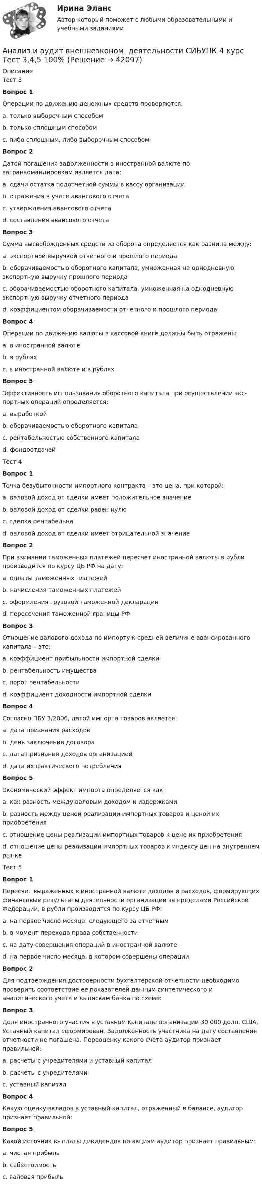      
          Описание
          Тест 3Вопрос 1Операции по движению денежных средств проверяются: a. только выборочным способомb. только сплошным способомc. либо сплошным, либо выборочным способомВопрос 2Датой погашения задолженности в иностранной валюте по загранкомандировкам является дата:a. сдачи остатка подотчетной суммы в кассу организацииb. отражения в учете авансового отчетаc. утверждения авансового отчетаd. составления авансового отчетаВопрос 3Сумма высвобожденных средств из оборота определяется как разница между:a. экспортной выручкой отчетного и прошлого периодаb. оборачиваемостью оборотного капитала, умноженная на однодневную экспортную выручку прошлого периодаc. оборачиваемостью оборотного капитала, умноженная на однодневную экспортную выручку отчетного периодаd. коэффициентом оборачиваемости отчетного и прошлого периодаВопрос 4Операции по движению валюты в кассовой книге должны быть отражены:a. в иностранной валютеb. в рубляхc. в иностранной валюте и в рубляхВопрос 5Эффективность использования оборотного капитала при осуществлении экс-портных операций определяется:a. выработкойb. оборачиваемостью оборотного капиталаc. рентабельностью собственного капиталаd. фондоотдачейТест 4Вопрос 1Точка безубыточности импортного контракта – это цена, при которой:a. валовой доход от сделки имеет положительное значениеb. валовой доход от сделки равен нулюc. сделка рентабельнаd. валовой доход от сделки имеет отрицательной значениеВопрос 2При взимании таможенных платежей пересчет иностранной валюты в рубли производится по курсу ЦБ РФ на дату:a. оплаты таможенных платежейb. начисления таможенных платежейc. оформления грузовой таможенной декларацииd. пересечения таможенной границы РФВопрос 3Отношение валового дохода по импорту к средней величине авансированного капитала – это:a. коэффициент прибыльности импортной сделкиb. рентабельность имуществаc. порог рентабельностиd. коэффициент доходности импортной сделкиВопрос 4Согласно ПБУ 3/2006, датой импорта товаров является:a. дата признания расходовb. день заключения договораc. дата признания доходов организациейd. дата их фактического потребленияВопрос 5Экономический эффект импорта определяется как:a. как разность между валовым доходом и издержкамиb. разность между ценой реализации импортных товаров и ценой их приобретенияc. отношение цены реализации импортных товаров к цене их приобретенияd. отношение цены реализации импортных товаров к индексу цен на внутреннем рынкеТест 5Вопрос 1Пересчет выраженных в иностранной валюте доходов и расходов, формирующих финансовые результаты деятельности организации за пределами Российской Федерации, в рубли производится по курсу ЦБ РФ:a. на первое число месяца, следующего за отчетнымb. в момент перехода права собственностиc. на дату совершения операций в иностранной валютеd. на первое число месяца, в котором совершены операцииВопрос 2Для подтверждения достоверности бухгалтерской отчетности необходимо проверить соответствие ее показателей данным синтетического и аналитического учета и выпискам банка по схеме:Вопрос 3Доля иностранного участия в уставном капитале организации 30 000 долл. США. Уставный капитал сформирован. Задолженность участника на дату составления отчетности не погашена. Переоценку какого счета аудитор признает правильной:a. расчеты с учредителями и уставный капиталb. расчеты с учредителямиc. уставный капиталВопрос 4Какую оценку вкладов в уставный капитал, отраженный в балансе, аудитор признает правильной:Вопрос 5Какой источник выплаты дивидендов по акциям аудитор признает правильным:a. чистая прибыльb. себестоимостьc. валовая прибыль  
            
            
            Анализ и аудит внешнеэконом. деятельности СИБУПК 4 курс Тест 1,2 100%Анализ и аудит внешнеэконом. деятельности СИБУПК 4 курс Тест 3,4,5 100%Анализ и аудит внешнеэкономической деятельностиАнализ и аудит внешнеэкономической деятельностиАнализ и аудит внешнеэкономической деятельностиАнализ и аудит внешнеэкономической деятельности Итоговый Анализ и аудит внешнеэкономической деятельности Итоговый тест Анализ занятий аквафитнесом в физическом воспитании младших школьниковАнализ и аудитАнализ и аудит внешнеэконом. деятельности СИБУПК 4 курс Задание 1 60%Анализ и аудит внешнеэконом. деятельности СИБУПК 4 курс Задание 2 100%Анализ и аудит внешнеэконом. деятельности СИБУПК 4 курс Задание 3 100%Анализ и аудит внешнеэконом. деятельности СИБУПК 4 курс Задание 4 100%Анализ и аудит внешнеэконом. деятельности СИБУПК 4 курс Задание 5 100%