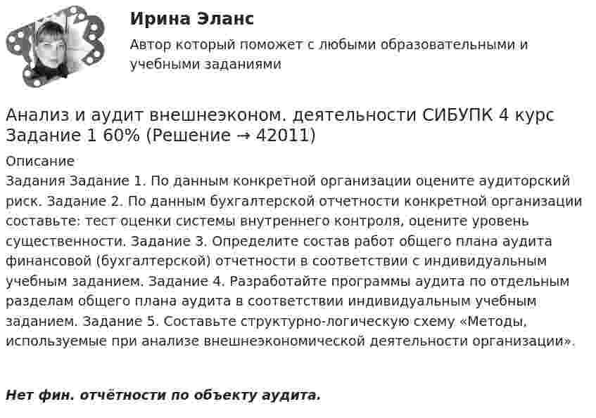      
          Описание
          Задания Задание 1. По данным конкретной организации оцените аудиторский риск. Задание 2. По данным бухгалтерской отчетности конкретной организации составьте: тест оценки системы внутреннего контроля, оцените уровень существенности. Задание 3. Определите состав работ общего плана аудита финансовой (бухгалтерской) отчетности в соответствии с индивидуальным учебным заданием. Задание 4. Разработайте программы аудита по отдельным разделам общего плана аудита в соответствии индивидуальным учебным заданием. Задание 5. Составьте структурно-логическую схему «Методы, используемые при анализе внешнеэкономической деятельности организации».Нет фин. отчётности по объекту аудита.   
            
            
            Анализ и аудитАнализ и аудит внешнеэконом. деятельности СИБУПК 4 курс Задание 1 60%Анализ и аудит внешнеэконом. деятельности СИБУПК 4 курс Задание 2 100%Анализ и аудит внешнеэконом. деятельности СИБУПК 4 курс Задание 3 100%Анализ и аудит внешнеэконом. деятельности СИБУПК 4 курс Задание 4 100%Анализ и аудит внешнеэконом. деятельности СИБУПК 4 курс Задание 5 100%Анализ и аудит внешнеэконом. деятельности СИБУПК 4 курс Итоговый тест 93,33%Анализ деятельности компанииАнализ деятельности кредитных организаций (98 вопросов)Анализ деятельности Совета Безопасности в 1991 -2008 ггАНАЛИЗ ДИНАМИКИ ВВП ЭЛЬ САЛЬВАДОР. График изменения ее ВВП (в национальной валюте) за период с 1970 по 2018 г. (Государство Эль Сальвадор) Анализ динамики цены акции, причин, вызвавших изменения, и прогноз изменения цены акции компании (отечественной или зарубежной). Анализ динамики цены товара, причин, вызвавших изменения, и прогноз изменения цены по отдельному товару на фондовом рынке РФ.анализ заказной публикации (цель, аудитория, использование соц.феномена (-ов), использование медиа-эффектов, использование фреймов, успешность / неуспешность с аргументацией по показателям, рекомендации по улучшению). Список литературы