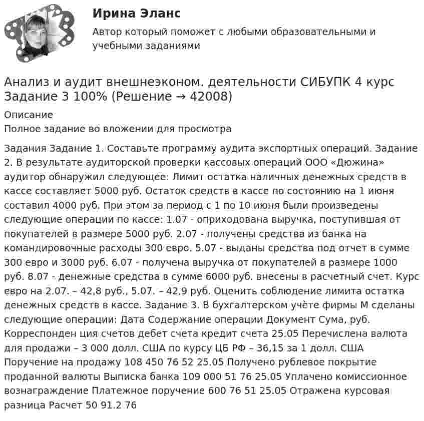     
          Описание
          Полное задание во вложении для просмотра Задания Задание 1. Составьте программу аудита экспортных операций. Задание 2. В результате аудиторской проверки кассовых операций ООО «Дюжина» аудитор обнаружил следующее: Лимит остатка наличных денежных средств в кассе составляет 5000 руб. Остаток средств в кассе по состоянию на 1 июня составил 4000 руб. При этом за период с 1 по 10 июня были произведены следующие операции по кассе: 1.07 - оприходована выручка, поступившая от покупателей в размере 5000 руб. 2.07 - получены средства из банка на командировочные расходы 300 евро. 5.07 - выданы средства под отчет в сумме 300 евро и 3000 руб. 6.07 - получена выручка от покупателей в размере 1000 руб. 8.07 - денежные средства в сумме 6000 руб. внесены в расчетный счет. Курс евро на 2.07. – 42,8 руб., 5.07. – 42,9 руб. Оценить соблюдение лимита остатка денежных средств в кассе. Задание 3. В бухгалтерском учѐте фирмы М сделаны следующие операции: Дата Содержание операции Документ Сума, руб. Корреспонден ция счетов дебет счета кредит счета 25.05 Перечислена валюта для продажи – 3 000 долл. США по курсу ЦБ РФ – 36,15 за 1 долл. США Поручение на продажу 108 450 76 52 25.05 Получено рублевое покрытие проданной валюты Выписка банка 109 000 51 76 25.05 Уплачено комиссионное вознаграждение Платежное поручение 600 76 51 25.05 Отражена курсовая разница Расчет 50 91.2 76  
            
            
            Анализ и аудит внешнеэконом. деятельности СИБУПК 4 курс Задание 2 100%Анализ и аудит внешнеэконом. деятельности СИБУПК 4 курс Задание 3 100%Анализ и аудит внешнеэконом. деятельности СИБУПК 4 курс Задание 4 100%Анализ и аудит внешнеэконом. деятельности СИБУПК 4 курс Задание 5 100%Анализ и аудит внешнеэконом. деятельности СИБУПК 4 курс Итоговый тест 93,33%Анализ и аудит внешнеэконом. деятельности СИБУПК 4 курс Тест 1,2 100%Анализ и аудит внешнеэконом. деятельности СИБУПК 4 курс Тест 3,4,5 100%Анализ деятельности Совета Безопасности в 1991 -2008 ггАНАЛИЗ ДИНАМИКИ ВВП ЭЛЬ САЛЬВАДОР. График изменения ее ВВП (в национальной валюте) за период с 1970 по 2018 г. (Государство Эль Сальвадор) Анализ динамики цены акции, причин, вызвавших изменения, и прогноз изменения цены акции компании (отечественной или зарубежной). Анализ динамики цены товара, причин, вызвавших изменения, и прогноз изменения цены по отдельному товару на фондовом рынке РФ.анализ заказной публикации (цель, аудитория, использование соц.феномена (-ов), использование медиа-эффектов, использование фреймов, успешность / неуспешность с аргументацией по показателям, рекомендации по улучшению). Список литературыАнализ занятий аквафитнесом в физическом воспитании младших школьниковАнализ и аудит