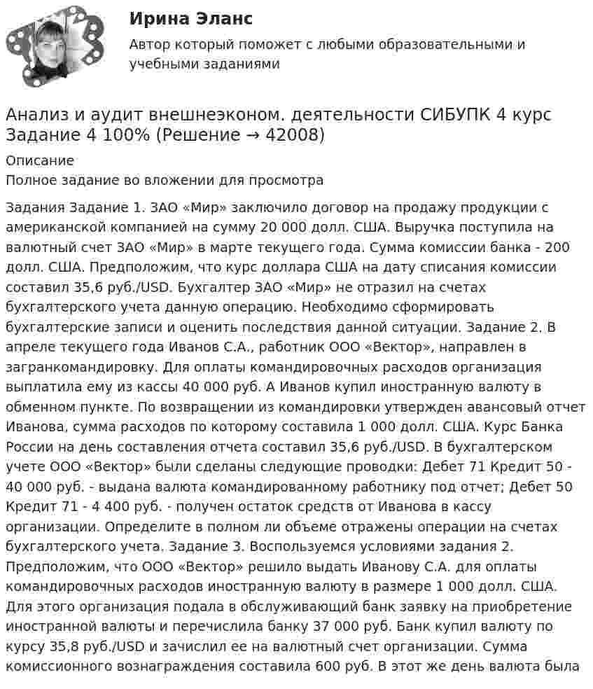     
          Описание
          Полное задание во вложении для просмотра Задания Задание 1. ЗАО «Мир» заключило договор на продажу продукции с американской компанией на сумму 20 000 долл. США. Выручка поступила на валютный счет ЗАО «Мир» в марте текущего года. Сумма комиссии банка - 200 долл. США. Предположим, что курс доллара США на дату списания комиссии составил 35,6 руб./USD. Бухгалтер ЗАО «Мир» не отразил на счетах бухгалтерского учета данную операцию. Необходимо сформировать бухгалтерские записи и оценить последствия данной ситуации. Задание 2. В апреле текущего года Иванов С.А., работник ООО «Вектор», направлен в загранкомандировку. Для оплаты командировочных расходов организация выплатила ему из кассы 40 000 руб. А Иванов купил иностранную валюту в обменном пункте. По возвращении из командировки утвержден авансовый отчет Иванова, сумма расходов по которому составила 1 000 долл. США. Курс Банка России на день составления отчета составил 35,6 руб./USD. В бухгалтерском учете ООО «Вектор» были сделаны следующие проводки: Дебет 71 Кредит 50 - 40 000 руб. - выдана валюта командированному работнику под отчет; Дебет 50 Кредит 71 - 4 400 руб. - получен остаток средств от Иванова в кассу организации. Определите в полном ли объеме отражены операции на счетах бухгалтерского учета. Задание 3. Воспользуемся условиями задания 2. Предположим, что ООО «Вектор» решило выдать Иванову С.А. для оплаты командировочных расходов иностранную валюту в размере 1 000 долл. США. Для этого организация подала в обслуживающий банк заявку на приобретение иностранной валюты и перечислила банку 37 000 руб. Банк купил валюту по курсу 35,8 руб./USD и зачислил ее на валютный счет организации. Сумма комиссионного вознаграждения составила 600 руб. В этот же день валюта была   
            
            
            Анализ и аудит внешнеэконом. деятельности СИБУПК 4 курс Задание 3 100%Анализ и аудит внешнеэконом. деятельности СИБУПК 4 курс Задание 4 100%Анализ и аудит внешнеэконом. деятельности СИБУПК 4 курс Задание 5 100%Анализ и аудит внешнеэконом. деятельности СИБУПК 4 курс Итоговый тест 93,33%Анализ и аудит внешнеэконом. деятельности СИБУПК 4 курс Тест 1,2 100%Анализ и аудит внешнеэконом. деятельности СИБУПК 4 курс Тест 3,4,5 100%Анализ и аудит внешнеэкономической деятельностиАНАЛИЗ ДИНАМИКИ ВВП ЭЛЬ САЛЬВАДОР. График изменения ее ВВП (в национальной валюте) за период с 1970 по 2018 г. (Государство Эль Сальвадор) Анализ динамики цены акции, причин, вызвавших изменения, и прогноз изменения цены акции компании (отечественной или зарубежной). Анализ динамики цены товара, причин, вызвавших изменения, и прогноз изменения цены по отдельному товару на фондовом рынке РФ.анализ заказной публикации (цель, аудитория, использование соц.феномена (-ов), использование медиа-эффектов, использование фреймов, успешность / неуспешность с аргументацией по показателям, рекомендации по улучшению). Список литературыАнализ занятий аквафитнесом в физическом воспитании младших школьниковАнализ и аудитАнализ и аудит внешнеэконом. деятельности СИБУПК 4 курс Задание 1 60%