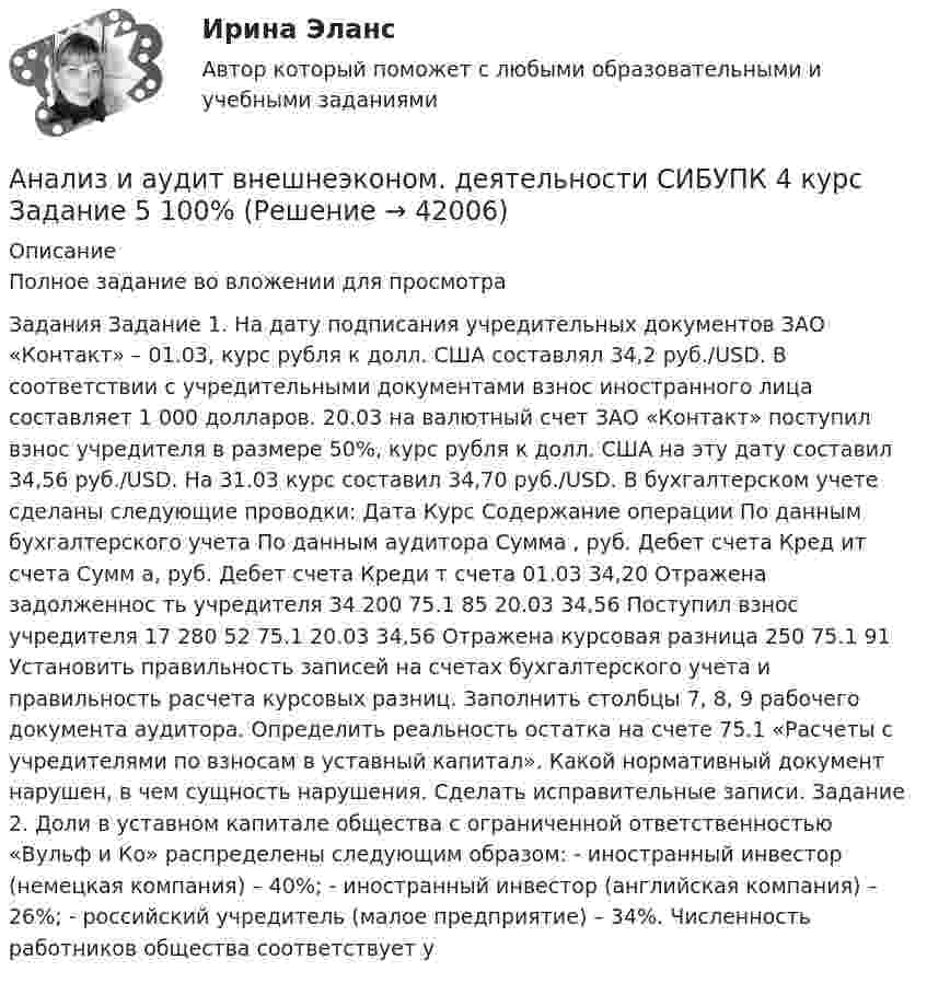     
          Описание
          Полное задание во вложении для просмотра Задания Задание 1. На дату подписания учредительных документов ЗАО «Контакт» – 01.03, курс рубля к долл. США составлял 34,2 руб./USD. В соответствии с учредительными документами взнос иностранного лица составляет 1 000 долларов. 20.03 на валютный счет ЗАО «Контакт» поступил взнос учредителя в размере 50%, курс рубля к долл. США на эту дату составил 34,56 руб./USD. На 31.03 курс составил 34,70 руб./USD. В бухгалтерском учете сделаны следующие проводки: Дата Курс Содержание операции По данным бухгалтерского учета По данным аудитора Сумма , руб. Дебет счета Кред ит счета Сумм а, руб. Дебет счета Креди т счета 01.03 34,20 Отражена задолженнос ть учредителя 34 200 75.1 85 20.03 34,56 Поступил взнос учредителя 17 280 52 75.1 20.03 34,56 Отражена курсовая разница 250 75.1 91 Установить правильность записей на счетах бухгалтерского учета и правильность расчета курсовых разниц. Заполнить столбцы 7, 8, 9 рабочего документа аудитора. Определить реальность остатка на счете 75.1 «Расчеты с учредителями по взносам в уставный капитал». Какой нормативный документ нарушен, в чем сущность нарушения. Сделать исправительные записи. Задание 2. Доли в уставном капитале общества с ограниченной ответственностью «Вульф и Ко» распределены следующим образом: - иностранный инвестор (немецкая компания) – 40%; - иностранный инвестор (английская компания) – 26%; - российский учредитель (малое предприятие) – 34%. Численность работников общества соответствует у  
            
            
            Анализ и аудит внешнеэконом. деятельности СИБУПК 4 курс Задание 4 100%Анализ и аудит внешнеэконом. деятельности СИБУПК 4 курс Задание 5 100%Анализ и аудит внешнеэконом. деятельности СИБУПК 4 курс Итоговый тест 93,33%Анализ и аудит внешнеэконом. деятельности СИБУПК 4 курс Тест 1,2 100%Анализ и аудит внешнеэконом. деятельности СИБУПК 4 курс Тест 3,4,5 100%Анализ и аудит внешнеэкономической деятельностиАнализ и аудит внешнеэкономической деятельности Анализ динамики цены акции, причин, вызвавших изменения, и прогноз изменения цены акции компании (отечественной или зарубежной). Анализ динамики цены товара, причин, вызвавших изменения, и прогноз изменения цены по отдельному товару на фондовом рынке РФ.анализ заказной публикации (цель, аудитория, использование соц.феномена (-ов), использование медиа-эффектов, использование фреймов, успешность / неуспешность с аргументацией по показателям, рекомендации по улучшению). Список литературыАнализ занятий аквафитнесом в физическом воспитании младших школьниковАнализ и аудитАнализ и аудит внешнеэконом. деятельности СИБУПК 4 курс Задание 1 60%Анализ и аудит внешнеэконом. деятельности СИБУПК 4 курс Задание 2 100%