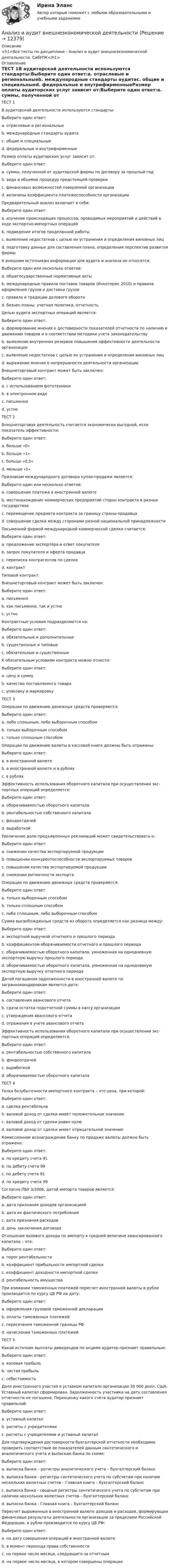     
          Описание
          <h1>Все тесты по дисциплине - Анализ и аудит внешнеэкономической деятельности, СибУПК</h1> 
          Оглавление
          ТЕСТ 1В аудиторской деятельности используются стандарты:Выберите один ответ:a. отраслевые и региональныеb. международные стандарты аудитаc. общие и специальныеd. федеральные и внутрифирменныеРазмер оплаты аудиторских услуг зависит от:Выберите один ответ:a. суммы, полученной от аудиторской фирмы по договору за прошлый годb. вида и объемов процедур предстоящей проверкиc. финансовых возможностей поверяемой организацииd. величины коэффициента платежеспособности организацииПредварительный анализ включает в себя:Выберите один ответ:a. изучение происходящих процессов, проводимых мероприятий и действий в ходе экспортно-импортных операцийb. подведение итогов проделанной работыc. выявление недостатков с целью их устранения и определения виновных лицd. подготовку данных для составления плана, определения перспектив развития фирмыК внешним источникам информации для аудита и анализа не относятся:Выберите один или несколько ответов:a. общегосударственные нормативные актыb. международные правила поставок товаров (Инкотермс 2010) и правила оформления грузов и доставки грузовc. правила и традиции делового оборотаd. бизнес-планы, учетная политика, отчетностьЦелью аудита экспортных операций является:Выберите один ответ: a. формирование мнения о достоверности показателей отчетности по наличию и движению товаров и о соответствии методики учета законодательствуb. выявление внутренних резервов повышения эффективности деятельности организацииc. выявление недостатков с целью их устранения и определения виновных лицd. выражение мнения о непрерывности деятельности организацииВнешнеторговый контракт может быть заключен:Выберите один ответ:a. с использованием фототехникиb. в электронном видеc. письменноd. устноТЕСТ 2Внешнеторговая деятельность считается экономически выгодной, если показатель эффективности:Выберите один ответ:a. больше «0»b. больше «1»c. больше «0,5»d. меньше «1»Признаком международного договора купли-продажи является:Выберите один или несколько ответов:a. совершение платежа в иностранной валютеb. местонахождение коммерческих предприятий сторон контракта в разных государствахc. перемещение предмета контракта за границу страны-продавцаd. совершение сделки между сторонами разной национальной принадлежностиПисьменной формой международной коммерческой сделки считается:Выберите один ответ:a. предложение экспортёра и ответ покупателяb. запрос покупателя и оферта продавцаc. переписка контрагентов по сделкеd. контрактТиповой контракт:Внешнеторговый контракт может быть заключен:Выберите один ответ: a. письменноb. как письменно, так и устноc. устноКонтрактные условия подразделяются на:Выберите один ответ:a. обязательные и дополнительныеb. существенные и типовыеc. обязательные и существенныеК обязательным условиям контракта можно отнести:Выберите один ответ:a. цену и суммуb. качество поставляемого товараc. упаковку и маркировкуТЕСТ 3Операции по движению денежных средств проверяются: Выберите один ответ:a. либо сплошным, либо выборочным способомb. только выборочным способомc. только сплошным способомОперации по движению валюты в кассовой книге должны быть отражены:Выберите один ответ:a. в иностранной валютеb. в иностранной валюте и в рубляхc. в рубляхЭффективность использования оборотного капитала при осуществлении экс-портных операций определяется:Выберите один ответ:a. оборачиваемостью оборотного капиталаb. рентабельностью собственного капиталаc. фондоотдачейd. выработкойУвеличение доли предъявленных рекламаций может свидетельствовать о:Выберите один ответ:a. снижении качества экспортируемой продукцииb. повышении конкурентоспособности экспортируемых товаровc. повышении качества экспортируемой продукцииd. снижении ритмичности экспортаОперации по движению денежных средств проверяются:Выберите один ответ:a. только выборочным способомb. только сплошным способомc. либо сплошным, либо выборочным способомСумма высвобожденных средств из оборота определяется как разница между:Выберите один ответ:a. экспортной выручкой отчетного и прошлого периодаb. коэффициентом оборачиваемости отчетного и прошлого периодаc. оборачиваемостью оборотного капитала, умноженная на однодневную экспортную выручку прошлого периодаd. оборачиваемостью оборотного капитала, умноженная на однодневную экспортную выручку отчетного периодаДатой погашения задолженности в иностранной валюте по загранкомандировкам является дата:Выберите один ответ:a. составления авансового отчетаb. сдачи остатка подотчетной суммы в кассу организацииc. утверждения авансового отчетаd. отражения в учете авансового отчетаЭффективность использования оборотного капитала при осуществлении экс-портных операций определяется:Выберите один ответ:a. рентабельностью собственного капиталаb. фондоотдачейc. выработкойd. оборачиваемостью оборотного капиталаТЕСТ 4Точка безубыточности импортного контракта – это цена, при которой:Выберите один ответ:a. сделка рентабельнаb. валовой доход от сделки имеет положительное значениеc. валовой доход от сделки равен нулюd. валовой доход от сделки имеет отрицательной значениеКомиссионное вознаграждение банку по продаже валюты должно быть отражено:Выберите один ответ:a. по кредиту счета 91b. по дебету счета 99c. по дебету счета 91d. по кредиту счета 99Согласно ПБУ 3/2006, датой импорта товаров является:Выберите один ответ:a. дата признания доходов организациейb. дата их фактического потребленияc. дата признания расходовd. день заключения договораОтношение валового дохода по импорту к средней величине авансированного капитала – это:Выберите один ответ:a. порог рентабельностиb. коэффициент прибыльности импортной сделкиc. коэффициент доходности импортной сделкиd. рентабельность имуществаПри взимании таможенных платежей пересчет иностранной валюты в рубли производится по курсу ЦБ РФ на дату:Выберите один ответ:a. оформления грузовой таможенной декларацииb. оплаты таможенных платежейc. пересечения таможенной границы РФd. начисления таможенных платежейТЕСТ 5Какой источник выплаты дивидендов по акциям аудитор признает правильным:Выберите один ответ:a. валовая прибыльb. чистая прибыльc. себестоимостьДоля иностранного участия в уставном капитале организации 30 000 долл. США. Уставный капитал сформирован. Задолженность участника на дату составления отчетности не погашена. Переоценку какого счета аудитор признает правильной:Выберите один ответ:a. уставный капиталb. расчеты с учредителямиc. расчеты с учредителями и уставный капиталДля подтверждения достоверности бухгалтерской отчетности необходимо проверить соответствие ее показателей данным синтетического и аналитического учета и выпискам банка по схеме:Выберите один ответ:a. выписка банка – регистры аналитического учета – бухгалтерский балансb. выписка банка - регистры синтетического учета по субсчетам при наличии нескольких валютных счетов – Главная книга – бухгалтерский балансc. выписка банка - сводные регистры синтетического учета по субсчетам при наличии нескольких валютных счетов – бухгалтерский балансd. выписка банка - Главная книга – бухгалтерский балансПересчет выраженных в иностранной валюте доходов и расходов, формирующих финансовые результаты деятельности организации за пределами Российской Федерации, в рубли производится по курсу ЦБ РФ:Выберите один ответ:a. на дату совершения операций в иностранной валютеb. в момент перехода права собственностиc. на первое число месяца, следующего за отчетнымd. на первое число месяца, в котором совершены операции 
            
            
            Анализ и аудит внешнеэкономической деятельностиАнализ и аудит внешнеэкономической деятельностиАнализ и аудит внешнеэкономической деятельности Итоговый Анализ и аудит внешнеэкономической деятельности Итоговый тест Анализ и аудит внешнеэкономической деятельности ИТОГОВЫЙ ТЕСТ  АНАЛИЗ И АУДИТ ВНЕШНЕЭКОНОМИЧЕСКОЙ ДЕЯТЕЛЬНОСТИ.Тема 4. Аудит и анализ импортных операцийАнализ и аудит ВЭДАнализ и аудит внешнеэконом. деятельности СИБУПК 4 курс Задание 2 100%Анализ и аудит внешнеэконом. деятельности СИБУПК 4 курс Задание 3 100%Анализ и аудит внешнеэконом. деятельности СИБУПК 4 курс Задание 4 100%Анализ и аудит внешнеэконом. деятельности СИБУПК 4 курс Задание 5 100%Анализ и аудит внешнеэконом. деятельности СИБУПК 4 курс Итоговый тест 93,33%Анализ и аудит внешнеэконом. деятельности СИБУПК 4 курс Тест 1,2 100%Анализ и аудит внешнеэконом. деятельности СИБУПК 4 курс Тест 3,4,5 100%