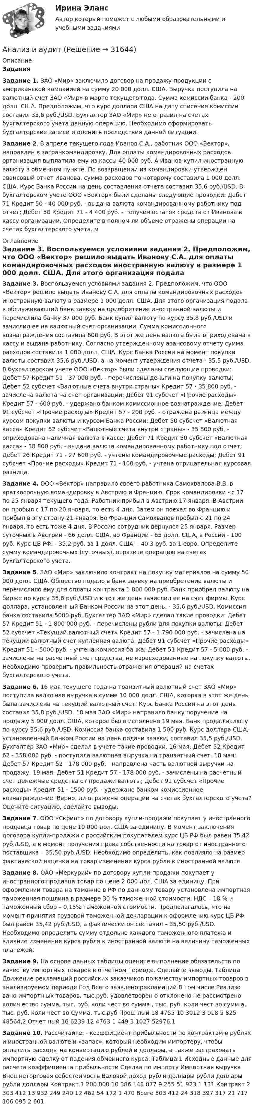     
          Описание
          Задания Задание 1. ЗАО «Мир» заключило договор на продажу продукции с американской компанией на сумму 20 000 долл. США. Выручка поступила на валютный счет ЗАО «Мир» в марте текущего года. Сумма комиссии банка - 200 долл. США. Предположим, что курс доллара США на дату списания комиссии составил 35,6 руб./USD. Бухгалтер ЗАО «Мир» не отразил на счетах бухгалтерского учета данную операцию. Необходимо сформировать бухгалтерские записи и оценить последствия данной ситуации. Задание 2. В апреле текущего года Иванов С.А., работник ООО «Вектор», направлен в загранкомандировку. Для оплаты командировочных расходов организация выплатила ему из кассы 40 000 руб. А Иванов купил иностранную валюту в обменном пункте. По возвращении из командировки утвержден авансовый отчет Иванова, сумма расходов по которому составила 1 000 долл. США. Курс Банка России на день составления отчета составил 35,6 руб./USD. В бухгалтерском учете ООО «Вектор» были сделаны следующие проводки: Дебет 71 Кредит 50 - 40 000 руб. - выдана валюта командированному работнику под отчет; Дебет 50 Кредит 71 - 4 400 руб. - получен остаток средств от Иванова в кассу организации. Определите в полном ли объеме отражены операции на счетах бухгалтерского учета. м 
          Оглавление
          Задание 3. Воспользуемся условиями задания 2. Предположим, что ООО «Вектор» решило выдать Иванову С.А. для оплаты командировочных расходов иностранную валюту в размере 1 000 долл. США. Для этого организация подала в обслуживающий банк заявку на приобретение иностранной валюты и перечислила банку 37 000 руб. Банк купил валюту по курсу 35,8 руб./USD и зачислил ее на валютный счет организации. Сумма комиссионного вознаграждения составила 600 руб. В этот же день валюта была оприходована в кассу и выдана работнику. Согласно утвержденному авансовому отчету сумма расходов составила 1 000 долл. США. Курс Банка России на момент покупки валюты составил 35,6 руб./USD, а на момент утверждения отчета - 35,5 руб./USD. В бухгалтерском учете ООО «Вектор» были сделаны следующие проводки: Дебет 57 Кредит 51 - 37 000 руб. - перечислены деньги на покупку валюты; Дебет 52 субсчет «Валютные счета внутри страны» Кредит 57 - 35 800 руб. - зачислена валюта на счет организации; Дебет 91 субсчет «Прочие расходы» Кредит 57 - 600 руб. - удержано банком комиссионное вознаграждение; Дебет 91 субсчет «Прочие расходы» Кредит 57 - 200 руб. - отражена разница между курсом покупки валюты и курсом Банка России; Дебет 50 субсчет «Валютная касса» Кредит 52 субсчет «Валютные счета внутри страны» - 35 800 руб. - оприходована наличная валюта в кассе; Дебет 71 Кредит 50 субсчет «Валютная касса» - 38 800 руб. - выдана валюта командированному работнику под отчет; Дебет 26 Кредит 71 - 27 600 руб. - учтены командировочные расходы; Дебет 91 субсчет «Прочие расходы» Кредит 71 - 100 руб. - учтена отрицательная курсовая разница. Задание 4. ООО «Вектор» направило своего работника Самохвалова В.В. в краткосрочную командировку в Австрию и Францию. Срок командировки - с 17 по 25 января текущего года. Работник прибыл в Австрию 17 января. В Австрии он пробыл с 17 по 20 января, то есть 4 дня. Затем он поехал во Францию и прибыл в эту страну 21 января. Во Франции Самохвалов пробыл с 21 по 24 января, то есть тоже 4 дня. В Россию сотрудник вернулся 25 января. Размер суточных в Австрии - 66 долл. США, во Франции - 65 долл. США, в России - 100 руб. Курс ЦБ РФ: - 35,2 руб. за 1 долл. США; - 40,3 руб. за 1 евро. Определите сумму командировочных (суточных), отразите операцию на счетах бухгалтерского учета. Задание 5. ЗАО «Мир» заключило контракт на покупку материалов на сумму 50 000 долл. США. Общество подало в банк заявку на приобретение валюты и перечислило ему для оплаты контракта 1 800 000 руб. Банк приобрел валюту на бирже по курсу 35,8 руб./USD и в тот же день зачислил ее на счет фирмы. Курс доллара, установленный Банком России на этот день, - 35,6 руб./USD. Комиссия банка составила 5000 руб. Бухгалтер ЗАО «Мир» сделал такие проводки: Дебет 57 Кредит 51 - 1 800 000 руб. - перечислены рубли для покупки валюты; Дебет 52 субсчет «Текущий валютный счет» Кредит 57 - 1 790 000 руб. - зачислена на текущий валютный счет купленная валюта; Дебет 91 субсчет «Прочие расходы» Кредит 51 - 5000 руб. - учтена комиссия банка; Дебет 51 Кредит 57 - 5 000 руб. - зачислены на расчетный счет средства, не израсходованные на покупку валюты. Необходимо проверить правильность отражения операций на счетах бухгалтерского учета. Задание 6. 16 мая текущего года на транзитный валютный счет ЗАО «Мир» поступила валютная выручка в сумме 10 000 долл. США, которая в этот же день была зачислена на текущий валютный счет. Курс Банка России на этот день составил 35,8 руб./USD. 18 мая ЗАО «Мир» направило банку поручение на продажу 5 000 долл. США, которое было исполнено 19 мая. Банк продал валюту по курсу 35,6 руб./USD. Комиссия банка составила 1 500 руб. Курс доллара США, установленный Банком России на день подачи заявки, составил 35,5 руб./USD. Бухгалтер ЗАО «Мир» сделал в учете такие проводки. 16 мая: Дебет 52 Кредит 62 - 358 000 руб. - поступила валютная выручка на транзитный счет. 18 мая: Дебет 57 Кредит 52 - 178 000 руб. - направлена часть валютной выручки на продажу. 19 мая: Дебет 51 Кредит 57 - 178 000 руб. - зачислены на расчетный счет денежные средства от продажи валюты; Дебет 91 субсчет «Прочие расходы» Кредит 51 - 1500 руб. - удержано банком комиссионное вознаграждение. Верно, ли отражены операции на счетах бухгалтерского учета? Оцените ситуацию, сделайте выводы. Задание 7. ООО «Скрипт» по договору купли-продажи покупает у иностранного продавца товар по цене 10 000 дол. США за единицу. В момент заключения договора купли-продажи с российским покупателем курс ЦБ РФ был равен 35,42 руб./USD, а в момент получения права собственности на товар от иностранного поставщика – 35,50 руб./USD. Необходимо определить, как повлияло на размер фактической наценки на товар изменение курса рубля к иностранной валюте. Задание 8. ОАО «Меркурий» по договору купли-продажи покупает у иностранного продавца товар по цене 2 000 дол. США за единицу. При оформлении товара на таможне в РФ по данному товару установлена импортная таможенная пошлина в размере 30 % таможенной стоимости, НДС – 18 % и таможенный сбор – 0,15% таможенной стоимости. Предполагалось, что на момент принятия грузовой таможенной декларации к оформлению курс ЦБ РФ был равен 35,42 руб./USD, а фактически он составил – 35,50 руб./USD. Необходимо определить сумму отдельно каждого таможенного платежа и влияние изменения курса рубля к иностранной валюте на величину таможенных платежей. Задание 9. На основе данных таблицы оцените выполнение обязательств по качеству импортных товаров в отчетном периоде. Сделайте выводы. Таблица Движение рекламаций российских заказчиков по качеству импортных товаров в анализируемом периоде Год Всего заявлено рекламаций В том числе Реализо вано импортн ых товаров, тыс.руб. удовлетворен о отклонено не рассмотрено колич ество сумма, тыс. руб. коли чест во сумма , тыс. руб. коли чест во сумм а, тыс. руб. коли чест во Сумма, тыс.руб Прош лый 18 4755 10 3012 3 918 5 825 48564,2 Отчет ный 16 6239 12 4763 1 449 3 1027 52976,1 Задание 10. Рассчитайте: - коэффициент прибыльности по контрактам в рублях и иностранной валюте и «запас», который необходим импортеру, чтобы оплатить расходы на конвертацию рублей в доллары, а также застраховать импортную сделку от падения обменного курса; Таблица 1 Исходные данные для расчета коэффициента прибыльности Сделка по импорту Импортная выручка Внешнеторговая себестоимость Валовой доход рубли доллары рубли доллары рубли доллары Контракт 1 200 000 10 386 148 077 9 255 51 923 1 131 Контракт 2 303 412 13 932 249 240 12 462 54 172 1 470 Всего 503 412 24 318 397 317 21 717 106 095 2 601 
            
            
            Анализ занятий аквафитнесом в физическом воспитании младших школьниковАнализ и аудитАнализ и аудит внешнеэконом. деятельности СИБУПК 4 курс Задание 1 60%Анализ и аудит внешнеэконом. деятельности СИБУПК 4 курс Задание 2 100%Анализ и аудит внешнеэконом. деятельности СИБУПК 4 курс Задание 3 100%Анализ и аудит внешнеэконом. деятельности СИБУПК 4 курс Задание 4 100%Анализ и аудит внешнеэконом. деятельности СИБУПК 4 курс Задание 5 100%Анализ деятельности коммерческого банка «АК БАРС»Анализ деятельности компанииАнализ деятельности кредитных организаций (98 вопросов)Анализ деятельности Совета Безопасности в 1991 -2008 ггАНАЛИЗ ДИНАМИКИ ВВП ЭЛЬ САЛЬВАДОР. График изменения ее ВВП (в национальной валюте) за период с 1970 по 2018 г. (Государство Эль Сальвадор) Анализ динамики цены акции, причин, вызвавших изменения, и прогноз изменения цены акции компании (отечественной или зарубежной). Анализ динамики цены товара, причин, вызвавших изменения, и прогноз изменения цены по отдельному товару на фондовом рынке РФ.