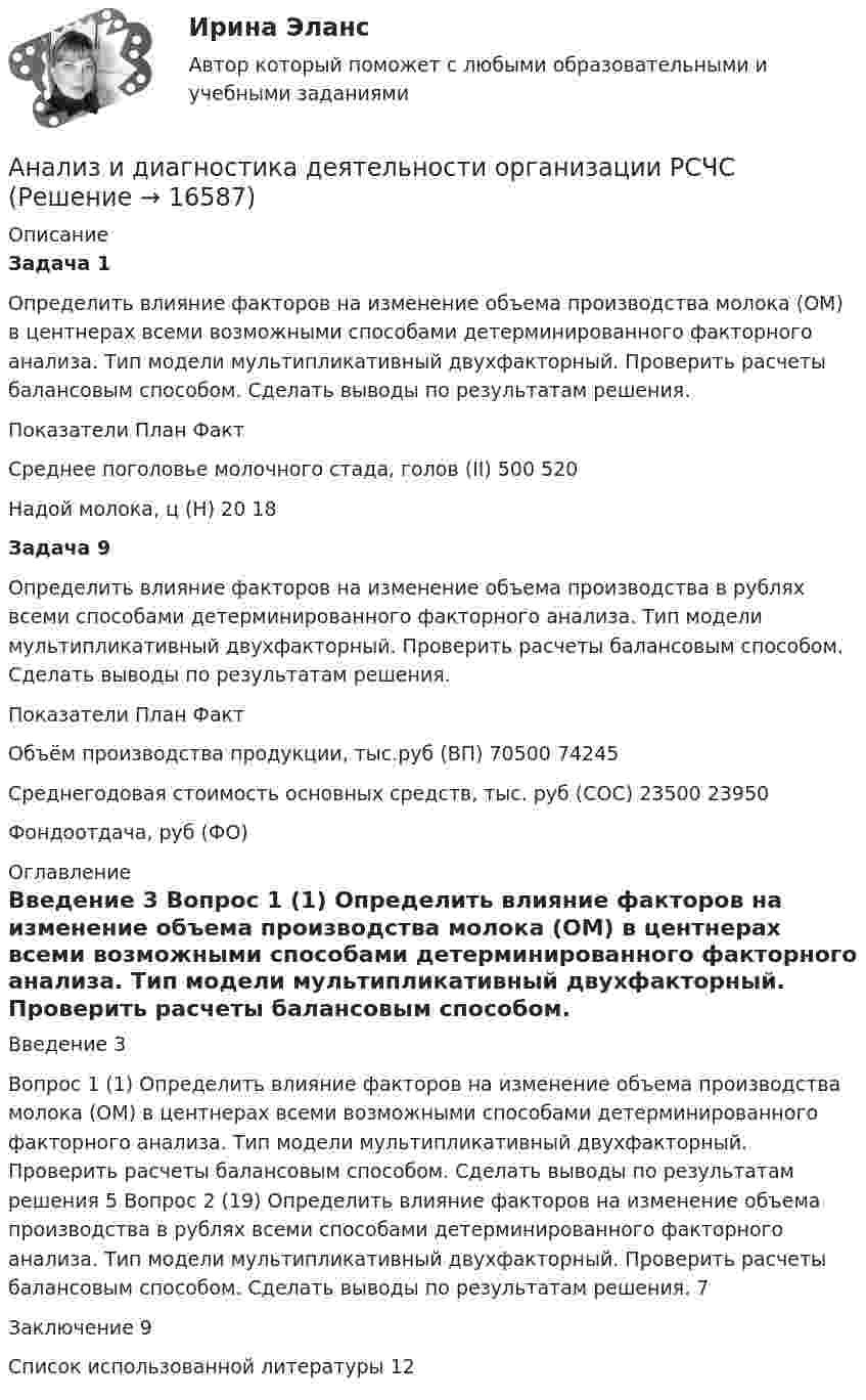     
          Описание
          Задача 1 	Определить влияние факторов на изменение объема производства молока (ОМ) в центнерах всеми возможными способами детерминированного факторного анализа. Тип модели мультипликативный двухфакторный. Проверить расчеты балансовым способом. Сделать выводы по результатам решения.  Показатели План Факт   Среднее поголовье молочного стада, голов (II) 500 520   Надой молока, ц (Н) 20 18 Задача 9 	 Определить влияние факторов на изменение объема производства в рублях всеми способами детерминированного факторного анализа. Тип модели мультипликативный двухфакторный. Проверить расчеты балансовым способом. Сделать выводы по результатам решения.  Показатели План Факт   Объём производства продукции, тыс.руб (ВП) 70500 74245   Среднегодовая стоимость основных средств, тыс. руб (СОС) 23500 23950   Фондоотдача, руб (ФО)    
          Оглавление
            Введение 3   Вопрос 1 (1) Определить влияние факторов на изменение объема производства молока (ОМ) в центнерах всеми возможными способами детерминированного факторного анализа. Тип модели мультипликативный двухфакторный. Проверить расчеты балансовым способом. Сделать выводы по результатам решения 5   Вопрос 2 (19) Определить влияние факторов на изменение объема производства в рублях всеми способами детерминированного факторного анализа. Тип модели мультипликативный двухфакторный. Проверить расчеты балансовым способом. Сделать выводы по результатам решения. 7   Заключение 9   Список использованной литературы 12  
            
            
            Анализ и аудит ВЭД Тема Основные положения аудита и анализа внешнеэкономической деятельностиАнализ и диагностика деятельности организации РСЧСАнализ и диагностика финансово-хозяйственной деятельности предприятияАнализ и диагностика финансово-хозяйственной деятельности предприятияАнализ и диагностика финансово-хозяйственной деятельности предприятияАнализ и диагностика финансово-хозяйственной деятельности предприятияАнализ и диагностика финансово-хозяйственной деятельности предприятия (3.6  СИБУПК) все задания!Анализ и аудит ВЭД  ВСЕ ЗАДАНИЯ Анализ и аудит ВЭД.Тема 2. Анализ и аудит ВЭД.Тема 3.Анализ и аудит ВЭД.Тема 5. Аудит и анализ деятельности организаций с иностранными инвестициямиФайлАнализ и аудит ВЭД Тема Аудит и анализ деятельности организаций с иностранными инвестициямиАнализ и аудит ВЭД Тема Аудит и анализ импортных операцийАнализ и аудит ВЭД Тема Исследование условий работы на внешнем рынке