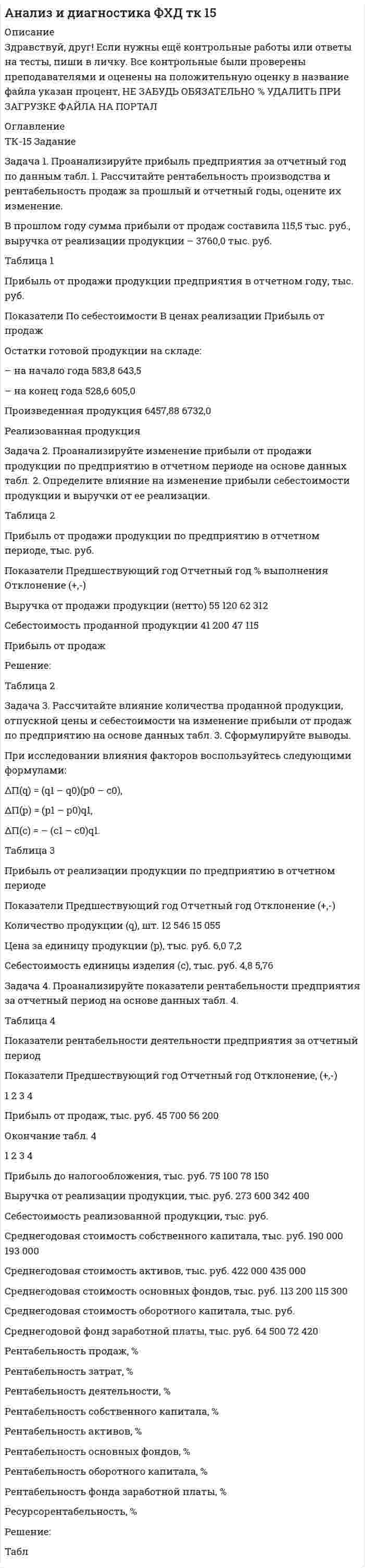 




Описание


﻿Здравствуй, друг! Если нужны ещё контрольные работы или ответы на тесты, пиши в личку. Все контрольные были проверены преподавателями и оценены на положительную оценку в название файла указан процент, НЕ ЗАБУДЬ ОБЯЗАТЕЛЬНО % УДАЛИТЬ ПРИ ЗАГРУЗКЕ ФАЙЛА НА ПОРТАЛ. Так же можете ознакомится с базой готовых работ  




Оглавление


ЗАДАНИЕ 1 100%
Задание по теме 1.2
 
Задача 1. Произведите анализ динамики объема продаж по предприятию розничной торговли. В процессе анализа определите:
 цепные и базисные темпы роста и темпы прироста;
 абсолютный прирост;
 абсолютное значение одного процента прироста;
 среднегодовой темп роста.
Таблица 1
Оборот предприятия розничной торговли, тыс. р.
 
Годы Оборот торговли Темпы роста, % Темпы прироста, % Абсолютный прирост Абсолютное значение
1 % прироста
базисные цепные базисные цепные базисный цепной
Первый 50 044 - - - - - -
Второй 62 555 125 125 25 25 12511 12511 500,44
Третий 80 937 162 129 61,73 29,38 30893 18382 625,56
Четвертый
101 322 202 125 2,46 25,18 51278 20385 809,57
Пятый 117 648 235 116 35,08 16,11 67604 16326 1013,41
Шестой 146 128 292 124 92,00 24,21 96084 28480 1176,37
Задача 2. Дайте оценку изменению оборота розничной торговли за счет интенсивных и экстенсивных факторов (показателей использования ресурсов) на основе данных, приведенных в табл. 2.
Таблица 2
Оборот розничной торговли и использование отдельных видов
экономических ресурсов по торговой организации за отчетный год
 
 
Показатели Ед. измерения Предшествующий год Отчетный год Отчетный год к предшествующему Влияние факторов
в сумме в процентах сумма доля в общем изменении
Оборот
розничной торговли
тыс. р.
86135
96472 10337 112,00 10337 100%
Среднеспи-сочная численность работников
 
чел. 150 144 -6 96,00 -3445.38 -33.33%
Торговая площадь
м2
5660
5804 144 102,54 2191,42 21.20%
Среднегодовая сумма оборотных средств
 
тыс. р. 602,4 696,8 94,40 115,67 1436.59 130.59%
Оборот розничной торговли:
– на одного работника
– на 1 м2
торговой площади
– на 1 р.
оборотных средств
 
р.
 
р.
 
р.
 
 
574230
 
 
15218,19
 
 
143.00
 
 
669944
 
 
16621,64
 
 
138.45
 
 
95714
 
 
1403,41
 
 
-4.55
 
 
116,67
 
 
109,22
 
 
96,82
 
 
13782.82
 
 
8145.62
 
 
-3162.20
 
 
133.33%
 
 
78.80%
 
 
-30.59%
 
 
ЗАДАНИЕ 2 55%
Тк-2 Задание по теме 2
 
Доходы предприятий торговли и общественного питания: расчет экономических показателей, методика анализа и планирования
 
Задача 1. Произведите анализ доходов от продажи товаров по магазину за отчетный год. В процессе анализа определите:
1) сумму абсолютного изменения доходов;
2) сумму и уровень относительного изменения доходов;
3) размер влияния товарооборота, уровня доходности и цен на изменение доходов.
Все необходимые данные приведены в табл. 1. При расчетах следует учесть, что в отчетном году, по сравнению с предшествующим, цены возросли на 10%.
Таблица 1
Доходы от продажи товаров по магазину
Показатель Предшествующий год Отчетный
год Отклонение (±)
абсолютное относительное
Доходы от реализации товаров:
в сумме, тыс. р. 10903,5
в % к обороту 43,25
Товарооборот, тыс. р. 28035,0 35126,0
 
Задача 2. Определите критическую величину дохода от реализации, размер необходимого дохода от реализации товаров, запас финансовой прочности по торговле потребительского общества.
Примите во внимание, что сумма издержек обращения запланирована в размере 1905,6 тыс. р., в том числе постоянных – 1010,0 тыс. р.
Уровень переменных издержек обращения – 8,65 %. Доходность реализации – 26,22 %. Товарооборот составит 12150 тыс. р.
 
 
ЗАДАНИЕ 3 100%
ТК-3 Задание по теме 3
 
Затраты деятельности предприятий
торговли и общественного питания: расчет экономических
показателей, методика анализа и планирования
 
Задача 1. Определите размер влияния цен на изменение издержек обращения.
1. Товарооборот отчетного периода – 18450,6 тыс. р.
2. Фактический уровень издержек составил 22,15 % к товарообороту; уровень издержек по статьям, не зависящих от изменения цен – 10,72 %.
3. Индекс цен составил: I вариант – 1,25; II вариант – 0,96.
 
 
Задача 2. Определите сумму и уровень издержек обращения по торговому предприятию на основе следующих данных:
В отчетном квартале было реализовано товаров на сумму 9846 тыс. р. В планируемом квартале темп роста товарооборота составит 107,5 %. Ожидается, что доходность магазина (после расчетов с бюджетом) составит 26 % к обороту. За счет этого уровня доходности предполагается возместить издержки обращения и обеспечить уровень рентабельности 4,8 % к обороту.
Какой метод планирования издержек обращения можно использовать в данной задаче? Как он может быть реализован?



            
            
            Задача 1. Проанализируйте прибыль предприятия за отчетный год по данным табл. 1. Рассчитайте рентабельность производства и рентабельность продаж за прошлый и отчетный годы, оцените их изменение.Задача 1. Проанализируйте прибыль предприятия за отчетный год по данным табл. 1. Рассчитайте рентабельность производства и рентабельность продаж за прошлый и отчетный годы, оцените их изменение. В прошлом году сумма прибыли от продаж составила 115,5 тыс. руб., выручка от реализации продукции – 3760,0 тыс. руб. Таблица 1Задача 1 Проводится матч на первенство страны по футболу между командами Динамо и Спартак. Интересующие нас события: A = {выиграла команда Динамо}, B = {игра закончилась победой одной из команд},Задача 1. Произведена оценка объемов конечного потребления продукции машиностроения, легкой промышленности и других отраслей региона на предстоящий плановый период. Она составила соответственно 80, 40 и 20 усл.ден.ед. имеется отчетный баланс за базовый период:Задача 1. Произведите анализ динамики объема продаж по предприятию розничной торговли. В процессе анализа определите:  цепные и базисные темпы роста и темпы прироста;  абсолютный прирост;  абсолютное значение одного процента прироста;Задача 1. Произведите анализ динамики объема продаж по предприятию розничной торговли. В процессе анализа определите:  цепные и базисные темпы роста и темпы прироста;  абсолютный прирост;  абсолютное значение одного процента прироста;  среднегодовой темп роста.Задача 1. Произведите анализ динамики объема продаж по предприятию розничной торговли. В процессе анализа определите:  цепные и базисные темпы роста и темпы прироста;  абсолютный прирост;  абсолютное значение одного процента прироста;  среднегодовой темп роста.. 2Задача 1. При вложении капитала в мероприятие А из 100 случаев была получена прибыль: 400 млн. руб. - в 30 случаях; 200 млн. руб. - в 40 случаях; 250 млн. руб. - в 30 случаях. При вложении капитала в мероприятие В из 120 случаев была получена прибыль: 50 млн. руб. - в 40 случаях; 100 млн. руб. - в 15 случаях; 150 млн. руб. - в 20 случаях; 220 млн. руб. - в 25 случаях; 300 млн. руб. - в 20 случаях.Задача 1 Приводятся данные по территориям Волго-Вятского, Центрально-Чернозёмного и Поволжского районов РФ за 2005 год. Среднедушевые расходы в месяц, тыс. руб. Численность занятых в экономике, млн. чел. Валовой региональный продукт, млрд. руб. Основные фонды в экономике, млрд. руб. Инвестиции в основной капитал, млрд. руб. Среднедушевые доходы в месяц, тыс. руб.Задача 1 Приводятся данные по территориям Северного и Северо-Западного районов за 2005 год. Числен-ность насе-ления на 1.01.2006, млн. чел. Валовой региональ-ный про-дукт, млрд. руб. Среднеме-сячная зар-плата рабо-тающего в экономике, тыс.руб. Численность (среднегодовая) занятых в эконо-мике Основные фонды в экономике (на конец года), млрд. руб.Задача 1 Применив приём сравнения, проанализировать плановое задание, выполнение плана и динамику производительности труда на предприятии. Указать, есть ли анализируемом предприятии неиспользованные резервы роста производительности труда по сравнению с передовым предприятием отрасли, если известно, что они оба выпускают аналогичную продукцию и работа осуществляется в одинаковых производственных условиях.Задача 1 При ставке 3% годовых 10.02.2008 на счет положена сумма 60 000 руб. С 01.04.2008 ставка процентов по вкладу 5% годовых. 10.04.2008 на счет добавлена сумма 20 000 руб. 15.05.2008 со счета снята сумма 5000 руб. 20.05.2008 счет закрыт. Найти конечную стоимость вклада.Задача 1 Проанализировать динамику показателей по труду в сравнении с предыдущим годом и установить влияние изменения численности работников (по основному виду деятельности) и их производительности труда на объѐм продукции, используя метод цепных подстановок или абсолютных разниц.Задача 1. Проанализируйте динамику и структуру объема выпуска продукции на производственном предприятии (табл.1). Сформулируйте выводы. Таблица 1