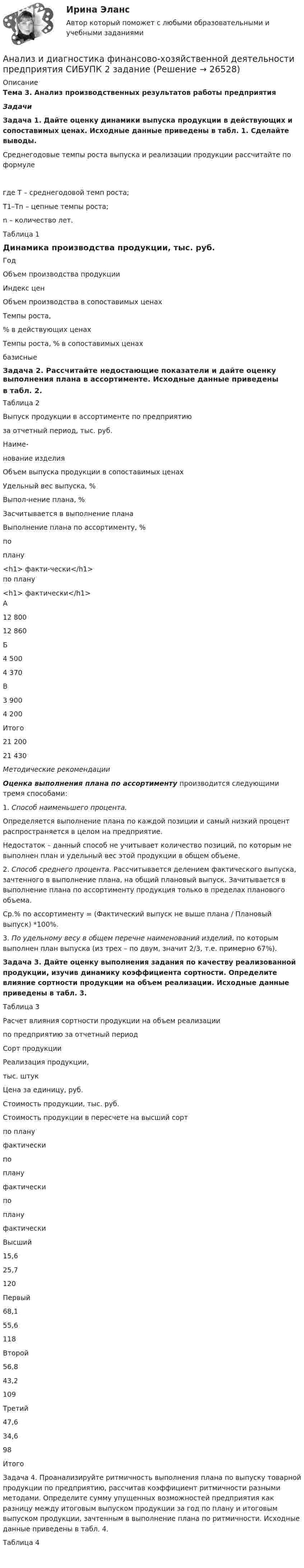      
          Описание
          Тема 3. Анализ производственных результатов работы предприятияЗадачиЗадача 1. Дайте оценку динамики выпуска продукции в действующих и сопоставимых ценах. Исходные данные приведены в табл. 1. Сделайте выводы.Среднегодовые темпы роста выпуска и реализации продукции рассчитайте по формулегде  Т – среднегодовой темп роста;Т1–Тn – цепные темпы роста;n – количество лет.Таблица 1Динамика производства продукции, тыс. руб.  Год Объем производства продукции Индекс цен Объем производства в сопоставимых ценах Темпы роста, % в действующих ценах Темпы роста, % в сопоставимых ценах   базисные Задача 2. Рассчитайте недостающие показатели и дайте оценку выполнения плана в ассортименте. Исходные данные приведены  в табл. 2.Таблица 2Выпуск продукции в ассортименте по предприятию  за отчетный период, тыс. руб.  Наиме-нование изделия Объем выпуска продукции в сопоставимых ценах Удельный вес выпуска, % Выпол-нение плана, % Засчитывается в выполнение плана Выполнение плана по ассортименту, %   по плану<h1> факти-чески</h1> по плану<h1> фактически</h1>   А 12 800 12 860        Б  4 500  4 370        В  3 900  4 200        Итого 21 200 21 430         Методические рекомендации   Оценка выполнения плана по ассортименту производится следующими тремя способами: 1.    Способ наименьшего процента. 	Определяется выполнение плана по каждой позиции и самый низкий процент распространяется в целом на предприятие. 	Недостаток – данный способ не учитывает количество позиций, по которым не выполнен план и удельный вес этой продукции в общем объеме. 	2. Способ среднего процента. Рассчитывается делением фактического выпуска, зачтенного в выполнение плана, на общий плановый выпуск. Зачитывается в выполнение плана по ассортименту продукция только в пределах планового объема.	Ср.% по ассортименту = (Фактический выпуск не выше плана / Плановый выпуск) *100%.	3. По удельному весу в общем перечне наименований изделий, по которым выполнен план выпуска (из трех – по двум, значит 2/3, т.е. примерно 67%). Задача 3. Дайте оценку выполнения задания по качеству реализованной продукции, изучив динамику коэффициента сортности. Определите влияние сортности продукции на объем реализации. Исходные данные приведены в табл. 3.Таблица 3Расчет влияния сортности продукции на объем реализации по предприятию за отчетный период  Сорт продукции Реализация продукции,  тыс. штук Цена за единицу, руб. Стоимость продукции, тыс. руб. Стоимость продукции в пересчете на высший сорт   по плану фактически по плану  фактически по плану фактически   Высший 15,6 25,7 120       Первый 68,1 55,6 118       Второй 56,8 43,2 109       Третий 47,6 34,6 98       Итого          Задача 4. Проанализируйте ритмичность выполнения плана по выпуску товарной продукции по предприятию, рассчитав коэффициент ритмичности разными методами. Определите сумму упущенных возможностей предприятия как разницу между итоговым выпуском продукции за год по плану и итоговым выпуском продукции, зачтенным в выполнение плана по ритмичности. Исходные данные приведены в табл. 4.Таблица 4         
            
            
            Анализ и диагностика финансово-хозяйственной деятельности предприятия задание 9(СИБУПК)Анализ и диагностика финансово-хозяйственной деятельности предприятия СИБУПК 2 заданиеАнализ и диагностика финансово-хозяйственной деятельности предприятия СИБУПК заданияАнализ из файла по указанному ссылку. АНАЛИЗ И ИНТЕРПРЕТАЦИЯ ФИНАНСОВОЙ ОТЧЕТНОСТИ ДЛЯ РАЗЛИЧНЫХ ГРУПП ПОЛЬЗОВАТЕЛЕЙ - ВШЭАнализ индивидуальности героя кинофильмаАнализ инновационной идеиАнализ и диагностика финансово-хозяйственной деятельности предприятия (3.6  СИБУПК) все задания!Анализ и диагностика финансово-хозяйственной деятельности предприятия, задание 1Анализ и диагностика финансово-хозяйственной деятельности предприятия задание 3(СИБУПК)Анализ и диагностика финансово-хозяйственной деятельности предприятия задание 4(СИБУПК)Анализ и диагностика финансово-хозяйственной деятельности предприятия задание 5(СИБУПК)Анализ и диагностика финансово-хозяйственной деятельности предприятия задание 6(СИБУПК)Анализ и диагностика финансово-хозяйственной деятельности предприятия задание 7(СИБУПК)
