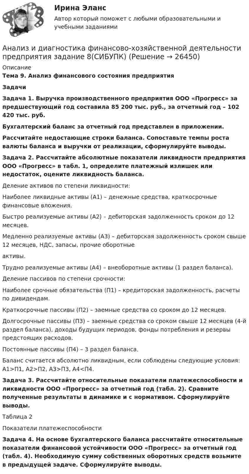      
          Описание
          Тема 9. Анализ финансового состояния предприятия Задачи Задача 1. Выручка производственного предприятия ООО «Прогресс» за предшествующий год составила 85 200 тыс. руб.,  за отчетный год – 102 420 тыс. руб. Бухгалтерский баланс за отчетный год представлен в приложении. Рассчитайте недостающие строки баланса. Сопоставьте темпы роста валюты баланса и выручки от реализации, сформулируйте выводы. Задача 2. Рассчитайте абсолютные показатели ликвидности предприятия ООО «Прогресс» в табл. 1, определите платежный излишек или недостаток, оцените ликвидность баланса. Деление активов по степени ликвидности:Наиболее ликвидные активы (А1) – денежные средства, краткосрочные финансовые вложения.Быстро реализуемые активы (А2) – дебиторская задолженность сроком до 12 месяцев. Медленно реализуемые активы (А3) – дебиторская задолженность сроком свыше 12 месяцев, НДС, запасы, прочие оборотные  активы.Трудно реализуемые активы (А4) – внеоборотные активы (1 раздел баланса). Деление пассивов по степени срочности:Наиболее срочные обязательства (П1) – кредиторская задолженность, расчеты по дивидендам.Краткосрочные пассивы (П2) – заемные средства со сроком до 12 месяцев.Долгосрочные пассивы (П3) – заемные средства со сроком свыше 12 месяцев (4-й раздел баланса), доходы будущих периодов, фонды потребления и резервы предстоящих расходов.Постоянные пассивы (П4) – 3 раздел баланса. Баланс считается абсолютно ликвидным, если соблюдены следующие условия: А1>П1, А2>П2, А3>П3, А4<П4. Задача 3. Рассчитайте относительные показатели платежеспособности и ликвидности ООО «Прогресс» за отчетный год (табл. 2). Сравните полученные результаты в динамике и с нормативом. Сформулируйте выводы.Таблица 2Показатели платежеспособностиЗадача 4. На основе бухгалтерского баланса рассчитайте относительные показатели финансовой устойчивости ООО «Прогресс» за отчетный год (табл. 4). Необходимую сумму собственных оборотных средств возьмите в предыдущей задаче. Сформулируйте выводы.  
            
            
            Анализ и диагностика финансово-хозяйственной деятельности предприятия задание 7(СИБУПК)Анализ и диагностика финансово-хозяйственной деятельности предприятия задание 8(СИБУПК)Анализ и диагностика финансово-хозяйственной деятельности предприятия задание 9(СИБУПК)Анализ и диагностика финансово-хозяйственной деятельности предприятия СИБУПК 2 заданиеАнализ и диагностика финансово-хозяйственной деятельности предприятия СИБУПК заданияАнализ из файла по указанному ссылку. АНАЛИЗ И ИНТЕРПРЕТАЦИЯ ФИНАНСОВОЙ ОТЧЕТНОСТИ ДЛЯ РАЗЛИЧНЫХ ГРУПП ПОЛЬЗОВАТЕЛЕЙ - ВШЭАнализ и диагностика финансово-хозяйственной деятельности предприятияАнализ и диагностика финансово-хозяйственной деятельности предприятияАнализ и диагностика финансово-хозяйственной деятельности предприятия (3.6  СИБУПК) все задания!Анализ и диагностика финансово-хозяйственной деятельности предприятия, задание 1Анализ и диагностика финансово-хозяйственной деятельности предприятия задание 3(СИБУПК)Анализ и диагностика финансово-хозяйственной деятельности предприятия задание 4(СИБУПК)Анализ и диагностика финансово-хозяйственной деятельности предприятия задание 5(СИБУПК)