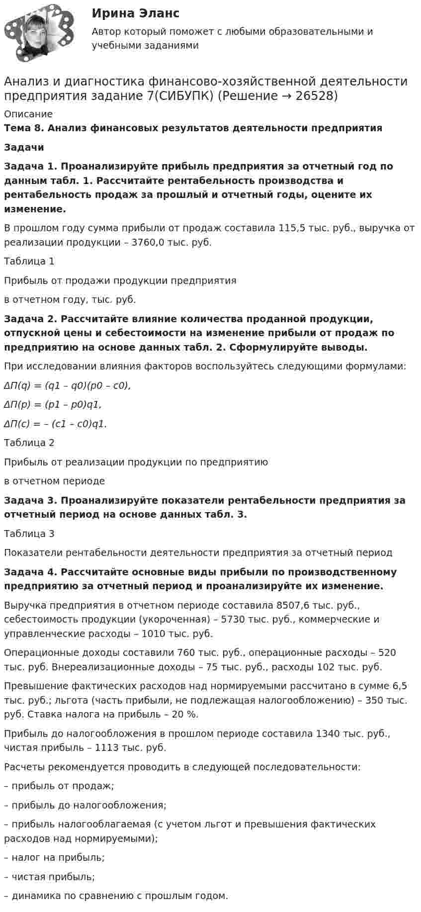      
          Описание
          Тема 8. Анализ финансовых результатов деятельности предприятия ЗадачиЗадача 1. Проанализируйте прибыль предприятия за отчетный год по данным табл. 1. Рассчитайте рентабельность производства и рентабельность продаж за прошлый и отчетный годы, оцените их изменение.В прошлом году сумма прибыли от продаж составила 115,5 тыс. руб., выручка от реализации продукции – 3760,0 тыс. руб.Таблица 1Прибыль от продажи продукции предприятия  в отчетном году, тыс. руб.Задача 2. Рассчитайте влияние количества проданной продукции, отпускной цены и себестоимости на изменение прибыли от продаж по предприятию на основе данных табл. 2. Сформулируйте выводы.При исследовании влияния факторов воспользуйтесь следующими формулами:ΔП(q) = (q1 – q0)(p0 – c0), ΔП(p) = (p1 – p0)q1, ΔП(c) = – (c1 – c0)q1.Таблица 2Прибыль от реализации продукции по предприятию в отчетном периодеЗадача 3. Проанализируйте показатели рентабельности предприятия за отчетный период на основе данных табл. 3.Таблица 3Показатели рентабельности деятельности предприятия за отчетный периодЗадача 4. Рассчитайте основные виды прибыли по производственному предприятию за отчетный период и проанализируйте их изменение.Выручка предприятия в отчетном периоде составила 8507,6 тыс. руб., себестоимость продукции (укороченная) – 5730 тыс. руб., коммерческие и управленческие расходы – 1010 тыс. руб.Операционные доходы составили 760 тыс. руб., операционные расходы – 520 тыс. руб. Внереализационные доходы – 75 тыс. руб., расходы 102 тыс. руб.Превышение фактических расходов над нормируемыми рассчитано в сумме 6,5 тыс. руб.; льгота (часть прибыли, не подлежащая налогообложению) – 350 тыс. руб. Ставка налога на прибыль – 20 %.Прибыль до налогообложения в прошлом периоде составила 1340 тыс. руб., чистая прибыль – 1113 тыс. руб.Расчеты рекомендуется проводить в следующей последовательности:–    прибыль от продаж;–    прибыль до налогообложения;–    прибыль налогооблагаемая (с учетом льгот и превышения фактических расходов над нормируемыми);–    налог на прибыль;–    чистая прибыль;–    динамика по сравнению с прошлым годом.   
            
            
            Анализ и диагностика финансово-хозяйственной деятельности предприятия задание 6(СИБУПК)Анализ и диагностика финансово-хозяйственной деятельности предприятия задание 7(СИБУПК)Анализ и диагностика финансово-хозяйственной деятельности предприятия задание 8(СИБУПК)Анализ и диагностика финансово-хозяйственной деятельности предприятия задание 9(СИБУПК)Анализ и диагностика финансово-хозяйственной деятельности предприятия СИБУПК 2 заданиеАнализ и диагностика финансово-хозяйственной деятельности предприятия СИБУПК заданияАнализ из файла по указанному ссылку. Анализ и диагностика финансово-хозяйственной деятельности предприятияАнализ и диагностика финансово-хозяйственной деятельности предприятияАнализ и диагностика финансово-хозяйственной деятельности предприятияАнализ и диагностика финансово-хозяйственной деятельности предприятия (3.6  СИБУПК) все задания!Анализ и диагностика финансово-хозяйственной деятельности предприятия, задание 1Анализ и диагностика финансово-хозяйственной деятельности предприятия задание 3(СИБУПК)Анализ и диагностика финансово-хозяйственной деятельности предприятия задание 4(СИБУПК)