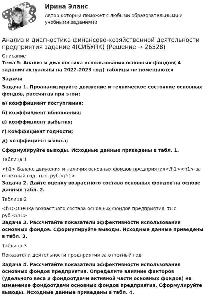      
          Описание
           Тема 5. Анализ и диагностика использования основных фондов( 4 задания актуальны на 2022-2023 год) таблицы не помещаются	ЗадачиЗадача 1. Проанализируйте движение и техническое состояние основных фондов, рассчитав при этом:а) коэффициент поступления;б) коэффициент обновления;в) коэффициент выбытия;г) коэффициент годности;д) коэффициент износа;Сформулируйте выводы. Исходные данные приведены в табл. 1.	Таблица 1<h1>	Баланс движения и наличия основных фондов предприятия</h1><h1>	за отчетный год, тыс. руб.</h1>Задача 2. Дайте оценку возрастного состава основных фондов на основе данных табл. 2.	Таблица 2<h1>Оценка возрастного состава основных фондов предприятия, тыс. руб.</h1>Задача 3. Рассчитайте показатели эффективности использования основных фондов. Сформулируйте выводы. Исходные данные приведены в табл. 3.	Таблица 3Показатели деятельности предприятия за отчетный годЗадача 4. Рассчитайте показатели эффективности использования основных фондов предприятия. Определите влияние факторов (удельного веса и фондоотдачи активной части основных фондов) на изменение фондоотдачи основных фондов предприятия. Сформулируйте выводы. Исходные данные приведены в табл. 4.  
            
            
            Анализ и диагностика финансово-хозяйственной деятельности предприятия задание 3(СИБУПК)Анализ и диагностика финансово-хозяйственной деятельности предприятия задание 4(СИБУПК)Анализ и диагностика финансово-хозяйственной деятельности предприятия задание 5(СИБУПК)Анализ и диагностика финансово-хозяйственной деятельности предприятия задание 6(СИБУПК)Анализ и диагностика финансово-хозяйственной деятельности предприятия задание 7(СИБУПК)Анализ и диагностика финансово-хозяйственной деятельности предприятия задание 8(СИБУПК)Анализ и диагностика финансово-хозяйственной деятельности предприятия задание 9(СИБУПК)Анализ и аудит ВЭД Тема Основные положения аудита и анализа внешнеэкономической деятельностиАнализ и диагностика деятельности организации РСЧСАнализ и диагностика финансово-хозяйственной деятельности предприятияАнализ и диагностика финансово-хозяйственной деятельности предприятияАнализ и диагностика финансово-хозяйственной деятельности предприятияАнализ и диагностика финансово-хозяйственной деятельности предприятияАнализ и диагностика финансово-хозяйственной деятельности предприятия (3.6  СИБУПК) все задания!