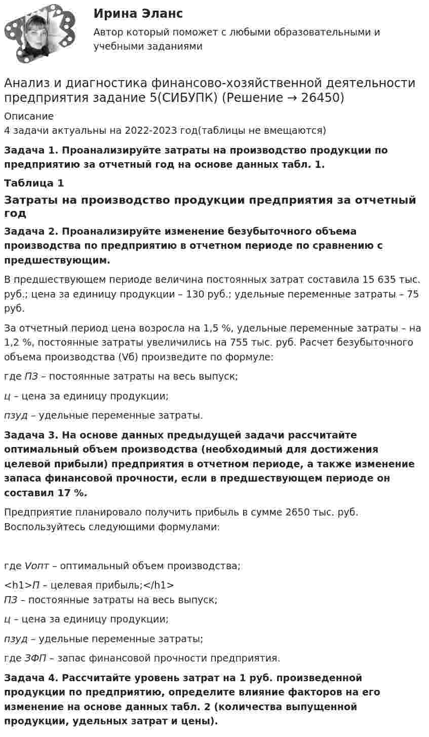     
          Описание
          4 задачи актуальны на 2022-2023 год(таблицы не вмещаются)Задача 1. Проанализируйте затраты на производство продукции по предприятию за отчетный год на основе данных табл. 1.	Таблица 1	Затраты на производство продукции предприятия за отчетный годЗадача 2. Проанализируйте изменение безубыточного объема производства по предприятию в отчетном периоде по сравнению с предшествующим.	В предшествующем периоде величина постоянных затрат составила 15 635 тыс. руб.; цена за единицу продукции – 130 руб.; удельные переменные затраты – 75 руб.	За отчетный период цена возросла на 1,5 %, удельные переменные затраты – на 1,2 %, постоянные затраты увеличились на 755 тыс. руб. Расчет безубыточного объема производства (Vб) произведите по формуле:где ПЗ – постоянные затраты на весь выпуск;ц – цена за единицу продукции;пзуд – удельные переменные затраты. Задача 3. На основе данных предыдущей задачи рассчитайте оптимальный объем производства (необходимый для достижения целевой прибыли) предприятия в отчетном периоде, а также изменение запаса финансовой прочности, если в предшествующем периоде он составил 17 %.	Предприятие планировало получить прибыль в сумме 2650 тыс. руб. Воспользуйтесь следующими формулами: где Vопт – оптимальный объем производства;<h1>П – целевая прибыль;</h1>ПЗ – постоянные затраты на весь выпуск;ц – цена за единицу продукции;пзуд – удельные переменные затраты; где ЗФП – запас финансовой прочности предприятия. Задача 4. Рассчитайте уровень затрат на 1 руб. произведенной продукции по предприятию, определите влияние факторов на его изменение на основе данных табл. 2 (количества выпущенной продукции, удельных затрат и цены).      
            
            
            Анализ и диагностика финансово-хозяйственной деятельности предприятия задание 4(СИБУПК)Анализ и диагностика финансово-хозяйственной деятельности предприятия задание 5(СИБУПК)Анализ и диагностика финансово-хозяйственной деятельности предприятия задание 6(СИБУПК)Анализ и диагностика финансово-хозяйственной деятельности предприятия задание 7(СИБУПК)Анализ и диагностика финансово-хозяйственной деятельности предприятия задание 8(СИБУПК)Анализ и диагностика финансово-хозяйственной деятельности предприятия задание 9(СИБУПК)Анализ и диагностика финансово-хозяйственной деятельности предприятия СИБУПК 2 заданиеАнализ и диагностика деятельности организации РСЧСАнализ и диагностика финансово-хозяйственной деятельности предприятияАнализ и диагностика финансово-хозяйственной деятельности предприятияАнализ и диагностика финансово-хозяйственной деятельности предприятияАнализ и диагностика финансово-хозяйственной деятельности предприятияАнализ и диагностика финансово-хозяйственной деятельности предприятия (3.6  СИБУПК) все задания!Анализ и диагностика финансово-хозяйственной деятельности предприятия, задание 1