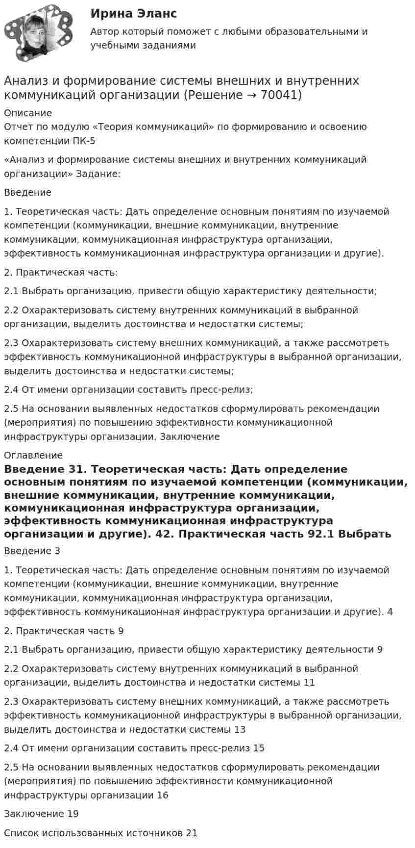     
            Описание
            Отчет по модулю «Теория коммуникаций» по формированию и освоению компетенции ПК-5 «Анализ и формирование системы внешних и внутренних коммуникаций организации» Задание: Введение 1. Теоретическая часть: Дать определение основным понятиям по изучаемой компетенции (коммуникации, внешние коммуникации, внутренние коммуникации, коммуникационная инфраструктура организации, эффективность коммуникационная инфраструктура организации и другие). 2. Практическая часть: 2.1 Выбрать организацию, привести общую характеристику деятельности; 2.2 Охарактеризовать систему внутренних коммуникаций в выбранной организации, выделить достоинства и недостатки системы; 2.3 Охарактеризовать систему внешних коммуникаций, а также рассмотреть эффективность коммуникационной инфраструктуры в выбранной организации, выделить достоинства и недостатки системы; 2.4 От имени организации составить пресс-релиз; 2.5 На основании выявленных недостатков сформулировать рекомендации (мероприятия) по повышению эффективности коммуникационной инфраструктуры организации. Заключение  
            Оглавление
            Введение	31. Теоретическая часть: Дать определение основным понятиям по изучаемой компетенции (коммуникации, внешние коммуникации, внутренние коммуникации, коммуникационная инфраструктура организации, эффективность коммуникационная инфраструктура организации и другие).	42. Практическая часть	92.1 Выбрать организацию, привести общую характеристику деятельности	92.2 Охарактеризовать систему внутренних коммуникаций в выбранной организации, выделить достоинства и недостатки системы	112.3 Охарактеризовать систему внешних коммуникаций, а также рассмотреть эффективность коммуникационной инфраструктуры в выбранной организации, выделить достоинства и недостатки системы	132.4 От имени организации составить пресс-релиз	152.5 На основании выявленных недостатков сформулировать рекомендации (мероприятия) по повышению эффективности коммуникационной инфраструктуры организации	16Заключение	19Список использованных источников	21  
            
            
            Анализ использования чистой прибылиАнализ и формирование системы внешних и внутренних коммуникаций организацииАнализ как метод психолого-педагогических исследований характеризуется ... Анализ кейса «Конфликт: руководитель-подчиненный»Анализ кинециклограммы бега расчетно-аналитическим методом 1Анализ кинециклограммы бега расчетно-аналитическим методом 2Анализ кинециклограммы бега расчетно-аналитическим методом 3Анализ и проектирование производственных процессов Анализ и разработка защиты информации в компьютерной сети предприятииАнализ и разработка методов построения отказоустойчивого файлового сервера организацииАнализ и разработка стратегии развития организации. Синергия. Ответы на ИТОГОВЫЙ ТЕСТ. На отлично!Анализируются четыре проекта. Составить оптимальный инвестиционный проект, если объем инвестиций ограничен суммой 2300 и проектыАнализируются шесть проектов. Объем инвестиций ограничен суммой 90000 - вариант №11Анализ исключений из закона спроса (по работе Х. Лейбенстайна «Эффект присоединения к большинству, эффект сноба и эффект Веблена в теории покупательского спроса». Конкретные примеры из экономики  