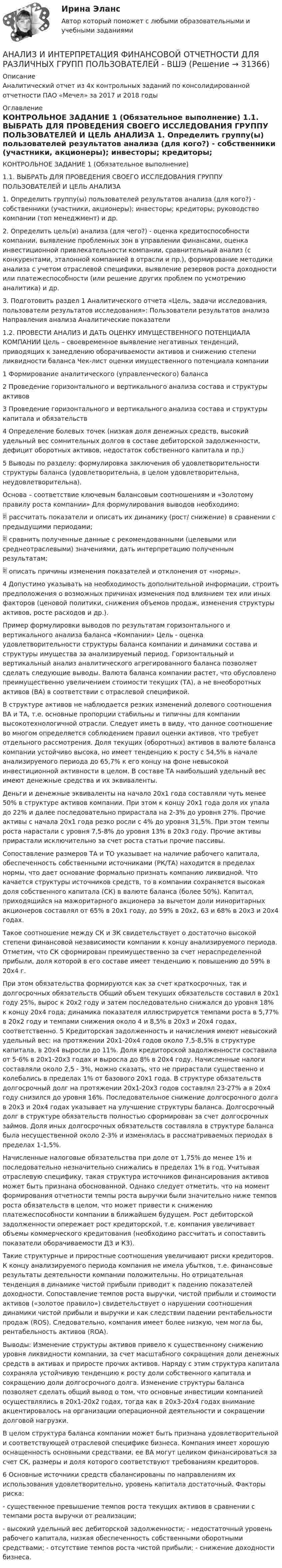     
          Описание
          Аналитический отчет из 4х контрольных заданий по консолидированной отчетности ПАО «Мечел» за 2017 и 2018 годы 
          Оглавление
          КОНТРОЛЬНОЕ ЗАДАНИЕ 1 (Обязательное выполнение) 1.1. ВЫБРАТЬ ДЛЯ ПРОВЕДЕНИЯ СВОЕГО ИССЛЕДОВАНИЯ ГРУППУ ПОЛЬЗОВАТЕЛЕЙ И ЦЕЛЬ АНАЛИЗА 1. Определить группу(ы) пользователей результатов анализа (для кого?) - собственники (участники, акционеры); инвесторы; кредиторы; руководство компании (топ менеджмент) и др. 2. Определить цель(и) анализа (для чего?) - оценка кредитоспособности компании, выявление проблемных зон в управлении финансами, оценка инвестиционной привлекательности компании, сравнительный анализ (с конкурентами, эталонной компанией в отрасли и пр.), формирование методики анализа с учетом отраслевой специфики, выявление резервов роста доходности или платежеспособности (или решение других проблем по усмотрению аналитика) и др. 3. Подготовить раздел 1 Аналитического отчета «Цель, задачи исследования, пользователи результатов исследования»: Пользователи результатов анализа Направления анализа Аналитические показатели 1.2. ПРОВЕСТИ АНАЛИЗ И ДАТЬ ОЦЕНКУ ИМУЩЕСТВЕННОГО ПОТЕНЦИАЛА КОМПАНИИ Цель – своевременное выявление негативных тенденций, приводящих к замедлению оборачиваемости активов и снижению степени ликвидности баланса Чек-лист оценки имущественного потенциала компании 1 Формирование аналитического (управленческого) баланса 2 Проведение горизонтального и вертикального анализа состава и структуры активов 3 Проведение горизонтального и вертикального анализа состава и структуры капитала и обязательств 4 Определение болевых точек (низкая доля денежных средств, высокий удельный вес сомнительных долгов в составе дебиторской задолженности, дефицит оборотных активов, недостаток собственного капитала и пр.) 5 Выводы по разделу: формулировка заключения об удовлетворительности структуры баланса (удовлетворительна, в целом удовлетворительна, неудовлетворительна). Основа – соответствие ключевым балансовым соотношениям и «Золотому правилу роста компании» Для формулирования выводов необходимо:  рассчитать показатели и описать их динамику (рост/ снижение) в сравнении с предыдущими периодами;  сравнить полученные данные с рекомендованными (целевыми или среднеотраслевыми) значениями, дать интерпретацию полученным результатам;  описать причины изменения показателей и отклонения от «нормы». 4 Допустимо указывать на необходимость дополнительной информации, строить предположения о возможных причинах изменения под влиянием тех или иных факторов (ценовой политики, снижения объемов продаж, изменения структуры активов, росте расходов и др.). Пример формулировки выводов по результатам горизонтального и вертикального анализа баланса «Компании» Цель - оценка удовлетворительности структуры баланса компании и динамики состава и структуры имущества за анализируемый период. Горизонтальный и вертикальный анализ аналитического агрегированного баланса позволяет сделать следующие выводы. Валюта баланса компании растет, что обусловлено преимущественно увеличением стоимости текущих (ТА), а не внеоборотных активов (ВА) в соответствии с отраслевой спецификой. В структуре активов не наблюдается резких изменений долевого соотношения ВА и ТА, т.е. основные пропорции стабильны и типичны для компании высокотехнологичной отрасли. Следует иметь в виду, что данное соотношение во многом определяется соблюдением правил оценки активов, что требует отдельного рассмотрения. Доля текущих (оборотных) активов в валюте баланса компании устойчиво высока, но имеет тенденцию к росту с 54,5% в начале анализируемого периода до 65,7% к его концу на фоне невысокой инвестиционной активности в целом. В составе ТА наибольший удельный вес имеют денежные средства и их эквиваленты. Деньги и денежные эквиваленты на начало 20х1 года составляли чуть менее 50% в структуре активов компании. При этом к концу 20х1 года доля их упала до 22% и далее последовательно прирастала на 2-3% до уровня 27%. Прочие активы с начала 20х1 года резко росли с 4% до уровня 31,5%. При этом темпы роста нарастали с уровня 7,5-8% до уровня 13% в 20х3 году. Прочие активы прирастали исключительно за счет роста статьи прочие пассивы. Сопоставление размеров ТА и ТО указывает на наличие рабочего капитала, обеспеченность собственными источниками (РК/ТА) находится в пределах нормы, что дает основание формально признать компанию ликвидной. Что качается структуры источников средств, то в компании сохраняется высокая доля собственного капитала (СК) в валюте баланса (более 50%). Капитал, приходящийся на мажоритарного акционера за вычетом доли миноритарных акционеров составлял от 65% в 20х1 году, до 59% в 20х2, 63 и 68% в 20х3 и 20х4 годах. Такое соотношение между СК и ЗК свидетельствует о достаточно высокой степени финансовой независимости компании к концу анализируемого периода. Отметим, что СК сформирован преимущественно за счет нераспределенной прибыли, доля которой в его составе имеет тенденцию к повышению до 59% в 20х4 г. При этом обязательства формируются как за счет краткосрочных, так и долгосрочных обязательств Общий объем текущих обязательств составил в 20х1 году 25%, вырос к 20х2 году и затем последовательно снижался до уровня 18% к концу 20х4 года; динамика показателя иллюстрируется темпами роста в 5,77% в 20х2 году и темпами снижения около 4 и 8,5% в 20х3 и 20х4 годах, соответственно. 5 Кредиторская задолженность и начисления имеют невысокий удельный вес: на протяжении 20х1-20х4 годов около 7,5-8,5% в структуре капитала, в 20х4 выросли до 11%. Доля кредиторской задолженности составила от 5-6% в 20х1-20х3 годах и выросла до 8% в 20х4 году. Начисленные налоги составляли около 2,5 - 3%, можно сказать, что не прирастали существенно и колебались в пределах 1% от базового 20х1 года. В структуре обязательств долгосрочный долг на протяжении 20х1-20х3 годов составлял 23-27% а в 20х4 году снизился до уровня 16%. Последовательное снижение долгосрочного долга в 20х3 и 20х4 годах указывает на улучшение структуры баланса. Долгосрочный долг в структуре обязательств полностью сформирован за счет долгосрочных займов. Доля иных долгосрочных обязательств составляла в структуре баланса была несущественной около 2-3% и изменялась в рассматриваемых периодах в пределах 1-1,5%. Начисленные налоговые обязательства при доле от 1,75% до менее 1% и последовательно незначительно снижались в пределах 1% в год. Учитывая отраслевую специфику, такая структура источников финансирования активов может быть признана обоснованной. Однако следует отметить, что на момент формирования отчетности темпы роста выручки были значительно ниже темпов роста обязательств в целом, что может привести к снижению платежеспособности компании в ближайшем будущем. Рост дебиторской задолженности опережает рост кредиторской, т.е. компания увеличивает объемы коммерческого кредитования (необходимо рассчитать и сопоставить показатели оборачиваемости ДЗ и КЗ). Такие структурные и приростные соотношения увеличивают риски кредиторов. К концу анализируемого периода компания не имела убытков, т.е. финансовые результаты деятельности компании положительны. Но отрицательная тенденция в динамике чистой прибыли приводит к падению показателей доходности. Сопоставление темпов роста выручки, чистой прибыли и стоимости активов («золотое правило») свидетельствует о нарушении соотношения динамики чистой прибыли и выручки и как следствии падении рентабельности продаж (ROS). Следовательно, компания имеет более низкую, чем могла бы, рентабельность активов (ROA). Выводы: Изменение структуры активов привело к существенному снижению уровня ликвидности компании, за счет масштабного сокращения доли денежных средств в активах и приросте прочих активов. Наряду с этим структура капитала сохраняла устойчивую тенденцию к росту доли собственного капитала и сокращению доли долгосрочного долга. Изменение структуры баланса позволяет сделать общий вывод о том, что основные инвестиции компанией осуществлялись в 20х1-20х2 годах, тогда как в 20х3-20х4 годах внимание акцентировалось на организации операционной деятельности и сокращении долговой нагрузки. В целом структура баланса компании может быть признана удовлетворительной и соответствующей отраслевой специфике бизнеса. Компания имеет хорошую оснащенность основными средствами, ее ВА могут целиком финансироваться за счет СК, размеры и доля которого соответствуют требованиям кредиторов. 6 Основные источники средств сбалансированы по направлениям их использования удовлетворительно, уровень капитала достаточный. Факторы риска: - существенное превышение темпов роста текущих активов в сравнении с темпами роста выручки от реализации; - высокий удельный вес дебиторской задолженности; - недостаточный уровень рабочего капитала, низкая обеспеченность собственными оборотными средствами; - отсутствие темпов роста чистой прибыли; - снижение доходности бизнеса. 
            
            
            Анализ из файла по указанному ссылку. АНАЛИЗ И ИНТЕРПРЕТАЦИЯ ФИНАНСОВОЙ ОТЧЕТНОСТИ ДЛЯ РАЗЛИЧНЫХ ГРУПП ПОЛЬЗОВАТЕЛЕЙ - ВШЭАнализ индивидуальности героя кинофильмаАнализ инновационной идеиАнализ инновационных процессов в организацииАнализ и оценка влияния банковских рисков на кредитно-инвестиционный потенциал банковской сферыАнализ и оценка проведения затрат Системы управления затратамиАнализ и диагностика финансово-хозяйственной деятельности предприятия задание 4(СИБУПК)Анализ и диагностика финансово-хозяйственной деятельности предприятия задание 5(СИБУПК)Анализ и диагностика финансово-хозяйственной деятельности предприятия задание 6(СИБУПК)Анализ и диагностика финансово-хозяйственной деятельности предприятия задание 7(СИБУПК)Анализ и диагностика финансово-хозяйственной деятельности предприятия задание 8(СИБУПК)Анализ и диагностика финансово-хозяйственной деятельности предприятия задание 9(СИБУПК)Анализ и диагностика финансово-хозяйственной деятельности предприятия СИБУПК 2 задание
