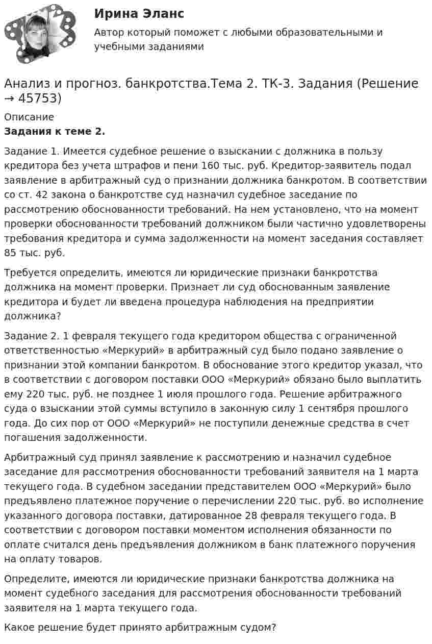      
            Описание
             Задания к теме 2.Задание 1. Имеется судебное решение о взыскании с должника в пользу кредитора без учета штрафов и пени 160 тыс. руб. Кредитор-заявитель подал заявление в арбитражный суд о признании должника банкротом. В соответствии со ст. 42 закона о банкротстве суд назначил судебное заседание по рассмотрению обоснованности требований. На нем установлено, что на момент проверки обоснованности требований должником были частично удовлетворены требования кредитора и сумма задолженности на момент заседания составляет 85 тыс. руб. Требуется определить, имеются ли юридические признаки банкротства должника на момент проверки. Признает ли суд обоснованным заявление кредитора и будет ли введена процедура наблюдения на предприятии должника? Задание 2. 1 февраля текущего года кредитором общества с ограниченной ответственностью «Меркурий» в арбитражный суд было подано заявление о признании этой компании банкротом. В обоснование этого кредитор указал, что в соответствии с договором поставки ООО «Меркурий» обязано было выплатить ему 220 тыс. руб. не позднее 1 июля прошлого года. Решение арбитражного суда о взыскании этой суммы вступило в законную силу 1 сентября прошлого года. До сих пор от ООО «Меркурий» не поступили денежные средства в счет погашения задолженности. Арбитражный суд принял заявление к рассмотрению и назначил судебное заседание для рассмотрения обоснованности требований заявителя на 1 марта текущего года. В судебном заседании представителем ООО «Меркурий» было предъявлено платежное поручение о перечислении 220 тыс. руб. во исполнение указанного договора поставки, датированное 28 февраля текущего года. В соответствии с договором поставки моментом исполнения обязанности по оплате считался день предъявления должником в банк платежного поручения на оплату товаров. Определите, имеются ли юридические признаки банкротства должника на момент судебного заседания для рассмотрения обоснованности требований заявителя на 1 марта текущего года.Какое решение будет принято арбитражным судом?   
            
            
            Анализ и оценка эффективности налогового консультирования организации ИП «Иванов»Анализ и прогноз. банкротства.Тема 2. ТК-3. ЗаданияАнализ и прогноз. банкр.Тема 2. Нормативно-правовая база анализа и прогноз...Анализ и прогнозирование банкротства 1 И 2 ЗАДАНИЕ Анализ и прогнозирование банкротства    Задание 1     3 курс Анализ и прогнозирование банкротства   Задание 2   3 курсАнализ и прогнозирование банкротства заданияАнализ из файла по указанному ссылку. АНАЛИЗ И ИНТЕРПРЕТАЦИЯ ФИНАНСОВОЙ ОТЧЕТНОСТИ ДЛЯ РАЗЛИЧНЫХ ГРУПП ПОЛЬЗОВАТЕЛЕЙ - ВШЭАнализ индивидуальности героя кинофильмаАнализ инновационной идеиАнализ инновационных процессов в организацииАнализ и оценка влияния банковских рисков на кредитно-инвестиционный потенциал банковской сферыАнализ и оценка проведения затрат Системы управления затратами