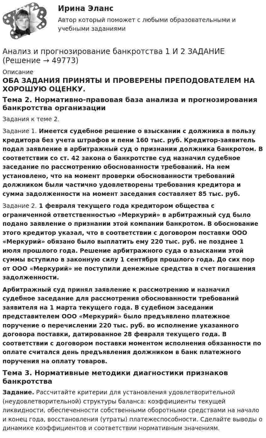      
            Описание
            ОБА ЗАДАНИЯ ПРИНЯТЫ И ПРОВЕРЕНЫ ПРЕПОДОВАТЕЛЕМ НА ХОРОШУЮ ОЦЕНКУ.Тема 2. Нормативно-правовая база анализа и прогнозирования банкротства организации	Задания к теме 2.  Задание 1. Имеется судебное решение о взыскании с должника в пользу кредитора без учета штрафов и пени 160 тыс. руб. Кредитор-заявитель подал заявление в арбитражный суд о признании должника банкротом. В соответствии со ст. 42 закона о банкротстве суд назначил судебное заседание по рассмотрению обоснованности требований. На нем установлено, что на момент проверки обоснованности требований должником были частично удовлетворены требования кредитора и сумма задолженности на момент заседания составляет 85 тыс. руб.  Задание 2. 1 февраля текущего года кредитором общества с ограниченной ответственностью «Меркурий» в арбитражный суд было подано заявление о признании этой компании банкротом. В обоснование этого кредитор указал, что в соответствии с договором поставки ООО «Меркурий» обязано было выплатить ему 220 тыс. руб. не позднее 1 июля прошлого года. Решение арбитражного суда о взыскании этой суммы вступило в законную силу 1 сентября прошлого года. До сих пор от ООО «Меркурий» не поступили денежные средства в счет погашения задолженности.  Арбитражный суд принял заявление к рассмотрению и назначил судебное заседание для рассмотрения обоснованности требований заявителя на 1 марта текущего года. В судебном заседании представителем ООО «Меркурий» было предъявлено платежное поручение о перечислении 220 тыс. руб. во исполнение указанного договора поставки, датированное 28 февраля текущего года. В соответствии с договором поставки моментом исполнения обязанности по оплате считался день предъявления должником в банк платежного поручения на оплату товаров.  Тема 3. Нормативные методики диагностики признаков банкротства Задание. Рассчитайте критерии для установления удовлетворительной (неудовлетворительной) структуры баланса: коэффициенты текущей ликвидности, обеспеченности собственными оборотными средствами на начало и конец года, восстановления (утраты) платежеспособности. Сделайте выводы о динамике коэффициентов и соответствии нормативным значениям.  
            
            
            Анализ и прогноз. банкр.Тема 2. Нормативно-правовая база анализа и прогноз...Анализ и прогнозирование банкротства 1 И 2 ЗАДАНИЕ Анализ и прогнозирование банкротства    Задание 1     3 курс Анализ и прогнозирование банкротства   Задание 2   3 курсАнализ и прогнозирование банкротства заданияАнализ и прогнозирование банкротства ЗАДАНИЯ Анализ и прогнозирование банкротства Итоговый  тест Анализ индивидуальности героя кинофильмаАнализ инновационной идеиАнализ инновационных процессов в организацииАнализ и оценка влияния банковских рисков на кредитно-инвестиционный потенциал банковской сферыАнализ и оценка проведения затрат Системы управления затратамиАнализ и оценка устойчивого развития предприятийАнализ и оценка эффективности налогового консультирования организации ИП «Иванов»