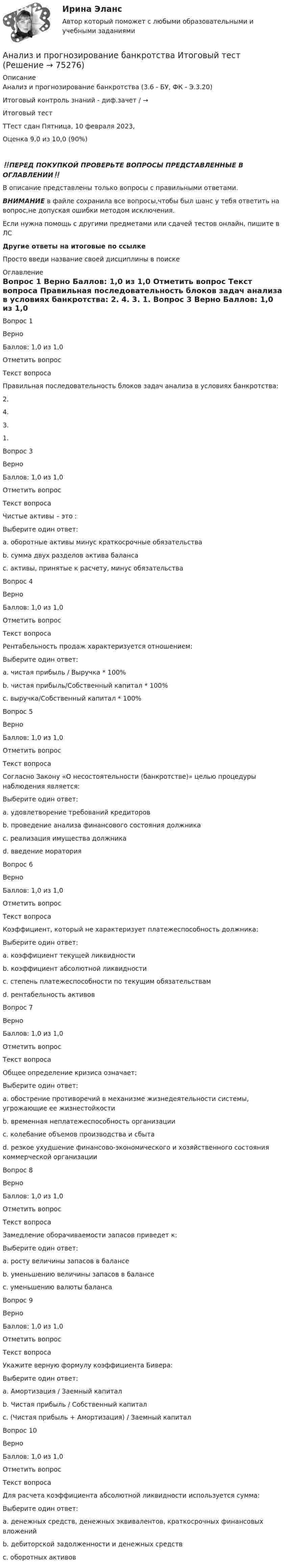      
            Описание
            Анализ и прогнозирование банкротства (3.6 - БУ, ФК - Э.3.20)	Итоговый контроль знаний - диф.зачет / →	Итоговый тест	ТТест сдан Пятница, 10 февраля 2023, Оценка	9,0 из 10,0 (90%)‼️ПЕРЕД ПОКУПКОЙ ПРОВЕРЬТЕ ВОПРОСЫ ПРЕДСТАВЛЕННЫЕ В ОГЛАВЛЕНИИ‼️В описание представлены только вопросы с правильными ответами.ВНИМАНИЕ в файле сохранила все вопросы,чтобы был шанс у тебя ответить на вопрос,не допуская ошибки методом исключения.Если нужна помощь с другими предметами или сдачей тестов онлайн, пишите в ЛС Другие ответы на итоговые по ссылке Просто введи название своей дисциплины в поиске 
            Оглавление
            
Вопрос 1
Верно
Баллов: 1,0 из 1,0
Отметить вопрос
Текст вопроса
Правильная последовательность блоков задач анализа в условиях банкротства:
2.
4.
3.
1.

Вопрос 3
Верно
Баллов: 1,0 из 1,0
Отметить вопрос
Текст вопроса
Чистые активы – это :
Выберите один ответ:
a. оборотные активы минус краткосрочные обязательства
b. сумма двух разделов актива баланса
c. активы, принятые к расчету, минус обязательства 
Вопрос 4
Верно
Баллов: 1,0 из 1,0
Отметить вопрос
Текст вопроса
Рентабельность продаж характеризуется отношением:
Выберите один ответ:
a. чистая прибыль / Выручка * 100% 
b. чистая прибыль/Собственный капитал * 100%
c. выручка/Собственный капитал * 100%
Вопрос 5
Верно
Баллов: 1,0 из 1,0
Отметить вопрос
Текст вопроса
Согласно Закону «О несостоятельности (банкротстве)» целью процедуры наблюдения является:
Выберите один ответ:
a. удовлетворение требований кредиторов
b. проведение анализа финансового состояния должника 
c. реализация имущества должника
d. введение моратория
Вопрос 6
Верно
Баллов: 1,0 из 1,0
Отметить вопрос
Текст вопроса
Коэффициент, который не характеризует платежеспособность должника:
Выберите один ответ:
a. коэффициент текущей ликвидности
b. коэффициент абсолютной ликвидности
c. степень платежеспособности по текущим обязательствам
d. рентабельность активов 
Вопрос 7
Верно
Баллов: 1,0 из 1,0
Отметить вопрос
Текст вопроса
Общее определение кризиса означает:
Выберите один ответ:
a. обострение противоречий в механизме жизнедеятельности системы, угрожающие ее жизнестойкости 
b. временная неплатежеспособность организации
c. колебание объемов производства и сбыта
d. резкое ухудшение финансово-экономического и хозяйственного состояния коммерческой организации
Вопрос 8
Верно
Баллов: 1,0 из 1,0
Отметить вопрос
Текст вопроса
Замедление оборачиваемости запасов приведет к:
Выберите один ответ:
a. росту величины запасов в балансе 
b. уменьшению величины запасов в балансе
c. уменьшению валюты баланса
Вопрос 9
Верно
Баллов: 1,0 из 1,0
Отметить вопрос
Текст вопроса
Укажите верную формулу коэффициента Бивера:
Выберите один ответ:
a. Амортизация / Заемный капитал
b. Чистая прибыль / Собственный капитал
c. (Чистая прибыль + Амортизация) / Заемный капитал 
Вопрос 10
Верно
Баллов: 1,0 из 1,0
Отметить вопрос
Текст вопроса
Для расчета коэффициента абсолютной ликвидности используется сумма:
Выберите один ответ:
a. денежных средств, денежных эквивалентов, краткосрочных финансовых вложений 
b. дебиторской задолженности и денежных средств
c. оборотных активов
  
            
            
            Анализ и прогнозирование банкротства ЗАДАНИЯ Анализ и прогнозирование банкротства Итоговый  тест Анализ и прогнозирование банкротства , ИТОГОВЫЙ ТЕСТ, сдан на 100%, СИБУПК, 3 курсАнализ и прогнозирование банкротства СИБУПК 3 курс Задание 1 75%Анализ и прогнозирование банкротства СИБУПК 3 курс Задание 2 75%Анализ и прогнозирование банкротства СИБУПК 3 курс Итоговый тест 90%Анализ и прогнозирование банкротства СИБУПК 3 курс Тест 1,2,3 100%Анализ и оценка устойчивого развития предприятийАнализ и оценка эффективности налогового консультирования организации ИП «Иванов»Анализ и прогноз. банкротства.Тема 2. ТК-3. ЗаданияАнализ и прогноз. банкр.Тема 2. Нормативно-правовая база анализа и прогноз...Анализ и прогнозирование банкротства 1 И 2 ЗАДАНИЕ Анализ и прогнозирование банкротства    Задание 1     3 курс Анализ и прогнозирование банкротства   Задание 2   3 курс