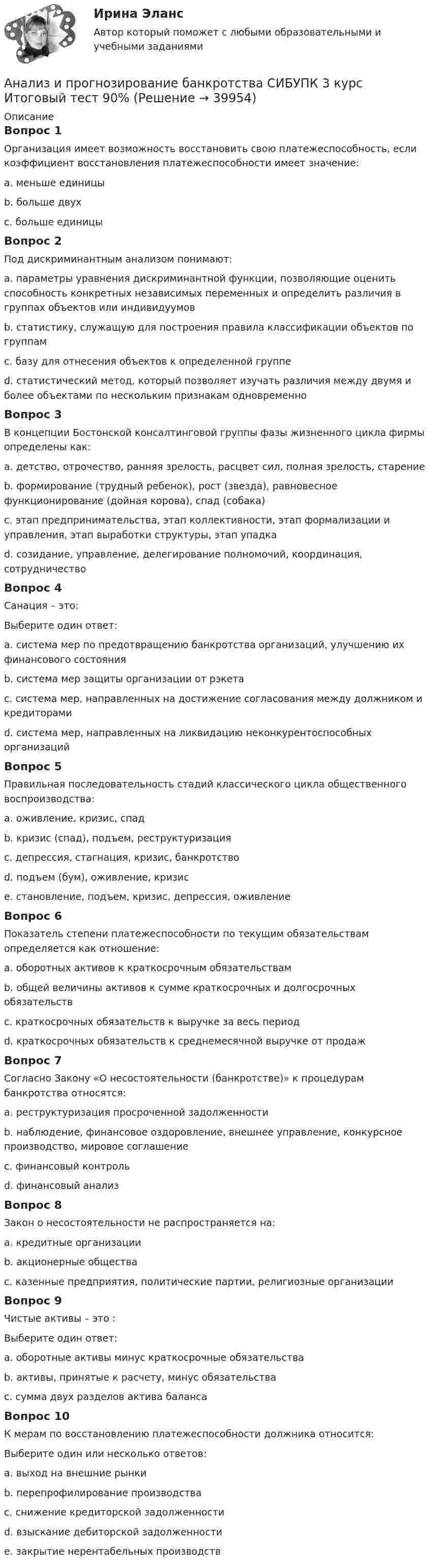      
          Описание
          Вопрос 1Организация имеет возможность восстановить свою платежеспособность, если коэффициент восстановления платежеспособности имеет значение:a. меньше единицыb. больше двухc. больше единицы Вопрос 2Под дискриминантным анализом понимают:a. параметры уравнения дискриминантной функции, позволяющие оценить способность конкретных независимых переменных и определить различия в группах объектов или индивидуумовb. статистику, служащую для построения правила классификации объектов по группамc. базу для отнесения объектов к определенной группеd. статистический метод, который позволяет изучать различия между двумя и более объектами по нескольким признакам одновременно Вопрос 3В концепции Бостонской консалтинговой группы фазы жизненного цикла фирмы определены как:a. детство, отрочество, ранняя зрелость, расцвет сил, полная зрелость, старениеb. формирование (трудный ребенок), рост (звезда), равновесное функционирование (дойная корова), спад (собака) c. этап предпринимательства, этап коллективности, этап формализации и управления, этап выработки структуры, этап упадкаd. созидание, управление, делегирование полномочий, координация, сотрудничествоВопрос 4Санация – это:Выберите один ответ:a. система мер по предотвращению банкротства организаций, улучшению их финансового состояния b. система мер защиты организации от рэкетаc. система мер, направленных на достижение согласования между должником и кредиторамиd. система мер, направленных на ликвидацию неконкурентоспособных организацийВопрос 5Правильная последовательность стадий классического цикла общественного воспроизводства:a. оживление, кризис, спадb. кризис (спад), подъем, реструктуризацияc. депрессия, стагнация, кризис, банкротствоd. подъем (бум), оживление, кризисe. становление, подъем, кризис, депрессия, оживление Вопрос 6Показатель степени платежеспособности по текущим обязательствам определяется как отношение:a. оборотных активов к краткосрочным обязательствамb. общей величины активов к сумме краткосрочных и долгосрочных обязательствc. краткосрочных обязательств к выручке за весь периодd. краткосрочных обязательств к среднемесячной выручке от продаж Вопрос 7Согласно Закону «О несостоятельности (банкротстве)» к процедурам банкротства относятся:a. реструктуризация просроченной задолженностиb. наблюдение, финансовое оздоровление, внешнее управление, конкурсное производство, мировое соглашение c. финансовый контрольd. финансовый анализВопрос 8Закон о несостоятельности не распространяется на:a. кредитные организацииb. акционерные обществаc. казенные предприятия, политические партии, религиозные организации Вопрос 9Чистые активы – это :Выберите один ответ:a. оборотные активы минус краткосрочные обязательства b. активы, принятые к расчету, минус обязательстваc. сумма двух разделов актива балансаВопрос 10К мерам по восстановлению платежеспособности должника относится:Выберите один или несколько ответов:a. выход на внешние рынкиb. перепрофилирование производства c. снижение кредиторской задолженностиd. взыскание дебиторской задолженности e. закрытие нерентабельных производств   
            
            
            Анализ и прогнозирование банкротства СИБУПК 3 курс Задание 2 75%Анализ и прогнозирование банкротства СИБУПК 3 курс Итоговый тест 90%Анализ и прогнозирование банкротства СИБУПК 3 курс Тест 1,2,3 100%Анализ и прогнозирование банкротства СИБУПК 3 курс Тест 4-5 100% Анализ и прогнозирование банкротства.Тема 3. Нормативные методики диагностики признаков... Анализ и прогнозирование банкротства  тк 3Анализ и прогнозирование социально-экономического развития Кировской области»Анализ и прогнозирование банкротства 1 И 2 ЗАДАНИЕ Анализ и прогнозирование банкротства    Задание 1     3 курс Анализ и прогнозирование банкротства   Задание 2   3 курсАнализ и прогнозирование банкротства заданияАнализ и прогнозирование банкротства ЗАДАНИЯ Анализ и прогнозирование банкротства Итоговый  тест Анализ и прогнозирование банкротства , ИТОГОВЫЙ ТЕСТ, сдан на 100%, СИБУПК, 3 курс