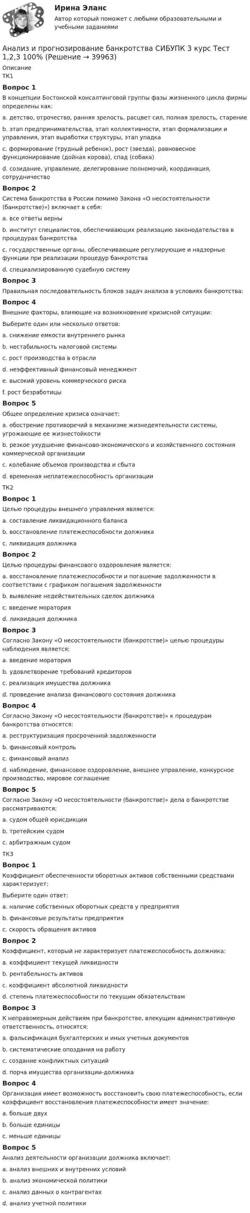      
          Описание
          ТК1Вопрос 1В концепции Бостонской консалтинговой группы фазы жизненного цикла фирмы определены как:a. детство, отрочество, ранняя зрелость, расцвет сил, полная зрелость, старениеb. этап предпринимательства, этап коллективности, этап формализации и управления, этап выработки структуры, этап упадкаc. формирование (трудный ребенок), рост (звезда), равновесное функционирование (дойная корова), спад (собака) d. созидание, управление, делегирование полномочий, координация, сотрудничествоВопрос 2Система банкротства в России помимо Закона «О несостоятельности (банкротстве)») включает в себя:a. все ответы верны b. институт специалистов, обеспечивающих реализацию законодательства в процедурах банкротстваc. государственные органы, обеспечивающие регулирующие и надзорные функции при реализации процедур банкротстваd. специализированную судебную системуВопрос 3Правильная последовательность блоков задач анализа в условиях банкротства:Вопрос 4Внешние факторы, влияющие на возникновение кризисной ситуации:Выберите один или несколько ответов:a. снижение емкости внутреннего рынка b. нестабильность налоговой системы c. рост производства в отраслиd. неэффективный финансовый менеджментe. высокий уровень коммерческого рискаf. рост безработицы Вопрос 5Общее определение кризиса означает:a. обострение противоречий в механизме жизнедеятельности системы, угрожающие ее жизнестойкости b. резкое ухудшение финансово-экономического и хозяйственного состояния коммерческой организацииc. колебание объемов производства и сбытаd. временная неплатежеспособность организацииТК2Вопрос 1Целью процедуры внешнего управления является:a. составление ликвидационного балансаb. восстановление платежеспособности должника c. ликвидация должникаВопрос 2Целью процедуры финансового оздоровления является:a. восстановление платежеспособности и погашение задолженности в соответствии с графиком погашения задолженности b. выявление недействительных сделок должникаc. введение мораторияd. ликвидация должникаВопрос 3Согласно Закону «О несостоятельности (банкротстве)» целью процедуры наблюдения является:a. введение мораторияb. удовлетворение требований кредиторовc. реализация имущества должникаd. проведение анализа финансового состояния должника Вопрос 4Согласно Закону «О несостоятельности (банкротстве)» к процедурам банкротства относятся:a. реструктуризация просроченной задолженностиb. финансовый контрольc. финансовый анализd. наблюдение, финансовое оздоровление, внешнее управление, конкурсное производство, мировое соглашение Вопрос 5Согласно Закону «О несостоятельности (банкротстве)» дела о банкротстве рассматриваются:a. судом общей юрисдикцииb. третейским судомc. арбитражным судом ТК3Вопрос 1Коэффициент обеспеченности оборотных активов собственными средствами характеризует:Выберите один ответ:a. наличие собственных оборотных средств у предприятия b. финансовые результаты предприятияc. скорость обращения активовВопрос 2Коэффициент, который не характеризует платежеспособность должника:a. коэффициент текущей ликвидностиb. рентабельность активов c. коэффициент абсолютной ликвидностиd. степень платежеспособности по текущим обязательствамВопрос 3К неправомерным действиям при банкротстве, влекущим административную ответственность, относятся:a. фальсификация бухгалтерских и иных учетных документов b. систематические опоздания на работуc. создание конфликтных ситуацийd. порча имущества организации-должника Вопрос 4Организация имеет возможность восстановить свою платежеспособность, если коэффициент восстановления платежеспособности имеет значение:a. больше двухb. больше единицы c. меньше единицыВопрос 5Анализ деятельности организации должника включает:a. анализ внешних и внутренних условий b. анализ экономической политикиc. анализ данных о контрагентахd. анализ учетной политики  
            
            
            Анализ и прогнозирование банкротства СИБУПК 3 курс Итоговый тест 90%Анализ и прогнозирование банкротства СИБУПК 3 курс Тест 1,2,3 100%Анализ и прогнозирование банкротства СИБУПК 3 курс Тест 4-5 100% Анализ и прогнозирование банкротства.Тема 3. Нормативные методики диагностики признаков... Анализ и прогнозирование банкротства  тк 3Анализ и прогнозирование социально-экономического развития Кировской области»Анализ и прогноз на рынке ценных бумагАнализ и прогнозирование банкротства    Задание 1     3 курс Анализ и прогнозирование банкротства   Задание 2   3 курсАнализ и прогнозирование банкротства заданияАнализ и прогнозирование банкротства ЗАДАНИЯ Анализ и прогнозирование банкротства Итоговый  тест Анализ и прогнозирование банкротства , ИТОГОВЫЙ ТЕСТ, сдан на 100%, СИБУПК, 3 курсАнализ и прогнозирование банкротства СИБУПК 3 курс Задание 1 75%
