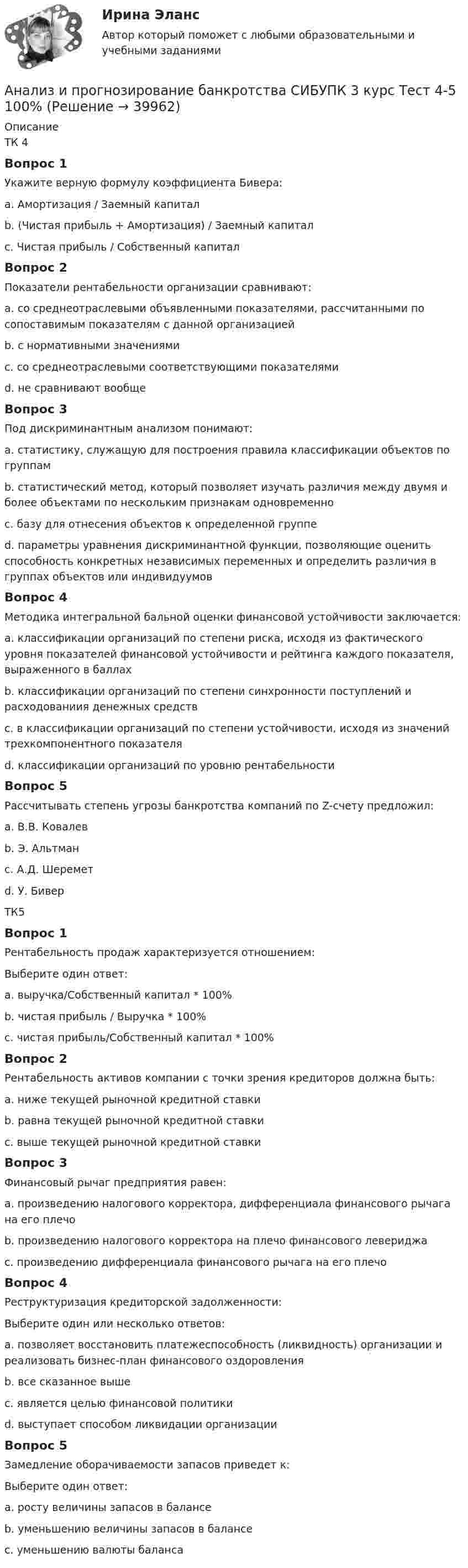      
          Описание
          ТК 4Вопрос 1Укажите верную формулу коэффициента Бивера:a. Амортизация / Заемный капиталb. (Чистая прибыль + Амортизация) / Заемный капитал c. Чистая прибыль / Собственный капиталВопрос 2Показатели рентабельности организации сравнивают:a. со среднеотраслевыми объявленными показателями, рассчитанными по сопоставимым показателям с данной организациейb. с нормативными значениямиc. со среднеотраслевыми соответствующими показателями d. не сравнивают вообщеВопрос 3Под дискриминантным анализом понимают:a. статистику, служащую для построения правила классификации объектов по группамb. статистический метод, который позволяет изучать различия между двумя и более объектами по нескольким признакам одновременно c. базу для отнесения объектов к определенной группеd. параметры уравнения дискриминантной функции, позволяющие оценить способность конкретных независимых переменных и определить различия в группах объектов или индивидуумовВопрос 4Методика интегральной бальной оценки финансовой устойчивости заключается:a. классификации организаций по степени риска, исходя из фактического уровня показателей финансовой устойчивости и рейтинга каждого показателя, выраженного в баллах b. классификации организаций по степени синхронности поступлений и расходованиия денежных средствc. в классификации организаций по степени устойчивости, исходя из значений трехкомпонентного показателяd. классификации организаций по уровню рентабельностиВопрос 5Рассчитывать степень угрозы банкротства компаний по Z-счету предложил:a. В.В. Ковалевb. Э. Альтман c. А.Д. Шереметd. У. БиверТК5Вопрос 1Рентабельность продаж характеризуется отношением:Выберите один ответ:a. выручка/Собственный капитал * 100%b. чистая прибыль / Выручка * 100% c. чистая прибыль/Собственный капитал * 100%Вопрос 2Рентабельность активов компании с точки зрения кредиторов должна быть:a. ниже текущей рыночной кредитной ставкиb. равна текущей рыночной кредитной ставкиc. выше текущей рыночной кредитной ставки Вопрос 3Финансовый рычаг предприятия равен:a. произведению налогового корректора, дифференциала финансового рычага на его плечоb. произведению налогового корректора на плечо финансового левериджаc. произведению дифференциала финансового рычага на его плечо Вопрос 4Реструктуризация кредиторской задолженности:Выберите один или несколько ответов:a. позволяет восстановить платежеспособность (ликвидность) организации и реализовать бизнес-план финансового оздоровления b. все сказанное вышеc. является целью финансовой политики d. выступает способом ликвидации организацииВопрос 5Замедление оборачиваемости запасов приведет к:Выберите один ответ:a. росту величины запасов в балансе b. уменьшению величины запасов в балансеc. уменьшению валюты баланса  
            
            
            Анализ и прогнозирование банкротства СИБУПК 3 курс Тест 1,2,3 100%Анализ и прогнозирование банкротства СИБУПК 3 курс Тест 4-5 100% Анализ и прогнозирование банкротства.Тема 3. Нормативные методики диагностики признаков... Анализ и прогнозирование банкротства  тк 3Анализ и прогнозирование социально-экономического развития Кировской области»Анализ и прогноз на рынке ценных бумагАнализ и проектирование производственных процессов  Анализ и прогнозирование банкротства   Задание 2   3 курсАнализ и прогнозирование банкротства заданияАнализ и прогнозирование банкротства ЗАДАНИЯ Анализ и прогнозирование банкротства Итоговый  тест Анализ и прогнозирование банкротства , ИТОГОВЫЙ ТЕСТ, сдан на 100%, СИБУПК, 3 курсАнализ и прогнозирование банкротства СИБУПК 3 курс Задание 1 75%Анализ и прогнозирование банкротства СИБУПК 3 курс Задание 2 75%