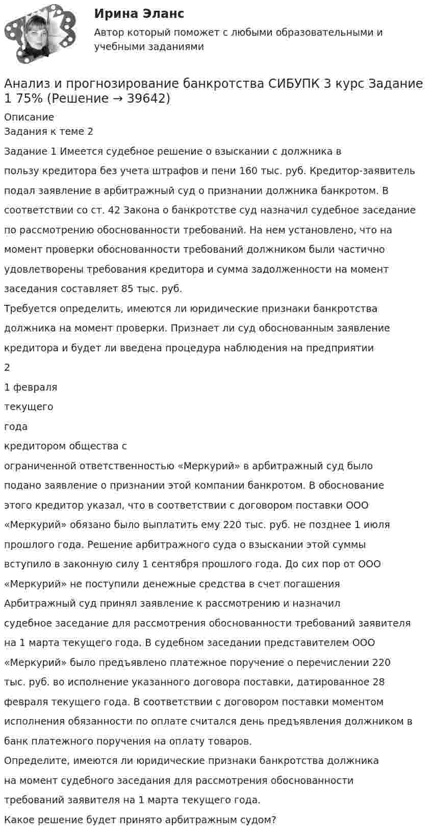      
          Описание
          Задания к теме 2Задание 1 Имеется судебное решение о взыскании с должника впользу кредитора без учета штрафов и пени 160 тыс. руб. Кредитор-заявительподал заявление в арбитражный суд о признании должника банкротом. Всоответствии со ст. 42 Закона о банкротстве суд назначил судебное заседаниепо рассмотрению обоснованности требований. На нем установлено, что намомент проверки обоснованности требований должником были частичноудовлетворены требования кредитора и сумма задолженности на моментзаседания составляет 85 тыс. руб.Требуется определить, имеются ли юридические признаки банкротствадолжника на момент проверки. Признает ли суд обоснованным заявлениекредитора и будет ли введена процедура наблюдения на предприятии21 февралятекущегогодакредитором общества сограниченной ответственностью «Меркурий» в арбитражный суд былоподано заявление о признании этой компании банкротом. В обоснованиеэтого кредитор указал, что в соответствии с договором поставки ООО«Меркурий» обязано было выплатить ему 220 тыс. руб. не позднее 1 июляпрошлого года. Решение арбитражного суда о взыскании этой суммывступило в законную силу 1 сентября прошлого года. До сих пор от ООО«Меркурий» не поступили денежные средства в счет погашенияАрбитражный суд принял заявление к рассмотрению и назначилсудебное заседание для рассмотрения обоснованности требований заявителяна 1 марта текущего года. В судебном заседании представителем ООО«Меркурий» было предъявлено платежное поручение о перечислении 220тыс. руб. во исполнение указанного договора поставки, датированное 28февраля текущего года. В соответствии с договором поставки моментомисполнения обязанности по оплате считался день предъявления должником вбанк платежного поручения на оплату товаров.Определите, имеются ли юридические признаки банкротства должникана момент судебного заседания для рассмотрения обоснованноститребований заявителя на 1 марта текущего года.Какое решение будет принято арбитражным судом?  
            
            
            Анализ и прогнозирование банкротства , ИТОГОВЫЙ ТЕСТ, сдан на 100%, СИБУПК, 3 курсАнализ и прогнозирование банкротства СИБУПК 3 курс Задание 1 75%Анализ и прогнозирование банкротства СИБУПК 3 курс Задание 2 75%Анализ и прогнозирование банкротства СИБУПК 3 курс Итоговый тест 90%Анализ и прогнозирование банкротства СИБУПК 3 курс Тест 1,2,3 100%Анализ и прогнозирование банкротства СИБУПК 3 курс Тест 4-5 100% Анализ и прогнозирование банкротства.Тема 3. Нормативные методики диагностики признаков... Анализ и прогноз. банкротства.Тема 2. ТК-3. ЗаданияАнализ и прогноз. банкр.Тема 2. Нормативно-правовая база анализа и прогноз...Анализ и прогнозирование банкротства 1 И 2 ЗАДАНИЕ Анализ и прогнозирование банкротства    Задание 1     3 курс Анализ и прогнозирование банкротства   Задание 2   3 курсАнализ и прогнозирование банкротства заданияАнализ и прогнозирование банкротства ЗАДАНИЯ 