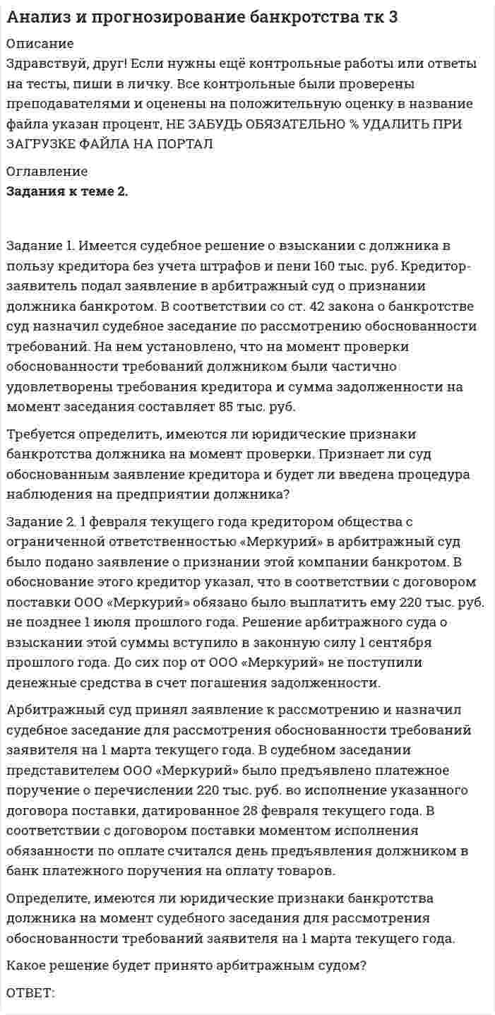 




Описание


Здравствуй, друг! Если нужны ещё контрольные работы или ответы на тесты, пиши в личку. Все контрольные были проверены преподавателями и оценены на положительную оценку в название файла указан процент, НЕ ЗАБУДЬ ОБЯЗАТЕЛЬНО % УДАЛИТЬ ПРИ ЗАГРУЗКЕ ФАЙЛА НА ПОРТАЛ




Оглавление


Задания к теме 2.
 
Задание 1. Имеется судебное решение о взыскании с должника в пользу кредитора без учета штрафов и пени 160 тыс. руб. Кредитор-заявитель подал заявление в арбитражный суд о признании должника банкротом. В соответствии со ст. 42 Закона о банкротстве суд назначил судебное заседание по рассмотрению обоснованности требований. На нем установлено, что на момент проверки обоснованности требований должником были частично удовлетворены требования кредитора и сумма задолженности на момент заседания составляет 85 тыс. руб.
Требуется определить, имеются ли юридические признаки банкротства должника на момент проверки. Признает ли суд обоснованным заявление кредитора и будет ли введена процедура наблюдения на предприятии должника?
Задание 2. 1 февраля текущего года кредитором общества с ограниченной ответственностью «Меркурий» в арбитражный суд было подано заявление о признании этой компании банкротом. В обоснование этого кредитор указал, что в соответствии с договором поставки ООО «Меркурий» обязано было выплатить ему 220 тыс. руб. не позднее 1 июля прошлого года. Решение арбитражного суда о взыскании этой суммы вступило в законную силу 1 сентября прошлого года. До сих пор от ООО «Меркурий» не поступили денежные средства в счет погашения задолженности.
Арбитражный суд принял заявление к рассмотрению и назначил судебное заседание для рассмотрения обоснованности требований заявителя на 1 марта текущего года. В судебном заседании представителем ООО «Меркурий» было предъявлено платежное поручение о перечислении 220 тыс. руб. во исполнение указанного договора поставки, датированное 28 февраля текущего года. В соответствии с договором поставки моментом исполнения обязанности по оплате считался день предъявления должником в банк платежного поручения на оплату товаров.
Определите, имеются ли юридические признаки банкротства должника на момент судебного заседания для рассмотрения обоснованности требований заявителя на 1 марта текущего года.
Какое решение будет принято арбитражным судом?



            
            
            Задание 1 Имеется распределение предприятий по объему валовой продукции: Таблица 1 Распределение предприятий по объему валовой продукции Валовая продукция, млн. руб. до 5 5-7 7-9 9-11 более 11 Число предприятий 5 7 8 3 7Задание 1. Имеется судебное решение о взыскании с должника в пользу кредитора без учета штрафов и пени 160 тыс. руб. Кредитор-заявитель подал заявление в арбитражный суд о признании должника банкротом. В соответствии со ст. 42 закона о банкротстве суд назначил судебное заседание по рассмотрению обоснованности требованийЗадание 1. Имеется судебное решение о взыскании с должника в пользу кредитора без учета штрафов и пени 160 тыс. руб. Кредитор-заявитель подал заявление в арбитражный суд о признании должника банкротом. В соответствии со ст. 42 закона о банкротстве суд назначил судебное заседание по рассмотрению обоснованности требований.Задание 1. Имеется судебное решение о взыскании с должника в пользу кредитора без учета штрафов и пени 160 тыс. руб. Кредитор-заявитель подал заявление в арбитражный суд о признании должника банкротом. В соответствии со ст. 42 Закона о банкротстве суд назначил судебное заседание по рассмотрению обоснованности требований.Задание 1. Имеется судебное решение о взыскании с должника в пользу кредитора без учета штрафов и пени 160 тыс. руб. Кредитор-заявитель подал заявление в арбитражный суд о признании должника банкротом. В соответствии со ст. 42 Закона о банкротстве суд назначил судебное заседание по рассмотрению обоснованности требований.. 2Задание 1. Имеется судебное решение о взыскании с должника в пользу кредитора без учета штрафов и пени 160 тыс. руб. Кредитор-заявитель подал заявление в арбитражный суд о признании должника банкротом. В соответствии со ст. 42 Закона о банкротстве суд назначил судебное заседание по рассмотрению обоснованности требований. На нем установлено, что на момент проверки обоснованности требований должником были частично удовлетворены требования кредитора и сумма задолженности на момент заседания составляет 85 тыс. руб.Задание 1 Имеются данные за 12 месяцев года по району города о рынке вторично-го жилья (y – стоимость квартиры (тыс. у.е.), x – размер общей площади (м2)).Задание 1. Изучите понятия интенсивного и экстенсивного экономического роста. Выявите их достоинства и недостатки. Результаты отразите в таблице: Тип экономического ростаЗадание 1. Изучите рекомендованную литературу и дайте определение понятию «системы административно-процессуального права» и раскройте содержание ее основных составных частей.Задание: 1. Изучите сложившуюся ситуацию. 2. Сформулируйте проблему 3. Постройте дерево проблем. Часть 2 Задание: 1. Ознакомьтесь с сущностью и методикой выявления наиболее важных причин, влияющих на создавшуюся проблемную ситуацию.Задание 1. Изучите содержание документа. ФЕДЕРАЛЬНЫЙ ГОСУДАРСТВЕННЫЙ ОБРАЗОВАТЕЛЬНЫЙ СТАНДАРТ НАЧАЛЬНОГО ОБЩЕГО ОБРАЗОВАНИЯ II. Требования к результатам освоенияЗадание 1. Изучите содержание документа. ФЕДЕРАЛЬНЫЙ ГОСУДАРСТВЕННЫЙ ОБРАЗОВАТЕЛЬНЫЙ СТАНДАРТ НАЧАЛЬНОГО ОБЩЕГО ОБРАЗОВАНИЯ II. Требования к результатам освоения. 2Задание 1. Изучите содержание документа. ФЕДЕРАЛЬНЫЙ ГОСУДАРСТВЕННЫЙ ОБРАЗОВАТЕЛЬНЫЙ СТАНДАРТ НАЧАЛЬНОГО ОБЩЕГО ОБРАЗОВАНИЯ Оглавление Цель занятия: формировать умения анализировать содержание ФГОС НОО, знания о содержании учебного предмета математика, требованиях к содержанию и уровню подготовки обучающихся по предмету математика в начальной школе.Задание 1. Изучить порядок и правила выбора показателей для мониторинга финансов компании. На основе таблицы «Показатели коэффициентного анализа» сформировать перечень показателей для мониторинга финансов по соответствующим направлениям деятельности.