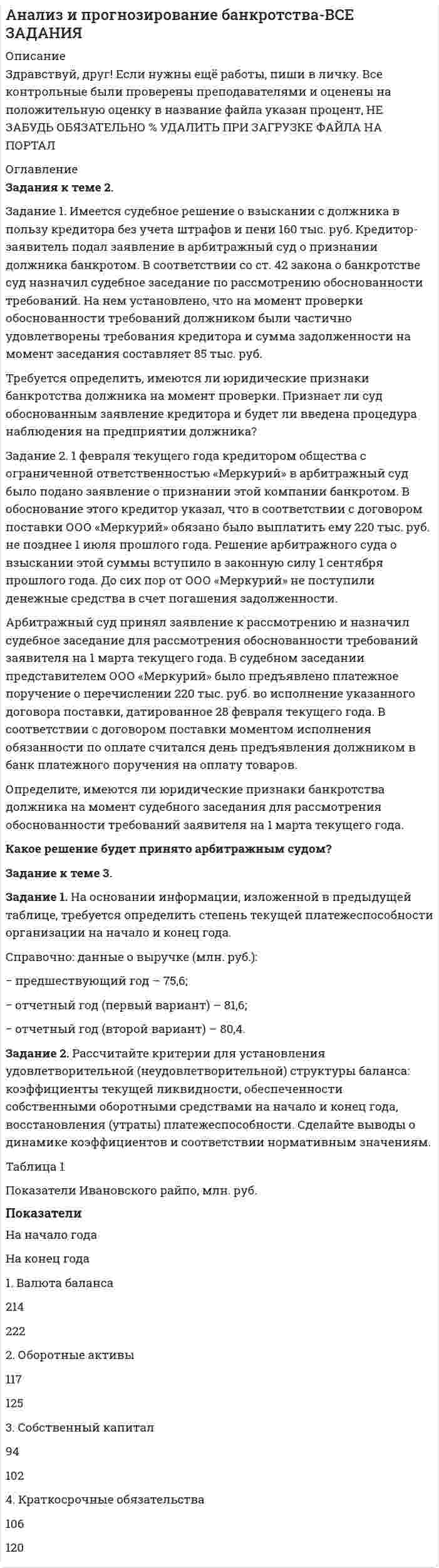 




Описание


Задание 1
Имеются данные за 12 месяцев года по району города о рынке вторично-го жилья (y – стоимость квартиры (тыс. у.е.), x – размер общей площади (м2)).
Месяц у х
1 23,0 22,8
2 26,8 27,5
3 28,0 34,5
4 18,4 26,4
5 30,4 19,8
6 20,8 17,9
7 22,4 25,2
8 21,8 20,1
9 18,5 20,7
10 23,5 21,4
11 16,7 19,8
12 20,4 24,5
Задание:
1) Рассчитайте параметры уравнений регрессий y = a + bx и y = a + b КОРЕНЬ из х.
2) Оцените тесноту связи с показателем корреляции и детерминации.
3) Рассчитайте средний коэффициент эластичности и дайте сравнитель-ную оценку силы связи фактора с результатом.
4) Рассчитайте среднюю ошибку аппроксимации и оцените качество мо-дели.
5) С помощью F-статистики Фишера (при а = 0,01) оцените надежность уравнения регрессии.
6) Рассчитайте прогнозное значение , если прогнозное значение фактора увеличится на 5% от его среднего значения. Определите доверительный интервал прогноза для .а = 0,01.
 
Задание 2
Имеются данные о деятельности крупнейших компаний в течение двена-дцати месяцев 199Х года. Данные приведены в табл. 2.1. Известны – чистый доход (у), оборот капитала (х1), использованный капитал (х2) в млрд. у.е.
Месяц у х1 х2
1 3,0 18,0 6,6
2 3,3 16,7 15,4
3 3,6 16,2 13,3
4 5,5 53,1 27,1
5 3,0 35,3 16,4
6 2,7 93,6 25,4
7 2,4 31,5 12,5
8 1,8 13,8 6,5
9 1,6 30,4 15,8
10 0,9 31,3 18,9
11 6,5 107,9 50,4
12 3,6 16,2 13,3
Задание:
1. Рассчитайте параметры линейного уравнения множественной регрес-сии.
2. Дайте оценку силы связи факторов с результатом с помощью средних коэффициентов эластичности.
3. Оцените статистическую зависимость параметров и уравнения регрес-сии в целом с помощью соответственно критериев Стьюдента и Фишера (α=0,01).
4. Рассчитайте среднюю ошибку аппроксимации. Сделайте вывод.
5. Составьте матрицы парных и частных коэффициентов корреляции и укажите информативные факторы.
6. Оцените полученные результаты, выводы оформите в аналитической записке.
 
Задание 3
R = a1 + b11M + b12Y + e1
Y = a2 + b21R + b22I + e2
I = a3 + b33R + e3
R – процентные ставки;
Y –ВВП;
М – денежная масса;
I – внутренние инвестиции.
Задание:
1. Используя необходимое и достаточное условие идентификации, опре-делить, идентифицировано ли каждое уравнение модели.
2. Определить тип модели.
3. Определите метод оценки параметров модели.
4. Опишите последовательность действий при использовании указанного метода;
5. Результаты оформите в виде пояснительной записки.
 
Задание 4
Имеются данные за пятнадцать дней по количеству пациентов клиники, прошедших через соответствующие отделения в течение дня.
День Отделение пластической хирургии
1 22
2 19
3 11
4 12
5 16
6 28
7 30
8 18
9 17
10 20
11 21
12 19
13 24
14 13
15 16
 
Требуется:
1) Определить коэффициенты автокорреляции уровней ряда первого и второго порядка.
2) Обосновать выбор уравнения тренда и определите его параметры.
3) Сделать выводы.
4) Результаты оформить в виде пояснительной записки.




Оглавление


Содержание
Задание 1 3
Задание 2 12
Задание 3 21
Задание 4 24
Список использованной литературы 29




Список литературы


Не подошли данные? Другой вариант? Не проблема! Напишите мне, оформите заказ и в течение 1-4 дней я выполню вашу работу.
Во вложении прикреплен файл с примером оформления задач по эконометрике, чтобы иметь иметь общее представление о качестве покупаемой работы.
Работа была выполнена в 18/19 учебном году, принята преподавателем без замечаний.



            
            
            Задание 1. Имеется судебное решение о взыскании с должника в пользу кредитора без учета штрафов и пени 160 тыс. руб. Кредитор-заявитель подал заявление в арбитражный суд о признании должника банкротом. В соответствии со ст. 42 закона о банкротстве суд назначил судебное заседание по рассмотрению обоснованности требованийЗадание 1. Имеется судебное решение о взыскании с должника в пользу кредитора без учета штрафов и пени 160 тыс. руб. Кредитор-заявитель подал заявление в арбитражный суд о признании должника банкротом. В соответствии со ст. 42 закона о банкротстве суд назначил судебное заседание по рассмотрению обоснованности требований.Задание 1. Имеется судебное решение о взыскании с должника в пользу кредитора без учета штрафов и пени 160 тыс. руб. Кредитор-заявитель подал заявление в арбитражный суд о признании должника банкротом. В соответствии со ст. 42 Закона о банкротстве суд назначил судебное заседание по рассмотрению обоснованности требований.Задание 1. Имеется судебное решение о взыскании с должника в пользу кредитора без учета штрафов и пени 160 тыс. руб. Кредитор-заявитель подал заявление в арбитражный суд о признании должника банкротом. В соответствии со ст. 42 Закона о банкротстве суд назначил судебное заседание по рассмотрению обоснованности требований.. 2Задание 1. Имеется судебное решение о взыскании с должника в пользу кредитора без учета штрафов и пени 160 тыс. руб. Кредитор-заявитель подал заявление в арбитражный суд о признании должника банкротом. В соответствии со ст. 42 Закона о банкротстве суд назначил судебное заседание по рассмотрению обоснованности требований. На нем установлено, что на момент проверки обоснованности требований должником были частично удовлетворены требования кредитора и сумма задолженности на момент заседания составляет 85 тыс. руб.Задание 1 Имеются данные за 12 месяцев года по району города о рынке вторично-го жилья (y – стоимость квартиры (тыс. у.е.), x – размер общей площади (м2)).Задание 1 Имеются данные за 12 месяцев года по району города о рынке вторичного жилья (y – стоимость квартиры (тыс. у.е.), x – размер общей площади (м2)).Задание 1. Изучите рекомендованную литературу и дайте определение понятию «системы административно-процессуального права» и раскройте содержание ее основных составных частей.Задание: 1. Изучите сложившуюся ситуацию. 2. Сформулируйте проблему 3. Постройте дерево проблем. Часть 2 Задание: 1. Ознакомьтесь с сущностью и методикой выявления наиболее важных причин, влияющих на создавшуюся проблемную ситуацию.Задание 1. Изучите содержание документа. ФЕДЕРАЛЬНЫЙ ГОСУДАРСТВЕННЫЙ ОБРАЗОВАТЕЛЬНЫЙ СТАНДАРТ НАЧАЛЬНОГО ОБЩЕГО ОБРАЗОВАНИЯ II. Требования к результатам освоенияЗадание 1. Изучите содержание документа. ФЕДЕРАЛЬНЫЙ ГОСУДАРСТВЕННЫЙ ОБРАЗОВАТЕЛЬНЫЙ СТАНДАРТ НАЧАЛЬНОГО ОБЩЕГО ОБРАЗОВАНИЯ II. Требования к результатам освоения. 2Задание 1. Изучите содержание документа. ФЕДЕРАЛЬНЫЙ ГОСУДАРСТВЕННЫЙ ОБРАЗОВАТЕЛЬНЫЙ СТАНДАРТ НАЧАЛЬНОГО ОБЩЕГО ОБРАЗОВАНИЯ Оглавление Цель занятия: формировать умения анализировать содержание ФГОС НОО, знания о содержании учебного предмета математика, требованиях к содержанию и уровню подготовки обучающихся по предмету математика в начальной школе.Задание 1. Изучить порядок и правила выбора показателей для мониторинга финансов компании. На основе таблицы «Показатели коэффициентного анализа» сформировать перечень показателей для мониторинга финансов по соответствующим направлениям деятельности.Задание 1 Имеется несколько конкурентных предложений на поставку красителя для медицинской промышленности. Сравнить конкурентные предложения, пересчитать их на одну базу в соответствии с методикой приведения цен, заполнить конкурентный лист и определить лимиты цены.