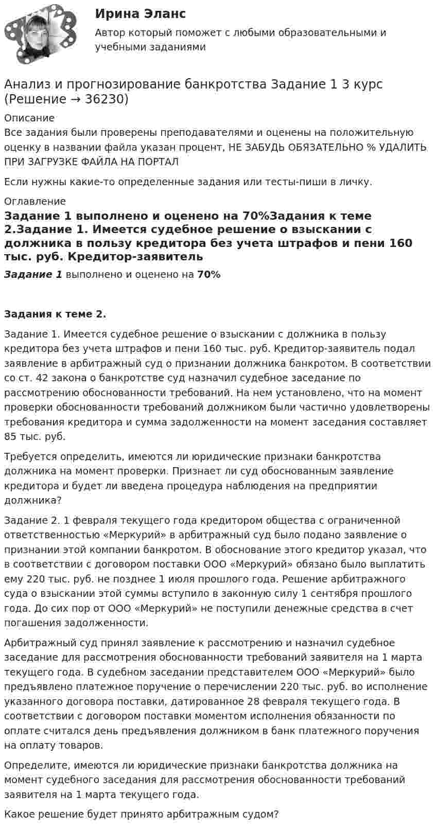     
          Описание
          Все задания были проверены преподавателями и оценены на положительную оценку в названии файла указан процент, НЕ ЗАБУДЬ ОБЯЗАТЕЛЬНО % УДАЛИТЬ ПРИ ЗАГРУЗКЕ ФАЙЛА НА ПОРТАЛЕсли нужны какие-то определенные задания или тесты-пиши в личку. 
          Оглавление
           Задание 1 выполнено и оценено на 70%Задания к теме 2.Задание 1. Имеется судебное решение о взыскании с должника в пользу кредитора без учета штрафов и пени 160 тыс. руб. Кредитор-заявитель подал заявление в арбитражный суд о признании должника банкротом. В соответствии со ст. 42 закона о банкротстве суд назначил судебное заседание по рассмотрению обоснованности требований. На нем установлено, что на момент проверки обоснованности требований должником были частично удовлетворены требования кредитора и сумма задолженности на момент заседания составляет 85 тыс. руб. Требуется определить, имеются ли юридические признаки банкротства должника на момент проверки. Признает ли суд обоснованным заявление кредитора и будет ли введена процедура наблюдения на предприятии должника?  Задание 2. 1 февраля текущего года кредитором общества с ограниченной ответственностью «Меркурий» в арбитражный суд было подано заявление о признании этой компании банкротом. В обоснование этого кредитор указал, что в соответствии с договором поставки ООО «Меркурий» обязано было выплатить ему 220 тыс. руб. не позднее 1 июля прошлого года. Решение арбитражного суда о взыскании этой суммы вступило в законную силу 1 сентября прошлого года. До сих пор от ООО «Меркурий» не поступили денежные средства в счет погашения задолженности. Арбитражный суд принял заявление к рассмотрению и назначил судебное заседание для рассмотрения обоснованности требований заявителя на 1 марта текущего года. В судебном заседании представителем ООО «Меркурий» было предъявлено платежное поручение о перечислении 220 тыс. руб. во исполнение указанного договора поставки, датированное 28 февраля текущего года. В соответствии с договором поставки моментом исполнения обязанности по оплате считался день предъявления должником в банк платежного поручения на оплату товаров. Определите, имеются ли юридические признаки банкротства должника на момент судебного заседания для рассмотрения обоснованности требований заявителя на 1 марта текущего года.Какое решение будет принято арбитражным судом?   
            
            
            Анализ и прогнозирование банкротства 1 И 2 ЗАДАНИЕ Анализ и прогнозирование банкротства    Задание 1     3 курс Анализ и прогнозирование банкротства   Задание 2   3 курсАнализ и прогнозирование банкротства заданияАнализ и прогнозирование банкротства ЗАДАНИЯ Анализ и прогнозирование банкротства Итоговый  тест Анализ и прогнозирование банкротства , ИТОГОВЫЙ ТЕСТ, сдан на 100%, СИБУПК, 3 курсАнализ инновационной идеиАнализ инновационных процессов в организацииАнализ и оценка влияния банковских рисков на кредитно-инвестиционный потенциал банковской сферыАнализ и оценка проведения затрат Системы управления затратамиАнализ и оценка устойчивого развития предприятийАнализ и оценка эффективности налогового консультирования организации ИП «Иванов»Анализ и прогноз. банкротства.Тема 2. ТК-3. Задания
