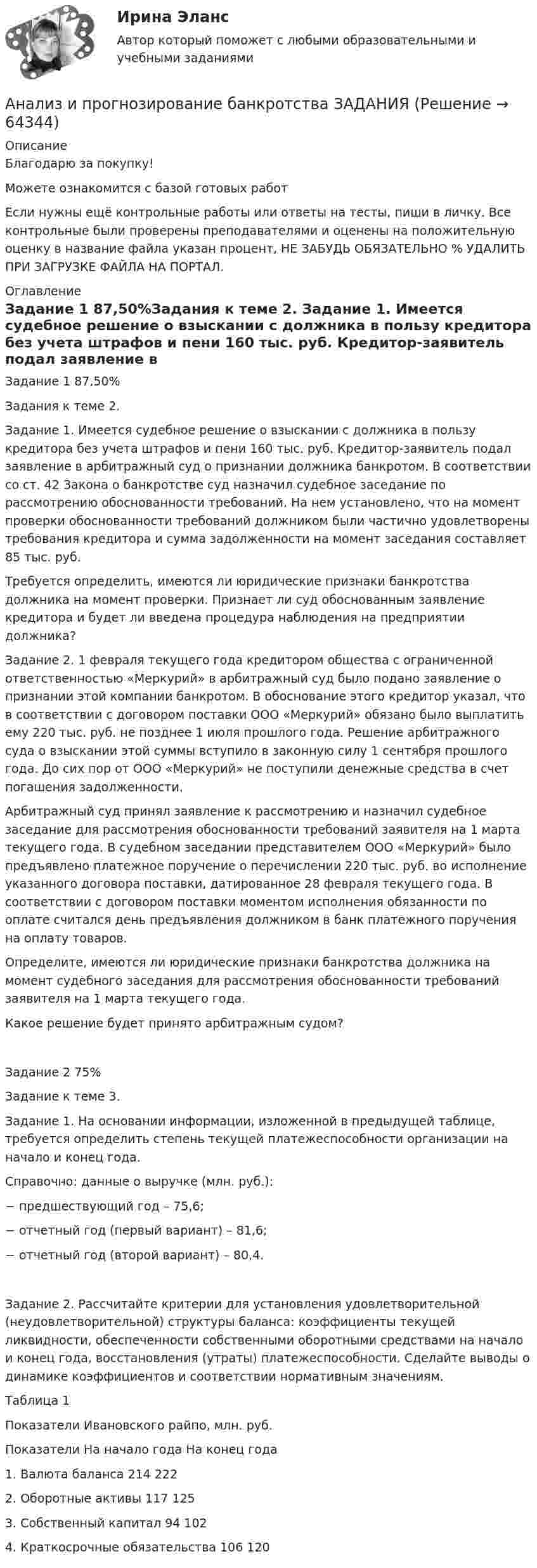      
            Описание
            Благодарю за покупку!Можете ознакомится с базой готовых работ Если нужны ещё контрольные работы или ответы на тесты, пиши в личку. Все контрольные были проверены преподавателями и оценены на положительную оценку в название файла указан процент, НЕ ЗАБУДЬ ОБЯЗАТЕЛЬНО % УДАЛИТЬ ПРИ ЗАГРУЗКЕ ФАЙЛА НА ПОРТАЛ. 
            Оглавление
            Задание  1 87,50%Задания к теме 2.

Задание 1. Имеется судебное решение о взыскании с должника в пользу кредитора без учета штрафов и пени 160 тыс. руб. Кредитор-заявитель подал заявление в арбитражный суд о признании должника банкротом. В соответствии со ст. 42 Закона о банкротстве суд назначил судебное заседание по рассмотрению обоснованности требований. На нем установлено, что на момент проверки обоснованности требований должником были частично удовлетворены требования кредитора и сумма задолженности на момент заседания составляет 85 тыс. руб. 
Требуется определить, имеются ли юридические признаки банкротства должника на момент проверки. Признает ли суд обоснованным заявление кредитора и будет ли введена процедура наблюдения на предприятии должника? 
Задание 2. 1 февраля текущего года кредитором общества с ограниченной ответственностью «Меркурий» в арбитражный суд было подано заявление о признании этой компании банкротом. В обоснование этого кредитор указал, что в соответствии с договором поставки ООО «Меркурий» обязано было выплатить ему 220 тыс. руб. не позднее 1 июля прошлого года. Решение арбитражного суда о взыскании этой суммы вступило в законную силу 1 сентября  прошлого года. До сих пор от ООО «Меркурий» не поступили денежные средства в счет погашения задолженности. 
Арбитражный суд принял заявление к рассмотрению и назначил судебное заседание для рассмотрения обоснованности требований заявителя на 1 марта текущего года. В судебном заседании представителем ООО «Меркурий» было предъявлено платежное поручение о перечислении 220 тыс. руб. во исполнение указанного договора поставки, датированное 28 февраля текущего года. В соответствии с договором поставки моментом исполнения обязанности по оплате считался день предъявления должником в банк платежного поручения на оплату товаров. 
Определите, имеются ли юридические признаки банкротства должника на момент судебного заседания для рассмотрения обоснованности требований заявителя на 1 марта текущего года.
Какое решение будет принято арбитражным судом? Задание  2 75%Задание к теме 3. 

Задание 1. На основании информации, изложенной в предыдущей таблице, требуется определить степень текущей платежеспособности организации на начало и конец года. 
Справочно: данные о выручке (млн. руб.):
−	предшествующий год – 			75,6;
−	отчетный год (первый вариант) – 	81,6;
−	отчетный год (второй вариант) – 	80,4.

Задание 2. Рассчитайте критерии для установления удовлетворительной (неудовлетворительной) структуры баланса: коэффициенты текущей ликвидности, обеспеченности собственными оборотными средствами на начало и конец года, восстановления (утраты) платежеспособности. Сделайте выводы о динамике коэффициентов и соответствии нормативным значениям.
Таблица 1
Показатели Ивановского райпо, млн. руб.
Показатели	На начало года	На конец года
1. Валюта баланса	214	222
2. Оборотные активы	117	125
3. Собственный капитал	94	102
4. Краткосрочные обязательства	106	120

  
            
            
            Анализ и прогнозирование банкротства заданияАнализ и прогнозирование банкротства ЗАДАНИЯ Анализ и прогнозирование банкротства Итоговый  тест Анализ и прогнозирование банкротства , ИТОГОВЫЙ ТЕСТ, сдан на 100%, СИБУПК, 3 курсАнализ и прогнозирование банкротства СИБУПК 3 курс Задание 1 75%Анализ и прогнозирование банкротства СИБУПК 3 курс Задание 2 75%Анализ и прогнозирование банкротства СИБУПК 3 курс Итоговый тест 90%Анализ и оценка проведения затрат Системы управления затратамиАнализ и оценка устойчивого развития предприятийАнализ и оценка эффективности налогового консультирования организации ИП «Иванов»Анализ и прогноз. банкротства.Тема 2. ТК-3. ЗаданияАнализ и прогноз. банкр.Тема 2. Нормативно-правовая база анализа и прогноз...Анализ и прогнозирование банкротства 1 И 2 ЗАДАНИЕ Анализ и прогнозирование банкротства    Задание 1     3 курс