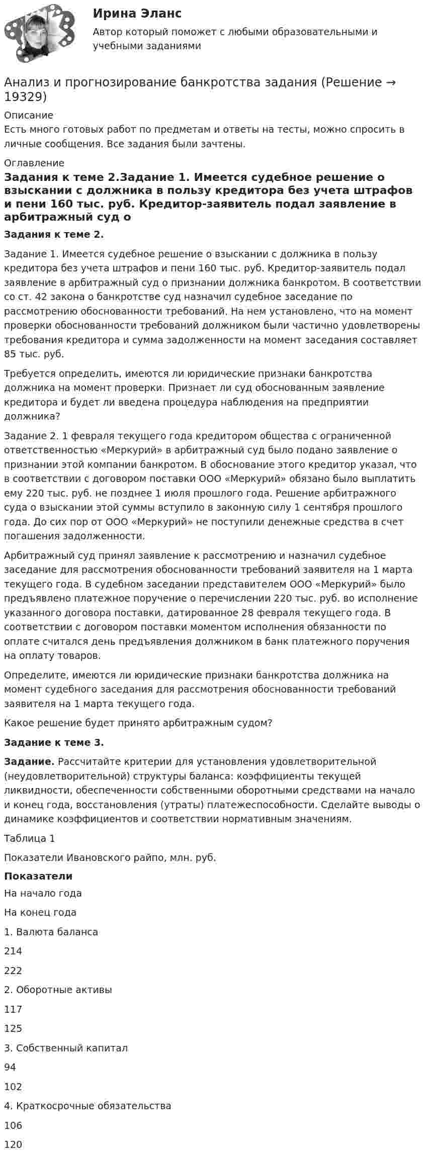      
          Описание
          Есть много готовых работ по предметам и ответы на тесты, можно спросить в личные сообщения. Все задания были зачтены. 
          Оглавление
           Задания к теме 2.Задание 1. Имеется судебное решение о взыскании с должника в пользу кредитора без учета штрафов и пени 160 тыс. руб. Кредитор-заявитель подал заявление в арбитражный суд о признании должника банкротом. В соответствии со ст. 42 закона о банкротстве суд назначил судебное заседание по рассмотрению обоснованности требований. На нем установлено, что на момент проверки обоснованности требований должником были частично удовлетворены требования кредитора и сумма задолженности на момент заседания составляет 85 тыс. руб. Требуется определить, имеются ли юридические признаки банкротства должника на момент проверки. Признает ли суд обоснованным заявление кредитора и будет ли введена процедура наблюдения на предприятии должника? Задание 2. 1 февраля текущего года кредитором общества с ограниченной ответственностью «Меркурий» в арбитражный суд было подано заявление о признании этой компании банкротом. В обоснование этого кредитор указал, что в соответствии с договором поставки ООО «Меркурий» обязано было выплатить ему 220 тыс. руб. не позднее 1 июля прошлого года. Решение арбитражного суда о взыскании этой суммы вступило в законную силу 1 сентября прошлого года. До сих пор от ООО «Меркурий» не поступили денежные средства в счет погашения задолженности. Арбитражный суд принял заявление к рассмотрению и назначил судебное заседание для рассмотрения обоснованности требований заявителя на 1 марта текущего года. В судебном заседании представителем ООО «Меркурий» было предъявлено платежное поручение о перечислении 220 тыс. руб. во исполнение указанного договора поставки, датированное 28 февраля текущего года. В соответствии с договором поставки моментом исполнения обязанности по оплате считался день предъявления должником в банк платежного поручения на оплату товаров. Определите, имеются ли юридические признаки банкротства должника на момент судебного заседания для рассмотрения обоснованности требований заявителя на 1 марта текущего года.Какое решение будет принято арбитражным судом? Задание к теме 3. Задание. Рассчитайте критерии для установления удовлетворительной (неудовлетворительной) структуры баланса: коэффициенты текущей ликвидности, обеспеченности собственными оборотными средствами на начало и конец года, восстановления (утраты) платежеспособности. Сделайте выводы о динамике коэффициентов и соответствии нормативным значениям.	Таблица 1Показатели Ивановского райпо, млн. руб.  Показатели На начало года На конец года   1. Валюта баланса 214 222   2. Оборотные активы 117 125   3. Собственный капитал 94 102   4. Краткосрочные обязательства 106 120  
            
            
             Анализ и прогнозирование банкротства   Задание 2   3 курсАнализ и прогнозирование банкротства заданияАнализ и прогнозирование банкротства ЗАДАНИЯ Анализ и прогнозирование банкротства Итоговый  тест Анализ и прогнозирование банкротства , ИТОГОВЫЙ ТЕСТ, сдан на 100%, СИБУПК, 3 курсАнализ и прогнозирование банкротства СИБУПК 3 курс Задание 1 75%Анализ и прогнозирование банкротства СИБУПК 3 курс Задание 2 75%Анализ и оценка влияния банковских рисков на кредитно-инвестиционный потенциал банковской сферыАнализ и оценка проведения затрат Системы управления затратамиАнализ и оценка устойчивого развития предприятийАнализ и оценка эффективности налогового консультирования организации ИП «Иванов»Анализ и прогноз. банкротства.Тема 2. ТК-3. ЗаданияАнализ и прогноз. банкр.Тема 2. Нормативно-правовая база анализа и прогноз...Анализ и прогнозирование банкротства 1 И 2 ЗАДАНИЕ 