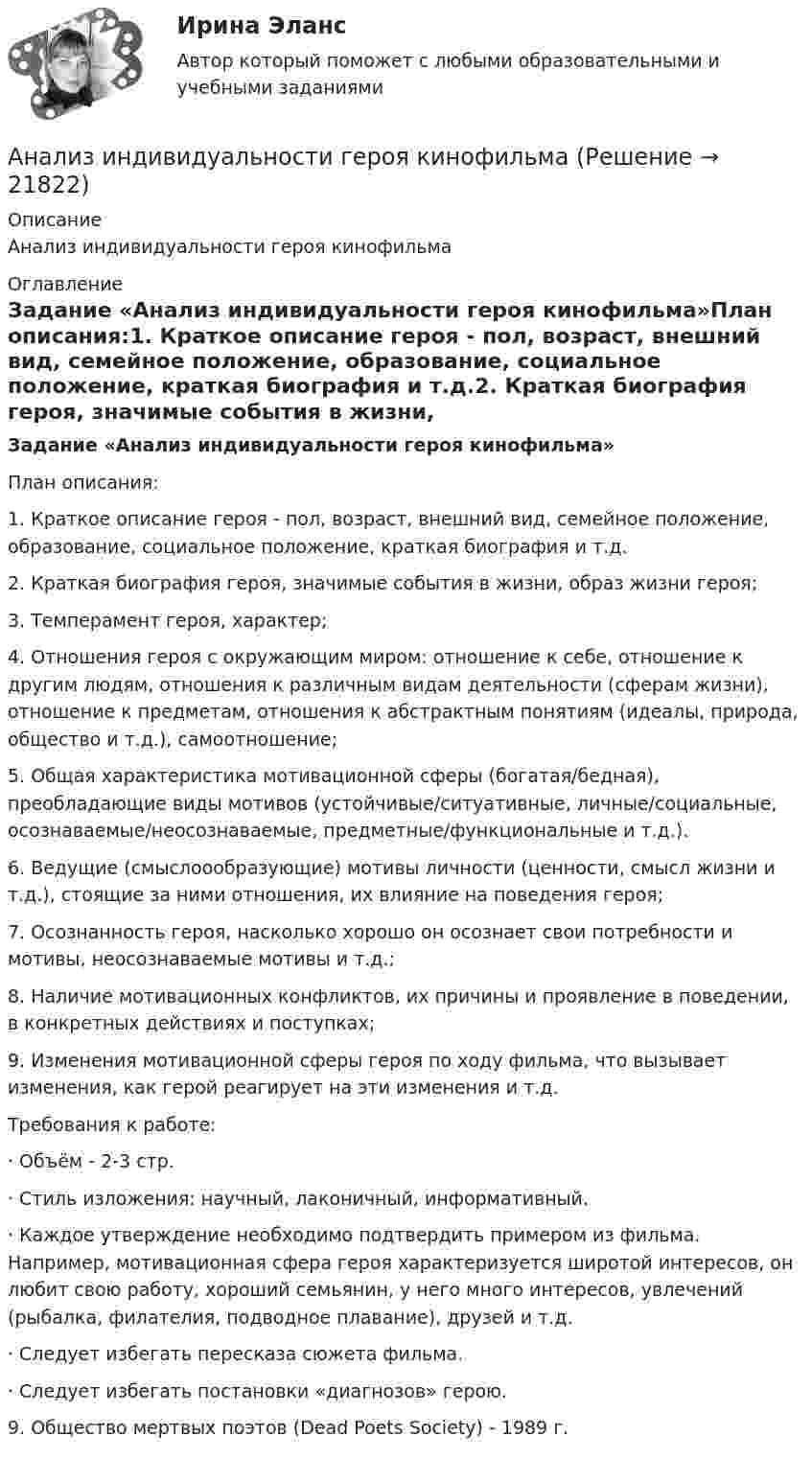      
          Описание
          Анализ индивидуальности героя кинофильма 
          Оглавление
          Задание «Анализ индивидуальности героя кинофильма»План описания:1.      Краткое описание героя - пол, возраст, внешний вид, семейное положение, образование, социальное положение, краткая биография и т.д.2.      Краткая биография героя, значимые события в жизни, образ жизни героя;3.      Темперамент героя, характер;4.      Отношения героя с окружающим миром: отношение к себе, отношение к другим людям, отношения к различным видам деятельности (сферам жизни), отношение к предметам, отношения к абстрактным понятиям (идеалы, природа, общество и т.д.), самоотношение;5.      Общая характеристика мотивационной сферы (богатая/бедная), преобладающие виды мотивов (устойчивые/ситуативные, личные/социальные, осознаваемые/неосознаваемые, предметные/функциональные и т.д.).6.      Ведущие (смыслоообразующие) мотивы личности (ценности, смысл жизни и т.д.), стоящие за ними отношения, их влияние на поведения героя;7.      Осознанность героя, насколько хорошо он осознает свои потребности и мотивы, неосознаваемые мотивы и т.д.;8.      Наличие мотивационных конфликтов, их причины и проявление в поведении, в конкретных действиях и поступках;9.      Изменения мотивационной сферы героя по ходу фильма, что вызывает изменения, как герой реагирует на эти изменения и т.д.Требования к работе:·        Объём - 2-3 стр.·        Стиль изложения: научный, лаконичный, информативный.·        Каждое утверждение необходимо подтвердить примером из фильма. Например, мотивационная сфера героя характеризуется широтой интересов, он любит свою работу, хороший семьянин, у него много интересов, увлечений (рыбалка, филателия, подводное плавание), друзей и т.д.·        Следует избегать пересказа сюжета фильма.·        Следует избегать постановки «диагнозов» герою.9.      Общество мертвых поэтов (Dead Poets Society) - 1989 г. 
            
            
            АНАЛИЗ И ИНТЕРПРЕТАЦИЯ ФИНАНСОВОЙ ОТЧЕТНОСТИ ДЛЯ РАЗЛИЧНЫХ ГРУПП ПОЛЬЗОВАТЕЛЕЙ - ВШЭАнализ индивидуальности героя кинофильмаАнализ инновационной идеиАнализ инновационных процессов в организацииАнализ и оценка влияния банковских рисков на кредитно-инвестиционный потенциал банковской сферыАнализ и оценка проведения затрат Системы управления затратамиАнализ и оценка устойчивого развития предприятийАнализ и диагностика финансово-хозяйственной деятельности предприятия задание 5(СИБУПК)Анализ и диагностика финансово-хозяйственной деятельности предприятия задание 6(СИБУПК)Анализ и диагностика финансово-хозяйственной деятельности предприятия задание 7(СИБУПК)Анализ и диагностика финансово-хозяйственной деятельности предприятия задание 8(СИБУПК)Анализ и диагностика финансово-хозяйственной деятельности предприятия задание 9(СИБУПК)Анализ и диагностика финансово-хозяйственной деятельности предприятия СИБУПК 2 заданиеАнализ и диагностика финансово-хозяйственной деятельности предприятия СИБУПК задания