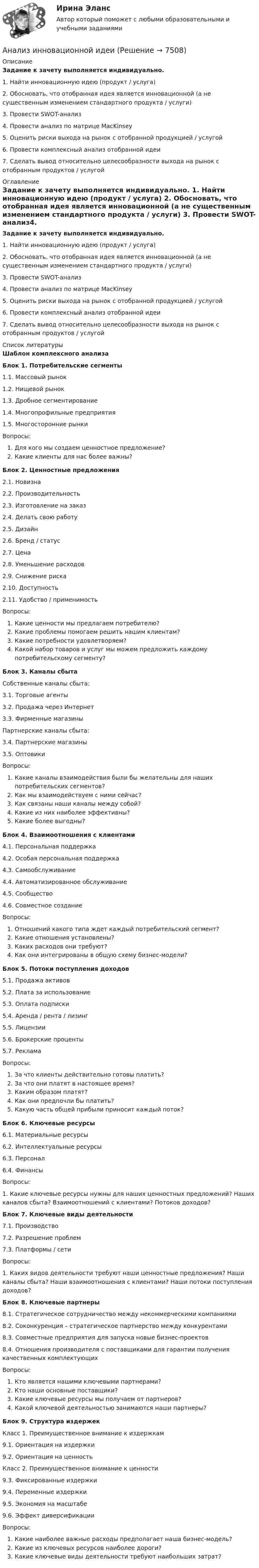     
          Описание
          Задание к зачету выполняется индивидуально. 1. Найти инновационную идею (продукт / услуга) 2. Обосновать, что отобранная идея является инновационной (а не существенным изменением стандартного продукта / услуги) 3. Провести SWOT-анализ4. Провести анализ по матрице MacKinsey 5. Оценить риски выхода на рынок с отобранной продукцией / услугой 6. Провести комплексный анализ отобранной идеи 7. Сделать вывод относительно целесообразности выхода на рынок с отобранным продуктов / услугой   
          Оглавление
          Задание к зачету выполняется индивидуально. 1. Найти инновационную идею (продукт / услуга) 2. Обосновать, что отобранная идея является инновационной (а не существенным изменением стандартного продукта / услуги) 3. Провести SWOT-анализ4. Провести анализ по матрице MacKinsey 5. Оценить риски выхода на рынок с отобранной продукцией / услугой 6. Провести комплексный анализ отобранной идеи 7. Сделать вывод относительно целесообразности выхода на рынок с отобранным продуктов / услугой   
          Список литературы
          Шаблон комплексного анализа  Блок 1. Потребительские сегменты  1.1.            Массовый рынок 1.2.            Нищевой рынок 1.3.            Дробное сегментирование 1.4.            Многопрофильные предприятия 1.5.            Многосторонние рынки  Вопросы:Для кого мы создаем ценностное предложение? Какие клиенты для нас более важны?   Блок 2. Ценностные предложения 2.1.            Новизна 2.2.            Производительность 2.3.            Изготовление на заказ 2.4.            Делать свою работу 2.5.            Дизайн 2.6.            Бренд / статус 2.7.            Цена 2.8.            Уменьшение расходов 2.9.            Снижение риска 2.10.        Доступность 2.11.        Удобство / применимость  Вопросы: Какие ценности мы предлагаем потребителю? Какие проблемы помогаем решить нашим клиентам? Какие потребности удовлетворяем? Какой набор товаров и услуг мы можем предложить каждому потребительскому сегменту?  Блок 3. Каналы сбыта  Собственные каналы сбыта:   3.1.    Торговые агенты3.2.    Продажа через Интернет 3.3.    Фирменные магазины Партнерские каналы сбыта: 3.4.    Партнерские магазины 3.5.    Оптовики  Вопросы: Какие каналы взаимодействия были бы желательны для наших потребительских сегментов? Как мы взаимодействуем с ними сейчас? Как связаны наши каналы между собой? Какие из них наиболее эффективны? Какие более выгодны?  Блок 4. Взаимоотношения с клиентами  4.1.            Персональная поддержка 4.2.            Особая персональная поддержка4.3.            Самообслуживание 4.4.            Автоматизированное обслуживание 4.5.            Сообщество4.6.            Совместное создание  Вопросы: Отношений какого типа ждет каждый потребительский сегмент? Какие отношения установлены? Каких расходов они требуют? Как они интегрированы в общую схему бизнес-модели?  Блок 5. Потоки поступления доходов 5.1.            Продажа активов 5.2.            Плата за использование 5.3.            Оплата подписки 5.4.            Аренда / рента / лизинг 5.5.            Лицензии 5.6.            Брокерские проценты 5.7.            Реклама Вопросы: За что клиенты действительно готовы платить? За что они платят в настоящее время? Каким образом платят? Как они предпочли бы платить? Какую часть общей прибыли приносит каждый поток?   Блок 6. Ключевые ресурсы  6.1.     Материальные ресурсы6.2.     Интеллектуальные ресурсы 6.3.     Персонал 6.4.     Финансы  Вопросы: 1. Какие ключевые ресурсы нужны для наших ценностных предложений? Наших каналов сбыта? Взаимоотношений с клиентами? Потоков доходов?  Блок 7. Ключевые виды деятельности  7.1.            Производство 7.2.            Разрешение проблем 7.3.            Платформы / сети  Вопросы: 1. Каких видов деятельности требуют наши ценностные предложения? Наши каналы сбыта? Наши взаимоотношения с клиентами? Наши потоки поступления доходов?  Блок 8. Ключевые партнеры 8.1. Стратегическое сотрудничество между некоммерческими компаниями 8.2. Соконкуренция – стратегическое партнерство между конкурентами 8.3. Совместные предприятия для запуска новые бизнес-проектов8.4. Отношения производителя с поставщиками для гарантии получения качественных комплектующих  Вопросы: Кто является нашими ключевыми партнерами? Кто наши основные поставщики? Какие ключевые ресурсы мы получаем от партнеров? Какой ключевой деятельностью занимаются наши партнеры?  Блок 9. Структура издержек  Класс 1. Преимущественное внимание к издержкам 9.1.            Ориентация на издержки 9.2.            Ориентация на ценность  Класс 2. Преимущественное внимание к ценности 9.3.            Фиксированные издержки 9.4.            Переменные издержки 9.5.            Экономия на масштабе 9.6.            Эффект диверсификации  Вопросы: Какие наиболее важные расходы предполагает наша бизнес-модель? Какие из ключевых ресурсов наиболее дороги? Какие ключевые виды деятельности требуют наибольших затрат?  
            
            
            Анализ индивидуальности героя кинофильмаАнализ инновационной идеиАнализ инновационных процессов в организацииАнализ и оценка влияния банковских рисков на кредитно-инвестиционный потенциал банковской сферыАнализ и оценка проведения затрат Системы управления затратамиАнализ и оценка устойчивого развития предприятийАнализ и оценка эффективности налогового консультирования организации ИП «Иванов»Анализ и диагностика финансово-хозяйственной деятельности предприятия задание 6(СИБУПК)Анализ и диагностика финансово-хозяйственной деятельности предприятия задание 7(СИБУПК)Анализ и диагностика финансово-хозяйственной деятельности предприятия задание 8(СИБУПК)Анализ и диагностика финансово-хозяйственной деятельности предприятия задание 9(СИБУПК)Анализ и диагностика финансово-хозяйственной деятельности предприятия СИБУПК 2 заданиеАнализ и диагностика финансово-хозяйственной деятельности предприятия СИБУПК заданияАнализ из файла по указанному ссылку. 