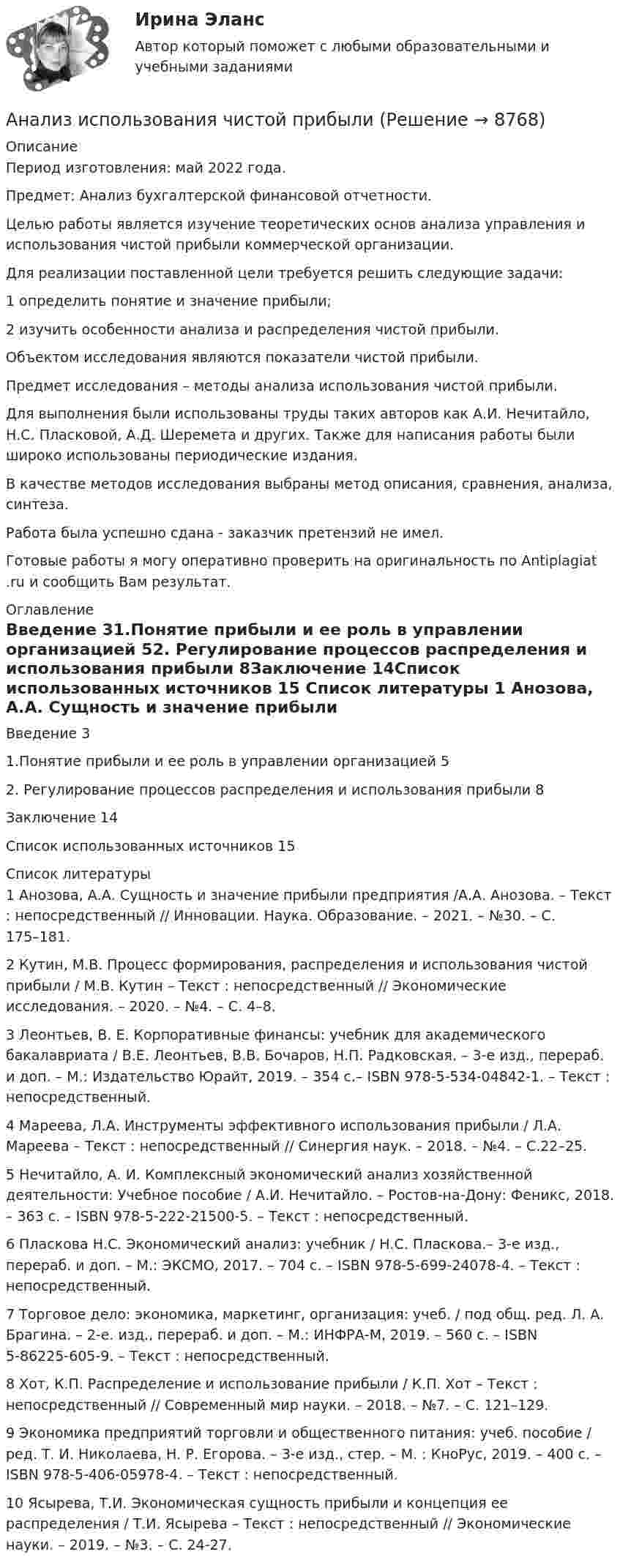      
          Описание
          Период изготовления: май  2022 года.Предмет: Анализ бухгалтерской финансовой отчетности.	Целью работы является изучение теоретических основ анализа управления и использования чистой прибыли коммерческой организации. 	Для реализации поставленной цели требуется решить следующие задачи:	1                  определить понятие и значение прибыли;	2                  изучить особенности анализа и распределения чистой прибыли.	Объектом исследования являются показатели чистой прибыли.	Предмет исследования – методы анализа использования чистой прибыли.	Для выполнения были использованы труды таких авторов как А.И. Нечитайло, Н.С. Пласковой, А.Д. Шеремета и других. Также для написания   работы были широко использованы периодические издания.	В качестве методов исследования выбраны метод описания, сравнения, анализа, синтеза. Работа была успешно сдана - заказчик претензий не имел.Готовые работы я могу оперативно проверить на оригинальность по Antiplagiat .ru и сообщить Вам результат. 
          Оглавление
          Введение 31.Понятие прибыли и ее роль в управлении организацией 52. Регулирование процессов распределения и использования прибыли 8Заключение 14Список использованных источников 15 
          Список литературы
          1 Анозова, А.А. Сущность и значение прибыли предприятия /А.А. Анозова. – Текст : непосредственный // Инновации. Наука. Образование. – 2021. – №30. – С. 175–181.2 Кутин, М.В. Процесс формирования, распределения и использования чистой прибыли / М.В. Кутин – Текст : непосредственный // Экономические исследования. – 2020. – №4. – С. 4–8.3 Леонтьев, В. Е. Корпоративные финансы: учебник для академического бакалавриата / В.Е. Леонтьев, В.В. Бочаров, Н.П. Радковская. – 3-е изд., перераб. и доп. – М.: Издательство Юрайт, 2019. – 354 с.– ISBN 978-5-534-04842-1. – Текст : непосредственный.4 Мареева, Л.А. Инструменты эффективного использования прибыли / Л.А. Мареева – Текст : непосредственный // Синергия наук. – 2018. – №4. – C.22–25.5 Нечитайло, А. И. Комплексный экономический анализ хозяйственной деятельности: Учебное пособие / А.И. Нечитайло. – Ростов-на-Дону: Феникс, 2018. – 363 с. – ISBN 978-5-222-21500-5. – Текст : непосредственный.6 Пласкова Н.С. Экономический анализ: учебник / Н.С. Пласкова.– 3-е изд., перераб. и доп. – М.: ЭКСМО, 2017. – 704 с.  – ISBN 978-5-699-24078-4. – Текст : непосредственный.7 Торговое дело: экономика, маркетинг, организация: учеб. / под общ. ред. Л. А. Брагина. – 2-е. изд., перераб. и доп. – М.: ИНФРА-М, 2019. – 560 с. – ISBN 5-86225-605-9. – Текст : непосредственный.8 Хот, К.П. Распределение и использование прибыли / К.П. Хот – Текст : непосредственный // Современный мир науки. – 2018. – №7. – С. 121–129.9 Экономика предприятий торговли и общественного питания: учеб. пособие / ред. Т. И. Николаева, Н. Р. Егорова. – 3-е изд., стер. – М. : КноРус, 2019. – 400 с. – ISBN 978-5-406-05978-4. – Текст : непосредственный.10 Ясырева, Т.И. Экономическая сущность прибыли и концепция ее распределения / Т.И. Ясырева – Текст : непосредственный // Экономические науки. – 2019. – №3. – С. 24-27.
            
            
            анализ использования основных производственных фондовАнализ использования чистой прибылиАнализ и формирование системы внешних и внутренних коммуникаций организацииАнализ как метод психолого-педагогических исследований характеризуется ... Анализ кейса «Конфликт: руководитель-подчиненный»Анализ кинециклограммы бега расчетно-аналитическим методом 1Анализ кинециклограммы бега расчетно-аналитическим методом 2Анализ и прогноз на рынке ценных бумагАнализ и проектирование производственных процессов Анализ и разработка защиты информации в компьютерной сети предприятииАнализ и разработка методов построения отказоустойчивого файлового сервера организацииАнализ и разработка стратегии развития организации. Синергия. Ответы на ИТОГОВЫЙ ТЕСТ. На отлично!Анализируются четыре проекта. Составить оптимальный инвестиционный проект, если объем инвестиций ограничен суммой 2300 и проектыАнализируются шесть проектов. Объем инвестиций ограничен суммой 90000 - вариант №11