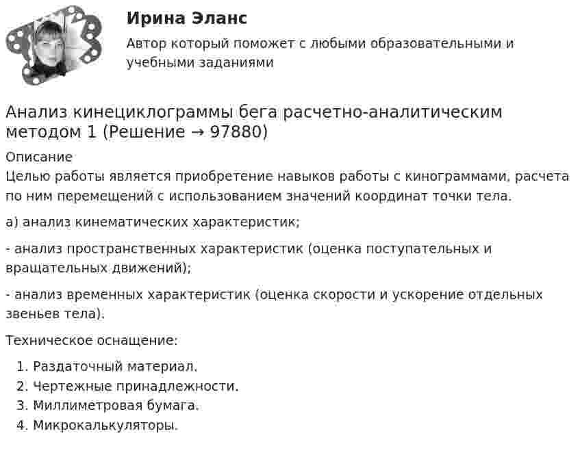      
            Описание
            Целью работы является приобретение навыков работы с кинограммами, расчета по ним перемещений с использованием значений координат точки тела. а) анализ кинематических характеристик;- анализ пространственных характеристик (оценка поступательных и вращательных движений);- анализ временных характеристик (оценка скорости и ускорение отдельных звеньев тела).Техническое оснащение:Раздаточный материал.Чертежные принадлежности.Миллиметровая бумага.Микрокалькуляторы.    
            
            
             Анализ кейса «Конфликт: руководитель-подчиненный»Анализ кинециклограммы бега расчетно-аналитическим методом 1Анализ кинециклограммы бега расчетно-аналитическим методом 2Анализ кинециклограммы бега расчетно-аналитическим методом 3Анализ компании ( корпоративные финансы)Анализ корпоративного имиджа AppleАнализ кредитных рисков и методов его минимизации на примере ПАО «Сбербанк России»Анализ и разработка стратегии развития организации. Синергия. Ответы на ИТОГОВЫЙ ТЕСТ. На отлично!Анализируются четыре проекта. Составить оптимальный инвестиционный проект, если объем инвестиций ограничен суммой 2300 и проектыАнализируются шесть проектов. Объем инвестиций ограничен суммой 90000 - вариант №11Анализ исключений из закона спроса (по работе Х. Лейбенстайна «Эффект присоединения к большинству, эффект сноба и эффект Веблена в теории покупательского спроса». Конкретные примеры из экономики  анализ использования основных производственных фондовАнализ использования чистой прибылиАнализ и формирование системы внешних и внутренних коммуникаций организации