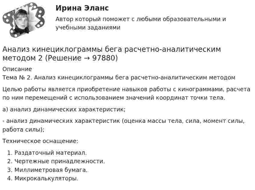      
            Описание
            Тема № 2. Анализ кинециклограммы бега расчетно-аналитическим методом	Целью работы является приобретение навыков работы с кинограммами, расчета по ним перемещений с использованием значений координат точки тела. а) анализ динамических характеристик;- анализ динамических характеристик (оценка массы тела, сила, момент силы, работа силы);Техническое оснащение:Раздаточный материал.Чертежные принадлежности.Миллиметровая бумага.Микрокалькуляторы.    
            
            
            Анализ кинециклограммы бега расчетно-аналитическим методом 1Анализ кинециклограммы бега расчетно-аналитическим методом 2Анализ кинециклограммы бега расчетно-аналитическим методом 3Анализ компании ( корпоративные финансы)Анализ корпоративного имиджа AppleАнализ кредитных рисков и методов его минимизации на примере ПАО «Сбербанк России»Анализ ликвидности активов заключается в сравнении …Анализируются четыре проекта. Составить оптимальный инвестиционный проект, если объем инвестиций ограничен суммой 2300 и проектыАнализируются шесть проектов. Объем инвестиций ограничен суммой 90000 - вариант №11Анализ исключений из закона спроса (по работе Х. Лейбенстайна «Эффект присоединения к большинству, эффект сноба и эффект Веблена в теории покупательского спроса». Конкретные примеры из экономики  анализ использования основных производственных фондовАнализ использования чистой прибылиАнализ и формирование системы внешних и внутренних коммуникаций организацииАнализ как метод психолого-педагогических исследований характеризуется ...