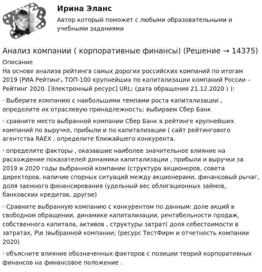      
          Описание
          	На основе анализа рейтинга   самых дорогих российских компаний по итогам 2019 (РИА Рейтинг. ТОП-100 крупнейших по капитализации компаний России – Рейтинг 2020. [Электронный ресурс] URL:  (дата обращения 21.12.2020 ) ):	·                   Выберите компанию с наибольшими темпами роста капитализации , определите их отраслевую принадлежность; выбираем Сбер Банк	·                   сравните  место выбранной компании Сбер Банк в рейтинге крупнейших компаний по выручке, прибыли и по капитализации ( сайт рейтингового агентства RAEX  , определите ближайшего конкурента.	·                   определите факторы , оказавшие наиболее значительное влияние на расхождение показателей динамики капитализации , прибыли и выручки за 2019 и 2020 годы выбранной компании (структура акционеров, совета директоров, наличие спорных ситуаций между акционерами, финансовый рычаг, доля заемного финансирования (удельный вес облигационных займов, банковских кредитов, другое) 	·                   Сравните выбранную компанию с конкурентом по данным: доле акций в свободном обращении, динамике капитализации, рентабельности продаж, собственного капитала, активов , структуры затрат( доля себестоимости в затратах, Р\е )выбранной компании; (ресурс ТестФирм  и отчетность компании 2020)	·                   объясните влияние обозначенных факторов с позиции теорий корпоративных финансов на финансовое положение .  
            
            
            Анализ кинециклограммы бега расчетно-аналитическим методом 3Анализ компании ( корпоративные финансы)Анализ корпоративного имиджа AppleАнализ кредитных рисков и методов его минимизации на примере ПАО «Сбербанк России»Анализ ликвидности активов заключается в сравнении …Анализ медиа пространстваАнализ методов лингвистического исследованияАнализ исключений из закона спроса (по работе Х. Лейбенстайна «Эффект присоединения к большинству, эффект сноба и эффект Веблена в теории покупательского спроса». Конкретные примеры из экономики  анализ использования основных производственных фондовАнализ использования чистой прибылиАнализ и формирование системы внешних и внутренних коммуникаций организацииАнализ как метод психолого-педагогических исследований характеризуется ... Анализ кейса «Конфликт: руководитель-подчиненный»Анализ кинециклограммы бега расчетно-аналитическим методом 1