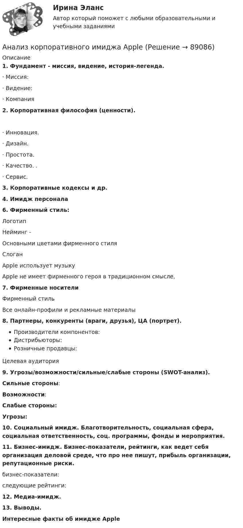      
            Описание
            1.   Фундамент - миссия, видение, история-легенда.·      Миссия:·      Видение: ·      Компания 2.   Корпоративная философия (ценности).·      Инновация. ·      Дизайн. ·      Простота. ·      Качество. .·      Сервис. 3.   Корпоративные кодексы и др.4.   Имидж персонала 6. Фирменный стиль:Логотип Нейминг -Основными цветами фирменного стиля СлоганApple использует музыку Apple не имеет фирменного героя в традиционном смысле, 7. Фирменные носителиФирменный стиль Все онлайн-профили и рекламные материалы 8. Партнеры, конкуренты (враги, друзья), ЦА (портрет).Производители компонентов: Дистрибьюторы: Розничные продавцы: Целевая аудитория 9. Угрозы/возможности/сильные/слабые стороны (SWOT-анализ). Сильные стороны: Возможности: Слабые стороны: Угрозы:10. Социальный имидж. Благотворительность, социальная сфера, социальная ответственность, соц. программы, фонды и мероприятия.11. Бизнес-имидж. Бизнес-показатели, рейтинги, как ведет себя организация деловой среде, что про нее пишут, прибыль организации, репутационные риски.бизнес-показатели: следующие рейтинги:12. Медиа-имидж.13. Выводы.Интересные факты об имидже Apple   
            
            
            Анализ компании ( корпоративные финансы)Анализ корпоративного имиджа AppleАнализ кредитных рисков и методов его минимизации на примере ПАО «Сбербанк России»Анализ ликвидности активов заключается в сравнении …Анализ медиа пространстваАнализ методов лингвистического исследованияАнализ методологии управления инновационными проектамианализ использования основных производственных фондовАнализ использования чистой прибылиАнализ и формирование системы внешних и внутренних коммуникаций организацииАнализ как метод психолого-педагогических исследований характеризуется ... Анализ кейса «Конфликт: руководитель-подчиненный»Анализ кинециклограммы бега расчетно-аналитическим методом 1Анализ кинециклограммы бега расчетно-аналитическим методом 2